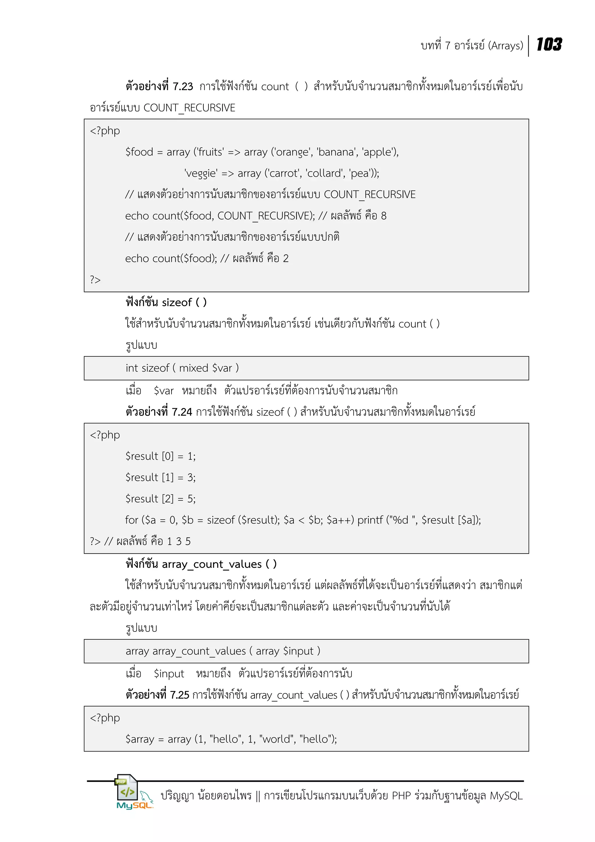 บทที่ 7 อาร์เรย์ (Arrays) 103
ตัวอย่างที่ 7.23 การใช้ฟังก์ชัน count ( ) สาหรับนับจานวนสมาชิกทั้งหมดในอาร์เรย์ เพื่อนับ
อาร์เรย์แบบ COUNT_RECURSIVE
<?php
$food = array ('fruits' => array ('orange', 'banana', 'apple'),
'veggie' => array ('carrot', 'collard', 'pea'));
// แสดงตัวอย่างการนับสมาชิกของอาร์เรย์แบบ COUNT_RECURSIVE
echo count($food, COUNT_RECURSIVE); // ผลลัพธ์ คือ 8
// แสดงตัวอย่างการนับสมาชิกของอาร์เรย์แบบปกติ
echo count($food); // ผลลัพธ์ คือ 2
?>
ฟังก์ชัน sizeof ( )
ใช้สาหรับนับจานวนสมาชิกทั้งหมดในอาร์เรย์ เช่นเดียวกับฟังก์ชัน count ( )
รูปแบบ
int sizeof ( mixed $var )
เมื่อ $var หมายถึง ตัวแปรอาร์เรย์ที่ต้องการนับจานวนสมาชิก
ตัวอย่างที่ 7.24 การใช้ฟังก์ชัน sizeof ( ) สาหรับนับจานวนสมาชิกทั้งหมดในอาร์เรย์
<?php
$result [0] = 1;
$result [1] = 3;
$result [2] = 5;
for ($a = 0, $b = sizeof ($result); $a < $b; $a++) printf ("%d ", $result [$a]);
?> // ผลลัพธ์ คือ 1 3 5
ฟังก์ชัน array_count_values ( )
ใช้สาหรับนับจานวนสมาชิกทั้งหมดในอาร์เรย์ แต่ผลลัพธ์ที่ได้จะเป็นอาร์เรย์ที่แสดงว่า สมาชิกแต่
ละตัวมีอยู่จานวนเท่าไหร่ โดยค่าคีย์จะเป็นสมาชิกแต่ละตัว และค่าจะเป็นจานวนที่นับได้
รูปแบบ
array array_count_values ( array $input )
เมื่อ $input หมายถึง ตัวแปรอาร์เรย์ที่ต้องการนับ
ตัวอย่างที่ 7.25 การใช้ฟังก์ชัน array_count_values ( ) สาหรับนับจานวนสมาชิกทั้งหมดในอาร์เรย์
<?php
$array = array (1, "hello", 1, "world", "hello");
ปริญญา น้อยดอนไพร || การเขียนโปรแกรมบนเว็บด้วย PHP ร่วมกับฐานข้อมูล MySQL

 