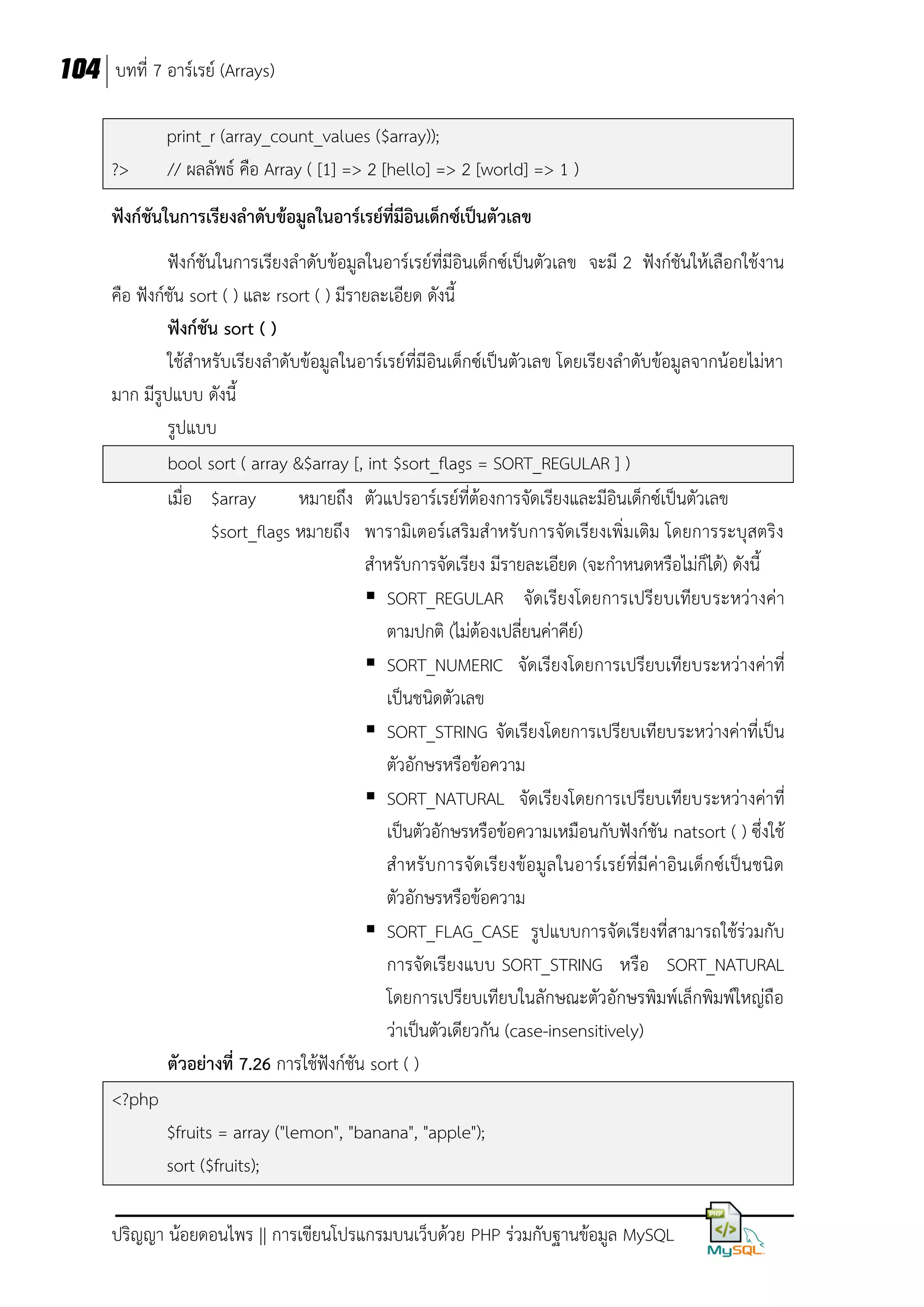 104 บทที่ 7 อาร์เรย์ (Arrays)

?>

print_r (array_count_values ($array));
// ผลลัพธ์ คือ Array ( [1] => 2 [hello] => 2 [world] => 1 )

ฟังก์ชันในการเรียงลาดับข้อมูลในอาร์เรย์ที่มอินเด็กซ์เป็นตัวเลข
ี
ฟังก์ชันในการเรียงลาดับข้อมูลในอาร์เรย์ที่มีอินเด็กซ์เป็นตัวเลข จะมี 2 ฟังก์ชันให้เลือกใช้งาน
คือ ฟังก์ชัน sort ( ) และ rsort ( ) มีรายละเอียด ดังนี้
ฟังก์ชัน sort ( )
ใช้สาหรับเรียงลาดับข้อมูลในอาร์เรย์ที่มีอินเด็กซ์เป็นตัวเลข โดยเรียงลาดับข้อมูลจากน้อยไม่หา
มาก มีรูปแบบ ดังนี้
รูปแบบ
bool sort ( array &$array [, int $sort_flags = SORT_REGULAR ] )
เมื่อ $array
หมายถึง ตัวแปรอาร์เรย์ที่ต้องการจัดเรียงและมีอินเด็กซ์เป็นตัวเลข
$sort_flags หมายถึง พารามิเตอร์เสริมสาหรับการจัดเรียงเพิ่มเติม โดยการระบุสตริง
สาหรับการจัดเรียง มีรายละเอียด (จะกาหนดหรือไม่ก็ได้) ดังนี้
 SORT_REGULAR จัดเรียงโดยการเปรียบเทียบระหว่างค่า
ตามปกติ (ไม่ต้องเปลี่ยนค่าคีย์)
 SORT_NUMERIC จัดเรียงโดยการเปรียบเทียบระหว่างค่าที่
เป็นชนิดตัวเลข
 SORT_STRING จัดเรียงโดยการเปรียบเทียบระหว่างค่าที่เป็น
ตัวอักษรหรือข้อความ
 SORT_NATURAL จัดเรียงโดยการเปรียบเทียบระหว่างค่าที่
เป็นตัวอักษรหรือข้อความเหมือนกับฟังก์ชัน natsort ( ) ซึ่งใช้
สาหรับการจัดเรียงข้อมูล ในอาร์เรย์ที่มีค่าอินเด็กซ์เป็นชนิด
ตัวอักษรหรือข้อความ
 SORT_FLAG_CASE รูปแบบการจัดเรียงที่สามารถใช้ร่วมกับ
การจัดเรียงแบบ SORT_STRING หรือ SORT_NATURAL
โดยการเปรียบเทียบในลักษณะตัวอักษรพิมพ์เล็กพิมพ์ใหญ่ถือ
ว่าเป็นตัวเดียวกัน (case-insensitively)
ตัวอย่างที่ 7.26 การใช้ฟังก์ชัน sort ( )
<?php
$fruits = array ("lemon", "banana", "apple");
sort ($fruits);
ปริญญา น้อยดอนไพร || การเขียนโปรแกรมบนเว็บด้วย PHP ร่วมกับฐานข้อมูล MySQL

 