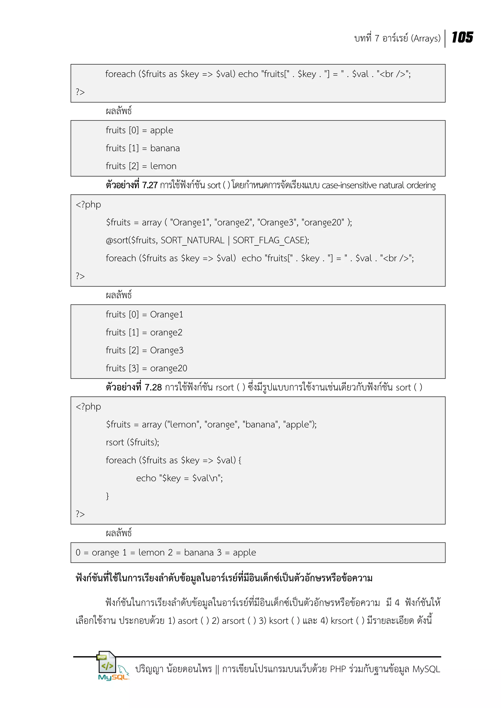 บทที่ 7 อาร์เรย์ (Arrays) 105
foreach ($fruits as $key => $val) echo "fruits[" . $key . "] = " . $val . "<br />";
?>
ผลลัพธ์
fruits [0] = apple
fruits [1] = banana
fruits [2] = lemon
ตัวอย่างที่ 7.27 การใช้ฟังก์ชัน sort ( ) โดยกาหนดการจัดเรียงแบบ case-insensitive natural ordering
<?php
$fruits = array ( "Orange1", "orange2", "Orange3", "orange20" );
@sort($fruits, SORT_NATURAL | SORT_FLAG_CASE);
foreach ($fruits as $key => $val) echo "fruits[" . $key . "] = " . $val . "<br />";
?>
ผลลัพธ์
fruits [0] = Orange1
fruits [1] = orange2
fruits [2] = Orange3
fruits [3] = orange20
ตัวอย่างที่ 7.28 การใช้ฟังก์ชัน rsort ( ) ซึ่งมีรูปแบบการใช้งานเช่นเดียวกับฟังก์ชัน sort ( )
<?php
$fruits = array ("lemon", "orange", "banana", "apple");
rsort ($fruits);
foreach ($fruits as $key => $val) {
echo "$key = $valn";
}
?>
ผลลัพธ์
0 = orange 1 = lemon 2 = banana 3 = apple
ฟังก์ชันที่ใช้ในการเรียงลาดับข้อมูลในอาร์เรย์ที่มอินเด็กซ์เป็นตัวอักษรหรือข้อความ
ี
ฟังก์ชันในการเรียงลาดับข้อมูลในอาร์เรย์ที่มีอินเด็กซ์เป็นตัวอักษรหรือข้อความ มี 4 ฟังก์ชันให้
เลือกใช้งาน ประกอบด้วย 1) asort ( ) 2) arsort ( ) 3) ksort ( ) และ 4) krsort ( ) มีรายละเอียด ดังนี้

ปริญญา น้อยดอนไพร || การเขียนโปรแกรมบนเว็บด้วย PHP ร่วมกับฐานข้อมูล MySQL

 