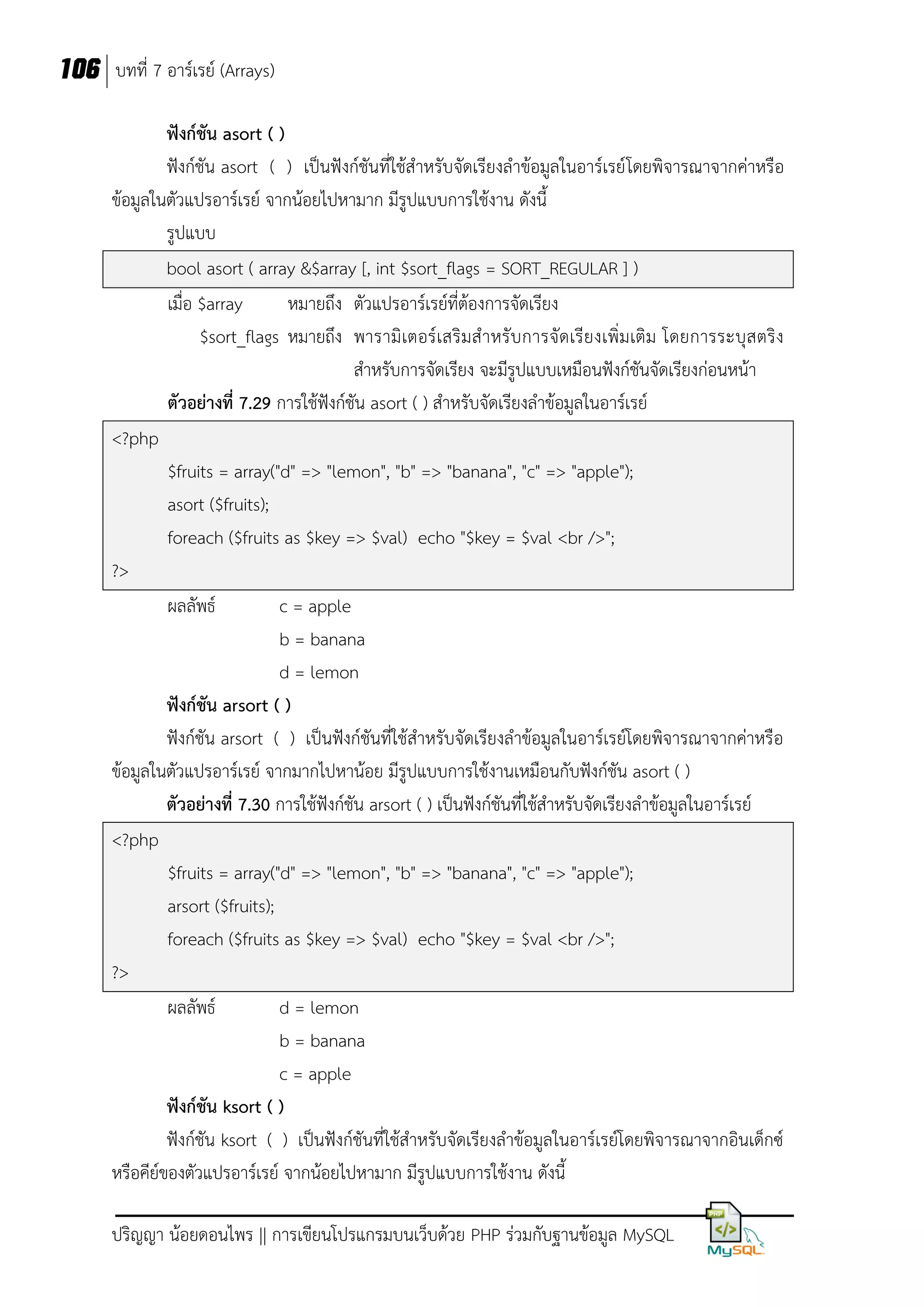 106 บทที่ 7 อาร์เรย์ (Arrays)
ฟังก์ชัน asort ( )
ฟังก์ชัน asort ( ) เป็นฟังก์ชันที่ใช้สาหรับจัดเรียงลาข้อมูลในอาร์เรย์ โดยพิจารณาจากค่าหรือ
ข้อมูลในตัวแปรอาร์เรย์ จากน้อยไปหามาก มีรูปแบบการใช้งาน ดังนี้
รูปแบบ
bool asort ( array &$array [, int $sort_flags = SORT_REGULAR ] )
เมื่อ $array
หมายถึง ตัวแปรอาร์เรย์ที่ต้องการจัดเรียง
$sort_flags หมายถึง พารามิเตอร์เสริมส าหรับการจัดเรียงเพิ่มเติม โดยการระบุส ตริง
สาหรับการจัดเรียง จะมีรูปแบบเหมือนฟังก์ชันจัดเรียงก่อนหน้า
ตัวอย่างที่ 7.29 การใช้ฟังก์ชัน asort ( ) สาหรับจัดเรียงลาข้อมูลในอาร์เรย์
<?php
$fruits = array("d" => "lemon", "b" => "banana", "c" => "apple");
asort ($fruits);
foreach ($fruits as $key => $val) echo "$key = $val <br />";
?>
ผลลัพธ์
c = apple
b = banana
d = lemon
ฟังก์ชัน arsort ( )
ฟังก์ชัน arsort ( ) เป็นฟังก์ชันที่ใช้สาหรับจัดเรียงลาข้อมูลในอาร์เรย์โดยพิจารณาจากค่าหรือ
ข้อมูลในตัวแปรอาร์เรย์ จากมากไปหาน้อย มีรูปแบบการใช้งานเหมือนกับฟังก์ชัน asort ( )
ตัวอย่างที่ 7.30 การใช้ฟังก์ชัน arsort ( ) เป็นฟังก์ชันที่ใช้สาหรับจัดเรียงลาข้อมูลในอาร์เรย์
<?php
$fruits = array("d" => "lemon", "b" => "banana", "c" => "apple");
arsort ($fruits);
foreach ($fruits as $key => $val) echo "$key = $val <br />";
?>
ผลลัพธ์
d = lemon
b = banana
c = apple
ฟังก์ชัน ksort ( )
ฟังก์ชัน ksort ( ) เป็นฟังก์ชันที่ใช้สาหรับจัดเรียงลาข้อมูลในอาร์เรย์โดยพิจารณาจากอินเด็กซ์
หรือคีย์ของตัวแปรอาร์เรย์ จากน้อยไปหามาก มีรูปแบบการใช้งาน ดังนี้
ปริญญา น้อยดอนไพร || การเขียนโปรแกรมบนเว็บด้วย PHP ร่วมกับฐานข้อมูล MySQL

 