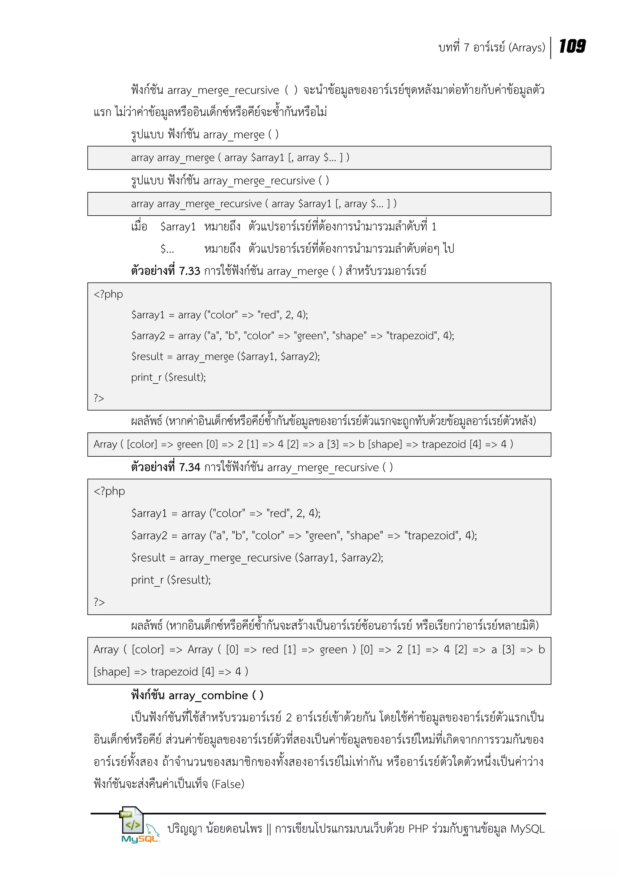 บทที่ 7 อาร์เรย์ (Arrays) 109
ฟังก์ชัน array_merge_recursive ( ) จะนาข้อมูลของอาร์เรย์ชุดหลังมาต่อท้า ยกับค่าข้อมูลตัว
แรก ไม่ว่าค่าข้อมูลหรืออินเด็กซ์หรือคีย์จะซ้ากันหรือไม่
รูปแบบ ฟังก์ชัน array_merge ( )
array array_merge ( array $array1 [, array $... ] )

รูปแบบ ฟังก์ชัน array_merge_recursive ( )
array array_merge_recursive ( array $array1 [, array $... ] )

เมื่อ $array1 หมายถึง ตัวแปรอาร์เรย์ที่ต้องการนามารวมลาดับที่ 1
$...
หมายถึง ตัวแปรอาร์เรย์ที่ต้องการนามารวมลาดับต่อๆ ไป
ตัวอย่างที่ 7.33 การใช้ฟังก์ชัน array_merge ( ) สาหรับรวมอาร์เรย์
<?php
$array1 = array ("color" => "red", 2, 4);
$array2 = array ("a", "b", "color" => "green", "shape" => "trapezoid", 4);
$result = array_merge ($array1, $array2);
print_r ($result);
?>

ผลลัพธ์ (หากค่าอินเด็กซ์หรือคีย์ซ้ากันข้อมูลของอาร์เรย์ตัวแรกจะถูกทับด้วยข้อมูลอาร์เรย์ตัวหลัง)
Array ( [color] => green [0] => 2 [1] => 4 [2] => a [3] => b [shape] => trapezoid [4] => 4 )

ตัวอย่างที่ 7.34 การใช้ฟังก์ชัน array_merge_recursive ( )
<?php
$array1 = array ("color" => "red", 2, 4);
$array2 = array ("a", "b", "color" => "green", "shape" => "trapezoid", 4);
$result = array_merge_recursive ($array1, $array2);
print_r ($result);
?>
ผลลัพธ์ (หากอินเด็กซ์หรือคีย์ซ้ากันจะสร้างเป็นอาร์เรย์ซ้อนอาร์เรย์ หรือเรียกว่าอาร์เรย์หลายมิติ)
Array ( [color] => Array ( [0] => red [1] => green ) [0] => 2 [1] => 4 [2] => a [3] => b
[shape] => trapezoid [4] => 4 )
ฟังก์ชัน array_combine ( )
เป็นฟังก์ชันที่ใช้สาหรับรวมอาร์เรย์ 2 อาร์เรย์เข้าด้วยกัน โดยใช้ค่าข้อมูลของอาร์เรย์ตัวแรกเป็น
อินเด็กซ์หรือคีย์ ส่วนค่าข้อมูลของอาร์เรย์ตัวที่สองเป็นค่าข้อมูลของอาร์เรย์ใหม่ที่เกิดจากการรวมกันของ
อาร์เรย์ทั้งสอง ถ้าจานวนของสมาชิกของทั้งสองอาร์เรย์ไม่เท่ากัน หรืออาร์เรย์ตัวใดตัวหนึ่งเป็นค่าว่าง
ฟังก์ชันจะส่งคืนค่าเป็นเท็จ (False)
ปริญญา น้อยดอนไพร || การเขียนโปรแกรมบนเว็บด้วย PHP ร่วมกับฐานข้อมูล MySQL

 