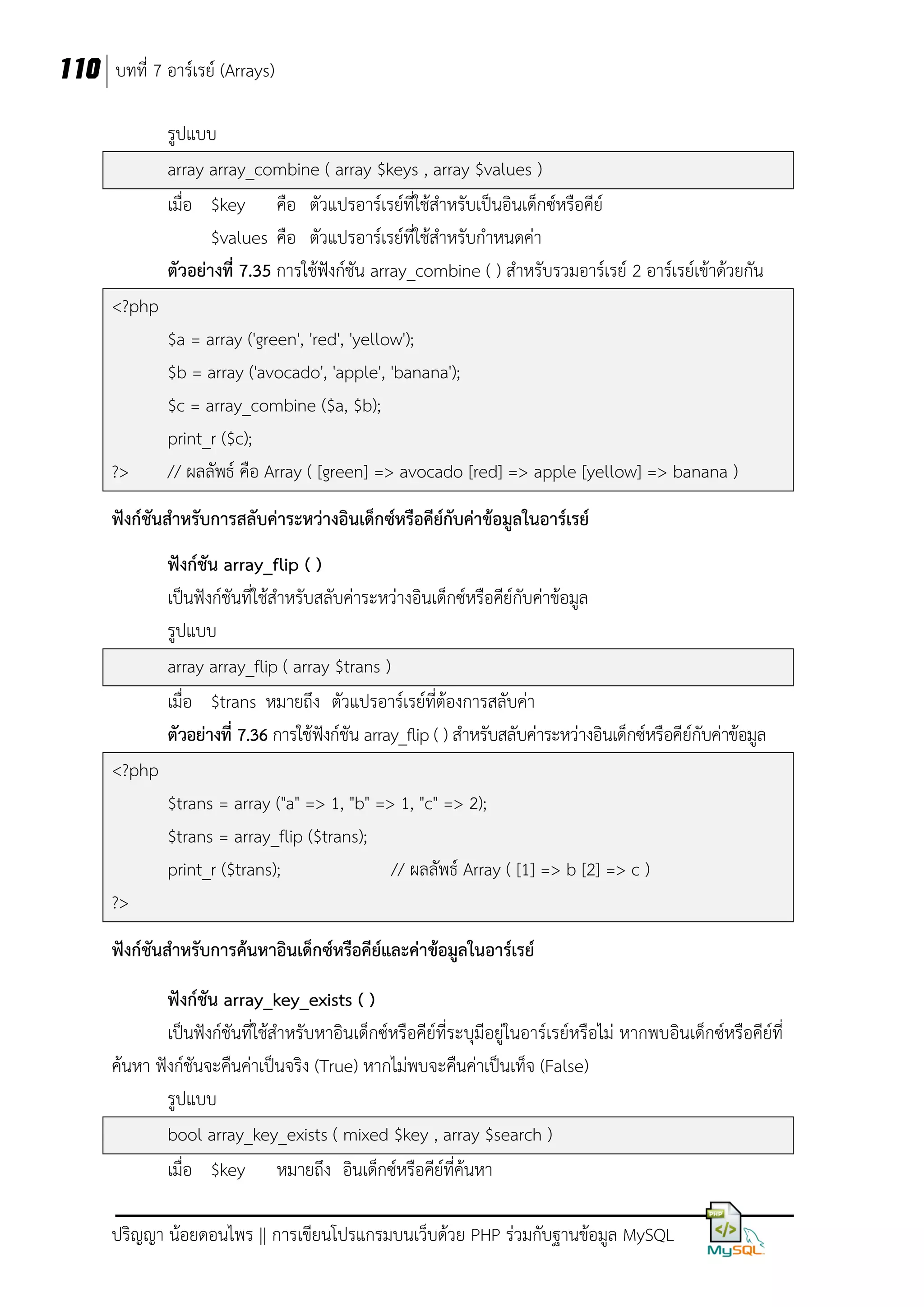 110 บทที่ 7 อาร์เรย์ (Arrays)
รูปแบบ
array array_combine ( array $keys , array $values )
เมื่อ $key คือ ตัวแปรอาร์เรย์ที่ใช้สาหรับเป็นอินเด็กซ์หรือคีย์
$values คือ ตัวแปรอาร์เรย์ที่ใช้สาหรับกาหนดค่า
ตัวอย่างที่ 7.35 การใช้ฟังก์ชัน array_combine ( ) สาหรับรวมอาร์เรย์ 2 อาร์เรย์เข้าด้วยกัน
<?php

?>

$a = array ('green', 'red', 'yellow');
$b = array ('avocado', 'apple', 'banana');
$c = array_combine ($a, $b);
print_r ($c);
// ผลลัพธ์ คือ Array ( [green] => avocado [red] => apple [yellow] => banana )

ฟังก์ชันสาหรับการสลับค่าระหว่างอินเด็กซ์หรือคีย์กับค่าข้อมูลในอาร์เรย์
ฟังก์ชัน array_flip ( )
เป็นฟังก์ชันที่ใช้สาหรับสลับค่าระหว่างอินเด็กซ์หรือคีย์กับค่าข้อมูล
รูปแบบ
array array_flip ( array $trans )
เมื่อ $trans หมายถึง ตัวแปรอาร์เรย์ที่ต้องการสลับค่า
ตัวอย่างที่ 7.36 การใช้ฟังก์ชัน array_flip ( ) สาหรับสลับค่าระหว่างอินเด็กซ์หรือคีย์กับค่าข้อมูล
<?php
$trans = array ("a" => 1, "b" => 1, "c" => 2);
$trans = array_flip ($trans);
print_r ($trans);
// ผลลัพธ์ Array ( [1] => b [2] => c )
?>
ฟังก์ชันสาหรับการค้นหาอินเด็กซ์หรือคีย์และค่าข้อมูลในอาร์เรย์
ฟังก์ชัน array_key_exists ( )
เป็นฟังก์ชันที่ใช้สาหรับหาอินเด็กซ์หรือคีย์ที่ระบุมีอยู่ในอาร์เรย์หรือไม่ หากพบอินเด็กซ์หรือคีย์ที่
ค้นหา ฟังก์ชันจะคืนค่าเป็นจริง (True) หากไม่พบจะคืนค่าเป็นเท็จ (False)
รูปแบบ
bool array_key_exists ( mixed $key , array $search )
เมื่อ $key หมายถึง อินเด็กซ์หรือคีย์ที่ค้นหา
ปริญญา น้อยดอนไพร || การเขียนโปรแกรมบนเว็บด้วย PHP ร่วมกับฐานข้อมูล MySQL

 
