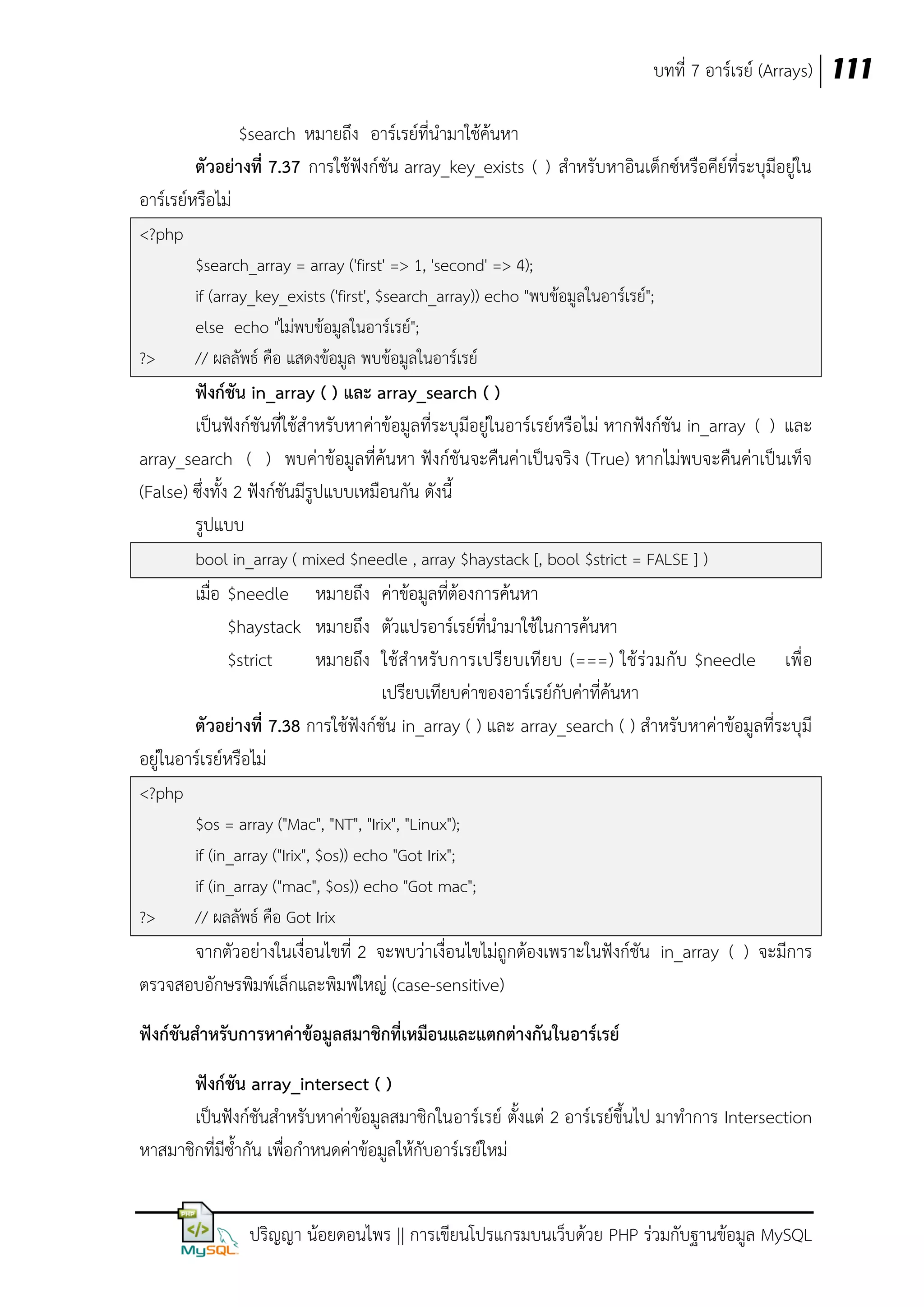 บทที่ 7 อาร์เรย์ (Arrays) 111
$search หมายถึง อาร์เรย์ที่นามาใช้ค้นหา
ตัวอย่างที่ 7.37 การใช้ฟังก์ชัน array_key_exists ( ) สาหรับหาอินเด็กซ์หรือคีย์ที่ระบุมีอยู่ใน
อาร์เรย์หรือไม่
<?php

?>

$search_array = array ('first' => 1, 'second' => 4);
if (array_key_exists ('first', $search_array)) echo "พบข้อมูลในอาร์เรย์";
else echo "ไม่พบข้อมูลในอาร์เรย์";
// ผลลัพธ์ คือ แสดงข้อมูล พบข้อมูลในอาร์เรย์

ฟังก์ชัน in_array ( ) และ array_search ( )
เป็นฟังก์ชันที่ใช้สาหรับหาค่าข้อมูลที่ระบุมีอยู่ในอาร์เรย์หรือไม่ หากฟังก์ชัน in_array ( ) และ
array_search ( ) พบค่าข้อมูลที่ค้นหา ฟังก์ชันจะคืนค่าเป็นจริง (True) หากไม่พบจะคืนค่าเป็นเท็จ
(False) ซึ่งทั้ง 2 ฟังก์ชันมีรูปแบบเหมือนกัน ดังนี้
รูปแบบ
bool in_array ( mixed $needle , array $haystack [, bool $strict = FALSE ] )

เมื่อ $needle หมายถึง ค่าข้อมูลที่ต้องการค้นหา
$haystack หมายถึง ตัวแปรอาร์เรย์ที่นามาใช้ในการค้นหา
$strict
หมายถึง ใช้ส าหรับ การเปรีย บเที ยบ (===) ใช้ ร่ว มกับ $needle เพื่ อ
เปรียบเทียบค่าของอาร์เรย์กับค่าที่ค้นหา
ตัวอย่างที่ 7.38 การใช้ฟังก์ชัน in_array ( ) และ array_search ( ) สาหรับหาค่าข้อมูลที่ระบุมี
อยู่ในอาร์เรย์หรือไม่
<?php

?>

$os = array ("Mac", "NT", "Irix", "Linux");
if (in_array ("Irix", $os)) echo "Got Irix";
if (in_array ("mac", $os)) echo "Got mac";
// ผลลัพธ์ คือ Got Irix

จากตัวอย่างในเงื่อนไขที่ 2 จะพบว่าเงื่อนไขไม่ถูกต้องเพราะในฟังก์ชัน in_array ( ) จะมีการ
ตรวจสอบอักษรพิมพ์เล็กและพิมพ์ใหญ่ (case-sensitive)
ฟังก์ชันสาหรับการหาค่าข้อมูลสมาชิกที่เหมือนและแตกต่างกันในอาร์เรย์
ฟังก์ชัน array_intersect ( )
เป็นฟังก์ชันสาหรับหาค่าข้อมูลสมาชิกในอาร์เรย์ ตั้งแต่ 2 อาร์เรย์ขึ้นไป มาทาการ Intersection
หาสมาชิกที่มีซ้ากัน เพื่อกาหนดค่าข้อมูลให้กับอาร์เรย์ใหม่
ปริญญา น้อยดอนไพร || การเขียนโปรแกรมบนเว็บด้วย PHP ร่วมกับฐานข้อมูล MySQL

 
