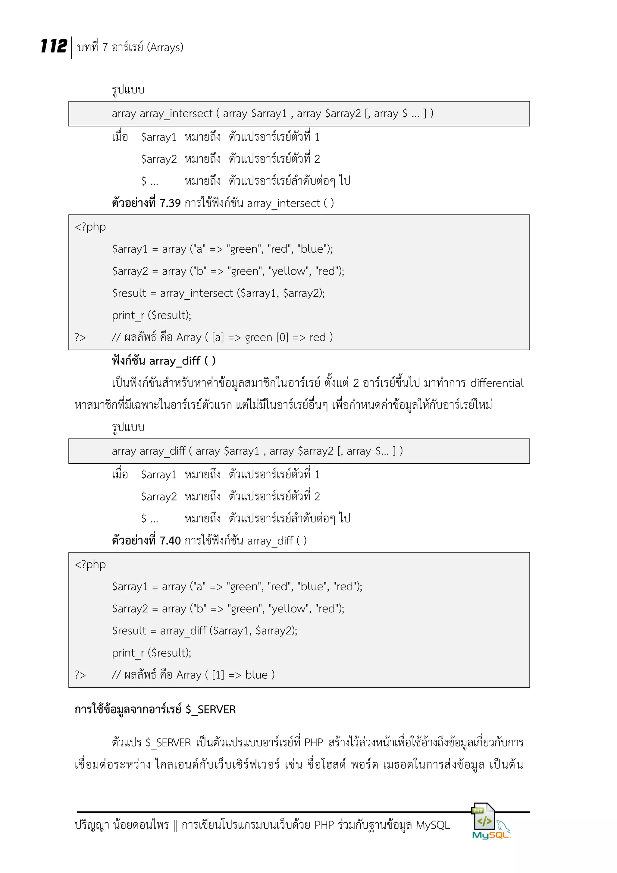 112 บทที่ 7 อาร์เรย์ (Arrays)
รูปแบบ
array array_intersect ( array $array1 , array $array2 [, array $ ... ] )
เมื่อ $array1 หมายถึง ตัวแปรอาร์เรย์ตัวที่ 1
$array2 หมายถึง ตัวแปรอาร์เรย์ตัวที่ 2
$ ...
หมายถึง ตัวแปรอาร์เรย์ลาดับต่อๆ ไป
ตัวอย่างที่ 7.39 การใช้ฟังก์ชัน array_intersect ( )
<?php
$array1 = array ("a" => "green", "red", "blue");
$array2 = array ("b" => "green", "yellow", "red");
$result = array_intersect ($array1, $array2);
print_r ($result);
?>
// ผลลัพธ์ คือ Array ( [a] => green [0] => red )
ฟังก์ชัน array_diff ( )
เป็นฟังก์ชันสาหรับหาค่าข้อมูลสมาชิกในอาร์เรย์ ตั้งแต่ 2 อาร์เรย์ขึ้นไป มาทาการ differential
หาสมาชิกที่มีเฉพาะในอาร์เรย์ตวแรก แต่ไม่มีในอาร์เรย์อื่นๆ เพื่อกาหนดค่าข้อมูลให้กับอาร์เรย์ใหม่
ั
รูปแบบ
array array_diff ( array $array1 , array $array2 [, array $... ] )
เมื่อ $array1 หมายถึง ตัวแปรอาร์เรย์ตัวที่ 1
$array2 หมายถึง ตัวแปรอาร์เรย์ตัวที่ 2
$ ...
หมายถึง ตัวแปรอาร์เรย์ลาดับต่อๆ ไป
ตัวอย่างที่ 7.40 การใช้ฟังก์ชัน array_diff ( )
<?php
$array1 = array ("a" => "green", "red", "blue", "red");
$array2 = array ("b" => "green", "yellow", "red");
$result = array_diff ($array1, $array2);
print_r ($result);
?>
// ผลลัพธ์ คือ Array ( [1] => blue )
การใช้ข้อมูลจากอาร์เรย์ $_SERVER
ตัวแปร $_SERVER เป็นตัวแปรแบบอาร์เรย์ที่ PHP สร้างไว้ล่วงหน้าเพื่อใช้อ้างถึงข้อมูลเกี่ยวกับการ
เชื่ อมต่ อระหว่ า ง ไคลเอนต์ กั บ เว็ บ เซิ ร์ ฟเวอร์ เช่ น ชื่ อโฮสต์ พอร์ ต เมธอดในการส่ งข้ อมู ล เป็ นต้ น

ปริญญา น้อยดอนไพร || การเขียนโปรแกรมบนเว็บด้วย PHP ร่วมกับฐานข้อมูล MySQL

 