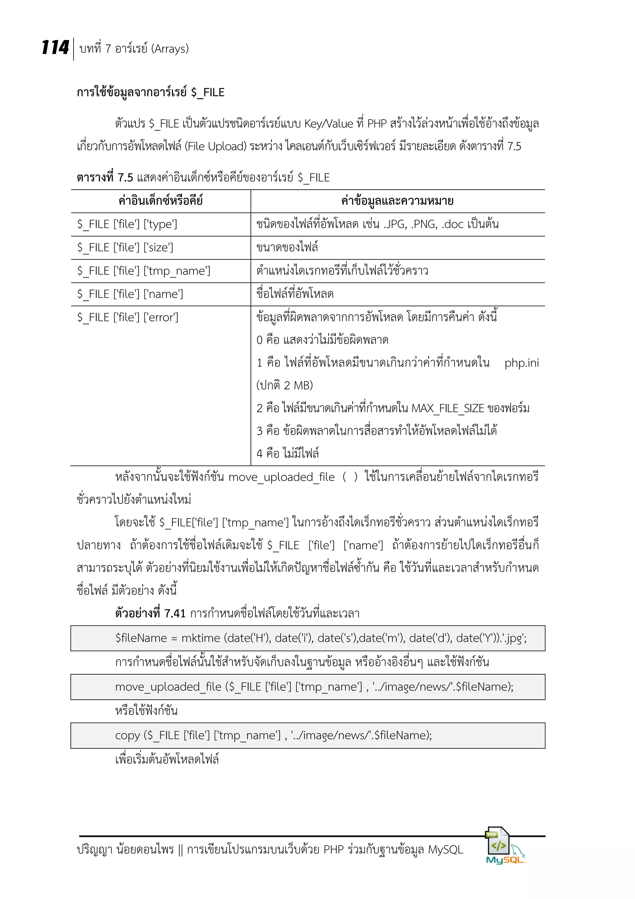 114 บทที่ 7 อาร์เรย์ (Arrays)
การใช้ข้อมูลจากอาร์เรย์ $_FILE
ตัวแปร $_FILE เป็นตัวแปรชนิดอาร์เรย์แบบ Key/Value ที่ PHP สร้างไว้ล่วงหน้าเพื่อใช้อ้างถึงข้อมูล
เกี่ยวกับการอัพโหลดไฟล์ (File Upload) ระหว่าง ไคลเอนต์กับเว็บเซิร์ฟเวอร์ มีรายละเอียด ดังตารางที่ 7.5
ตารางที่ 7.5 แสดงค่าอินเด็กซ์หรือคีย์ของอาร์เรย์ $_FILE
ค่าอินเด็กซ์หรือคีย์
ค่าข้อมูลและความหมาย
$_FILE ['file'] ['type']
ชนิดของไฟล์ที่อัพโหลด เช่น .JPG, .PNG, .doc เป็นต้น
$_FILE ['file'] ['size']
ขนาดของไฟล์
$_FILE ['file'] ['tmp_name']
ตาแหน่งไดเรกทอรีที่เก็บไฟล์ไว้ชั่วคราว
$_FILE ['file'] ['name']
ชื่อไฟล์ที่อัพโหลด
$_FILE ['file'] ['error']
ข้อมูลที่ผิดพลาดจากการอัพโหลด โดยมีการคืนค่า ดังนี้
0 คือ แสดงว่าไม่มีข้อผิดพลาด
1 คือ ไฟล์ที่อัพโหลดมีขนาดเกินกว่าค่าที่กาหนดใน php.ini
(ปกติ 2 MB)
2 คือ ไฟล์มีขนาดเกินค่าที่กาหนดใน MAX_FILE_SIZE ของฟอร์ม
3 คือ ข้อผิดพลาดในการสื่อสารทาให้อัพโหลดไฟล์ไม่ได้
4 คือ ไม่มีไฟล์
หลังจากนั้นจะใช้ฟังก์ชัน move_uploaded_file ( ) ใช้ในการเคลื่อนย้ายไฟล์จากไดเรกทอรี
ชั่วคราวไปยังตาแหน่งใหม่
โดยจะใช้ $_FILE['file'] ['tmp_name'] ในการอ้างถึงไดเร็กทอรีชั่วคราว ส่วนตาแหน่งไดเร็กทอรี
ปลายทาง ถ้าต้องการใช้ชื่อไฟล์เดิมจะใช้ $_FILE ['file'] ['name'] ถ้าต้องการย้ายไปไดเร็กทอรีอื่น ก็
สามารถระบุได้ ตัวอย่างที่นิยมใช้งานเพื่อไม่ให้เกิดปัญหาชื่อไฟล์ซ้ากัน คือ ใช้วันที่และเวลาสาหรับกาหนด
ชื่อไฟล์ มีตัวอย่าง ดังนี้
ตัวอย่างที่ 7.41 การกาหนดชื่อไฟล์โดยใช้วันที่และเวลา
$fileName = mktime (date('H'), date('i'), date('s'),date('m'), date('d'), date('Y')).'.jpg';
การกาหนดชื่อไฟล์นั้นใช้สาหรับจัดเก็บลงในฐานข้อมูล หรืออ้างอิงอื่นๆ และใช้ฟังก์ชัน
move_uploaded_file ($_FILE ['file'] ['tmp_name'] , '../image/news/'.$fileName);
หรือใช้ฟังก์ชัน
copy ($_FILE ['file'] ['tmp_name'] , '../image/news/'.$fileName);
เพื่อเริ่มต้นอัพโหลดไฟล์

ปริญญา น้อยดอนไพร || การเขียนโปรแกรมบนเว็บด้วย PHP ร่วมกับฐานข้อมูล MySQL

 