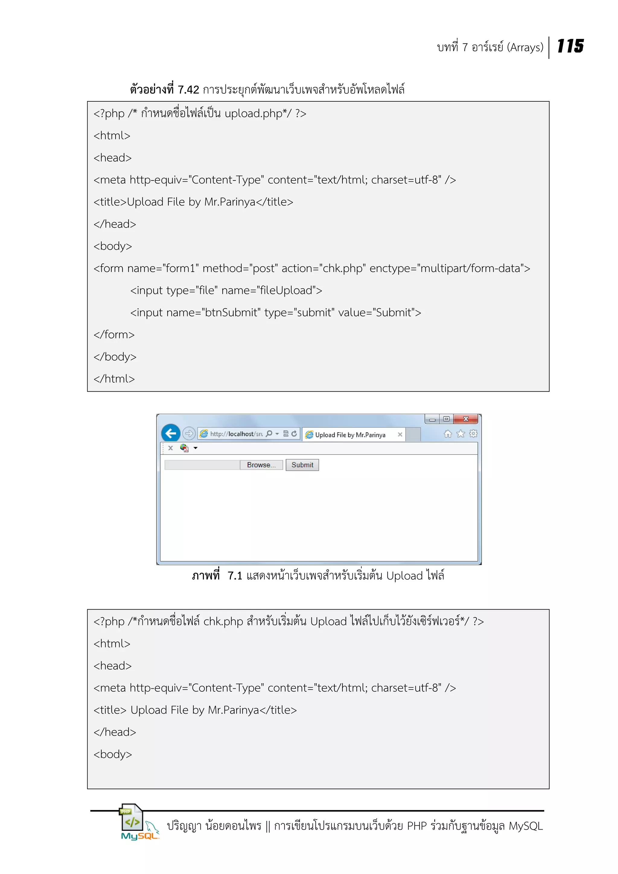 บทที่ 7 อาร์เรย์ (Arrays) 115
ตัวอย่างที่ 7.42 การประยุกต์พัฒนาเว็บเพจสาหรับอัพโหลดไฟล์
<?php /* กาหนดชื่อไฟล์เป็น upload.php*/ ?>
<html>
<head>
<meta http-equiv="Content-Type" content="text/html; charset=utf-8" />
<title>Upload File by Mr.Parinya</title>
</head>
<body>
<form name="form1" method="post" action="chk.php" enctype="multipart/form-data">
<input type="file" name="fileUpload">
<input name="btnSubmit" type="submit" value="Submit">
</form>
</body>
</html>

ภาพที่ 7.1 แสดงหน้าเว็บเพจสาหรับเริ่มต้น Upload ไฟล์
<?php /*กาหนดชื่อไฟล์ chk.php สาหรับเริ่มต้น Upload ไฟล์ไปเก็บไว้ยังเซิร์ฟเวอร์*/ ?>
<html>
<head>
<meta http-equiv="Content-Type" content="text/html; charset=utf-8" />
<title> Upload File by Mr.Parinya</title>
</head>
<body>

ปริญญา น้อยดอนไพร || การเขียนโปรแกรมบนเว็บด้วย PHP ร่วมกับฐานข้อมูล MySQL

 