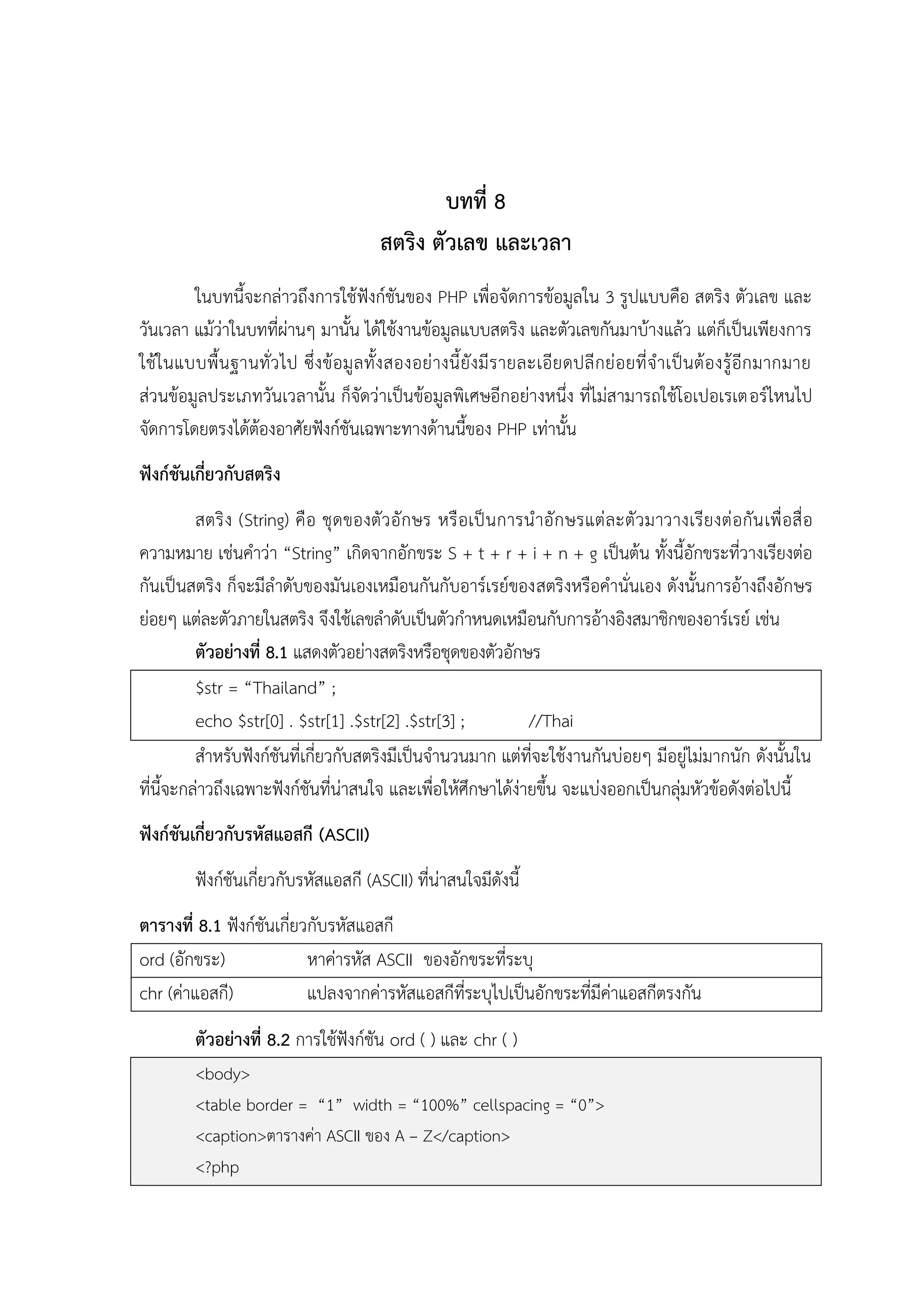 บทที่ 8
สตริง ตัวเลข และเวลา
ในบทนี้จะกล่าวถึงการใช้ฟังก์ชันของ PHP เพื่อจัดการข้อมูลใน 3 รูปแบบคือ สตริง ตัวเลข และ
วันเวลา แม้ว่าในบทที่ผ่านๆ มานั้น ได้ใช้งานข้อมูลแบบสตริง และตัวเลขกันมาบ้างแล้ว แต่ก็เป็นเพียงการ
ใช้ใ นแบบพื้น ฐานทั่ว ไป ซึ่งข้ อมู ล ทั้ง สองอย่ างนี้ ยังมี รายละเอีย ดปลี กย่ อยที่ จาเป็นต้ องรู้อีก มากมาย
ส่วนข้อมูลประเภทวันเวลานั้น ก็จัดว่าเป็นข้อมูลพิเศษอีกอย่างหนึ่ง ที่ไม่สามารถใช้โอเปอเรเตอร์ไหนไป
จัดการโดยตรงได้ต้องอาศัยฟังก์ชันเฉพาะทางด้านนี้ของ PHP เท่านั้น
ฟังก์ชันเกี่ยวกับสตริง
สตริ ง (String) คื อ ชุ ดของตั ว อั กษร หรื อเป็ นการน าอั ก ษรแต่ ละตั ว มาวางเรียงต่ อกัน เพื่ อสื่ อ
ความหมาย เช่นคาว่า “String” เกิดจากอักขระ S + t + r + i + n + g เป็นต้น ทั้งนี้อักขระที่วางเรียงต่อ
กันเป็นสตริง ก็จะมีลาดับของมันเองเหมือนกันกับอาร์เรย์ของสตริงหรือคานั่นเอง ดังนั้นการอ้างถึงอักษร
ย่อยๆ แต่ละตัวภายในสตริง จึงใช้เลขลาดับเป็นตัวกาหนดเหมือนกับการอ้างอิงสมาชิกของอาร์เรย์ เช่น
ตัวอย่างที่ 8.1 แสดงตัวอย่างสตริงหรือชุดของตัวอักษร
$str = “Thailand” ;
echo $str[0] . $str[1] .$str[2] .$str[3] ;
//Thai
สาหรับฟังก์ชันที่เกี่ยวกับสตริงมีเป็นจานวนมาก แต่ที่จะใช้งานกันบ่อยๆ มีอยู่ไม่มากนัก ดังนั้นใน
ที่นี้จะกล่าวถึงเฉพาะฟังก์ชันที่น่าสนใจ และเพื่อให้ศึกษาได้ง่ายขึ้น จะแบ่งออกเป็นกลุ่มหัวข้อดังต่อไปนี้
ฟังก์ชันเกี่ยวกับรหัสแอสกี (ASCII)
ฟังก์ชันเกี่ยวกับรหัสแอสกี (ASCII) ที่น่าสนใจมีดังนี้
ตารางที่ 8.1 ฟังก์ชันเกี่ยวกับรหัสแอสกี
ord (อักขระ)
หาค่ารหัส ASCII ของอักขระที่ระบุ
chr (ค่าแอสกี)
แปลงจากค่ารหัสแอสกีที่ระบุไปเป็นอักขระที่มีค่าแอสกีตรงกัน
ตัวอย่างที่ 8.2 การใช้ฟังก์ชัน ord ( ) และ chr ( )
<body>
<table border = “1” width = “100%” cellspacing = “0”>
<caption>ตารางค่า ASCII ของ A – Z</caption>
<?php

 