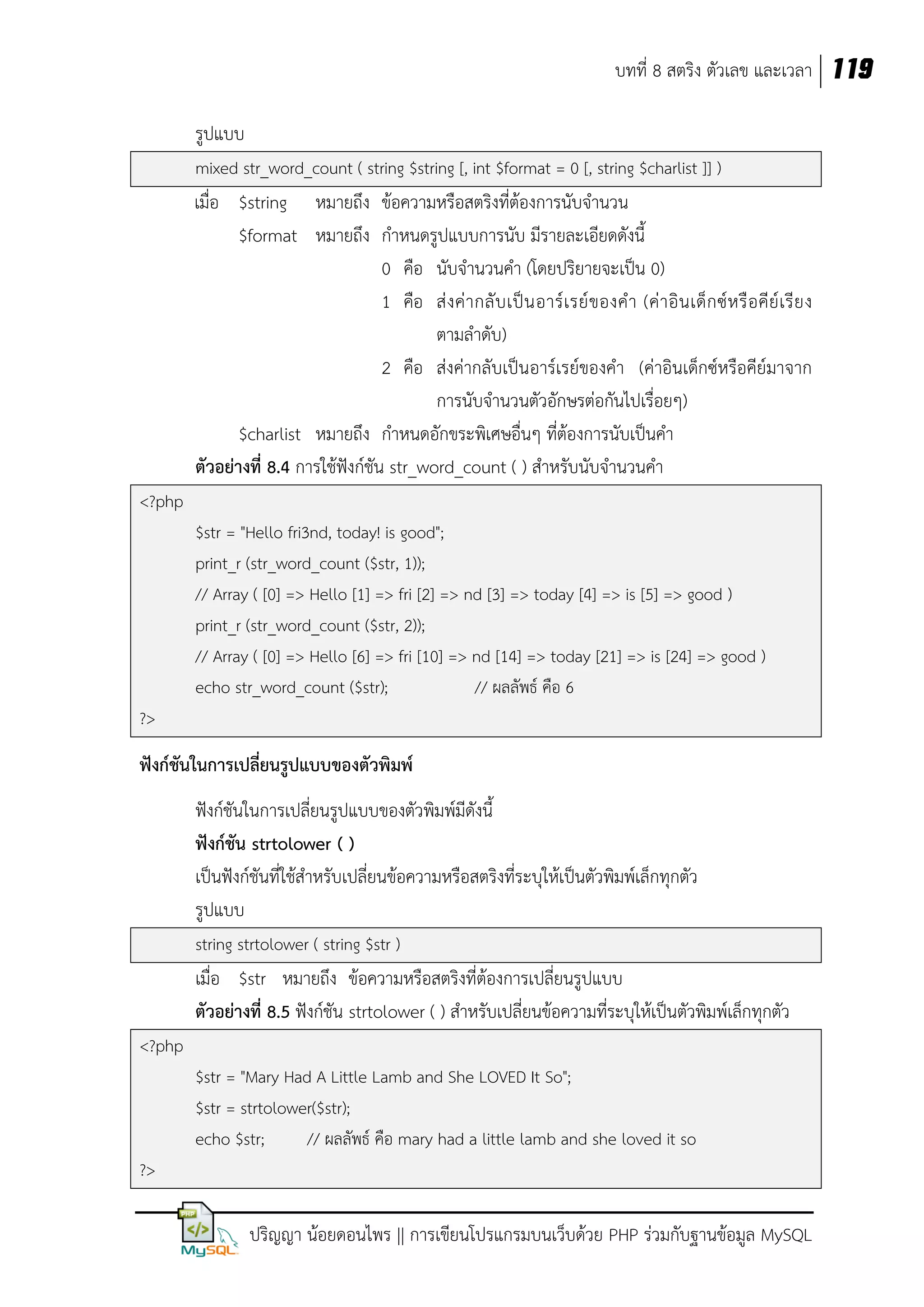 บทที่ 8 สตริง ตัวเลข และเวลา 119
รูปแบบ
mixed str_word_count ( string $string [, int $format = 0 [, string $charlist ]] )

เมื่อ $string หมายถึง ข้อความหรือสตริงที่ต้องการนับจานวน
$format หมายถึง กาหนดรูปแบบการนับ มีรายละเอียดดังนี้
0 คือ นับจานวนคา (โดยปริยายจะเป็น 0)
1 คือ ส่ ง ค่ า กลั บ เป็ น อาร์ เ รย์ ข องค า (ค่ า อิ น เด็ ก ซ์ ห รื อ คี ย์ เ รี ย ง
ตามลาดับ)
2 คือ ส่งค่ากลับเป็นอาร์เรย์ของคา (ค่าอินเด็กซ์หรือคีย์มาจาก
การนับจานวนตัวอักษรต่อกันไปเรื่อยๆ)
$charlist หมายถึง กาหนดอักขระพิเศษอื่นๆ ที่ต้องการนับเป็นคา
ตัวอย่างที่ 8.4 การใช้ฟังก์ชัน str_word_count ( ) สาหรับนับจานวนคา
<?php
$str = "Hello fri3nd, today! is good";
print_r (str_word_count ($str, 1));
// Array ( [0] => Hello [1] => fri [2] => nd [3] => today [4] => is [5] => good )
print_r (str_word_count ($str, 2));
// Array ( [0] => Hello [6] => fri [10] => nd [14] => today [21] => is [24] => good )
echo str_word_count ($str);
// ผลลัพธ์ คือ 6
?>

ฟังก์ชันในการเปลี่ยนรูปแบบของตัวพิมพ์
ฟังก์ชันในการเปลี่ยนรูปแบบของตัวพิมพ์มีดังนี้
ฟังก์ชัน strtolower ( )
เป็นฟังก์ชันที่ใช้สาหรับเปลี่ยนข้อความหรือสตริงที่ระบุให้เป็นตัวพิมพ์เล็กทุกตัว
รูปแบบ
string strtolower ( string $str )

เมื่อ $str หมายถึง ข้อความหรือสตริงที่ต้องการเปลี่ยนรูปแบบ
ตัวอย่างที่ 8.5 ฟังก์ชัน strtolower ( ) สาหรับเปลี่ยนข้อความที่ระบุให้เป็นตัวพิมพ์เล็กทุกตัว
<?php
$str = "Mary Had A Little Lamb and She LOVED It So";
$str = strtolower($str);
echo $str;
// ผลลัพธ์ คือ mary had a little lamb and she loved it so
?>

ปริญญา น้อยดอนไพร || การเขียนโปรแกรมบนเว็บด้วย PHP ร่วมกับฐานข้อมูล MySQL

 