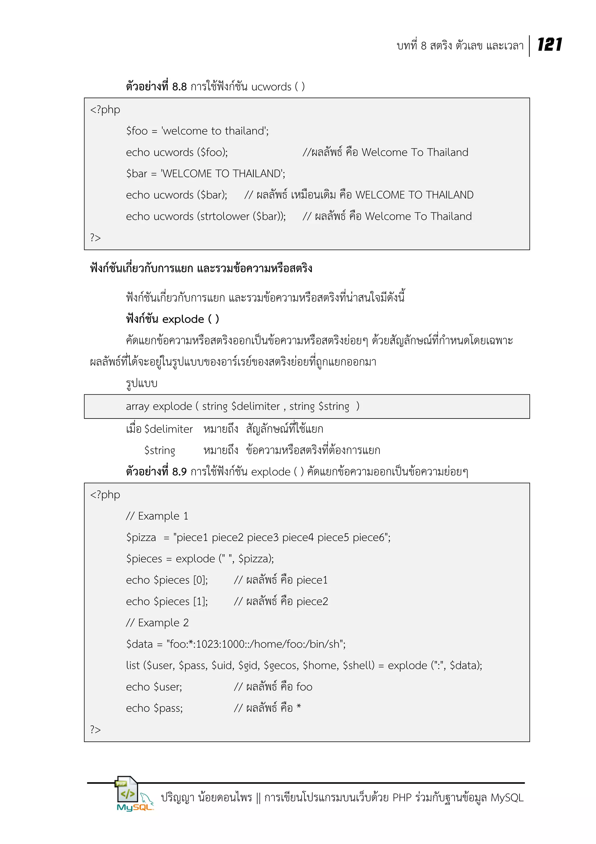 บทที่ 8 สตริง ตัวเลข และเวลา 121
ตัวอย่างที่ 8.8 การใช้ฟังก์ชัน ucwords ( )
<?php
$foo = 'welcome to thailand';
echo ucwords ($foo);
//ผลลัพธ์ คือ Welcome To Thailand
$bar = 'WELCOME TO THAILAND';
echo ucwords ($bar); // ผลลัพธ์ เหมือนเดิม คือ WELCOME TO THAILAND
echo ucwords (strtolower ($bar)); // ผลลัพธ์ คือ Welcome To Thailand
?>
ฟังก์ชันเกี่ยวกับการแยก และรวมข้อความหรือสตริง
ฟังก์ชันเกี่ยวกับการแยก และรวมข้อความหรือสตริงที่น่าสนใจมีดังนี้
ฟังก์ชัน explode ( )
คัดแยกข้อความหรือสตริงออกเป็นข้อความหรือสตริงย่อยๆ ด้วยสัญลักษณ์ที่กาหนดโดยเฉพาะ
ผลลัพธ์ที่ได้จะอยู่ในรูปแบบของอาร์เรย์ของสตริงย่อยที่ถูกแยกออกมา
รูปแบบ
array explode ( string $delimiter , string $string )
เมื่อ $delimiter หมายถึง สัญลักษณ์ที่ใช้แยก
$string
หมายถึง ข้อความหรือสตริงที่ต้องการแยก
ตัวอย่างที่ 8.9 การใช้ฟังก์ชัน explode ( ) คัดแยกข้อความออกเป็นข้อความย่อยๆ
<?php
// Example 1
$pizza = "piece1 piece2 piece3 piece4 piece5 piece6";
$pieces = explode (" ", $pizza);
echo $pieces [0];
// ผลลัพธ์ คือ piece1
echo $pieces [1];
// ผลลัพธ์ คือ piece2
// Example 2
$data = "foo:*:1023:1000::/home/foo:/bin/sh";
list ($user, $pass, $uid, $gid, $gecos, $home, $shell) = explode (":", $data);
echo $user;
// ผลลัพธ์ คือ foo
echo $pass;
// ผลลัพธ์ คือ *
?>

ปริญญา น้อยดอนไพร || การเขียนโปรแกรมบนเว็บด้วย PHP ร่วมกับฐานข้อมูล MySQL

 