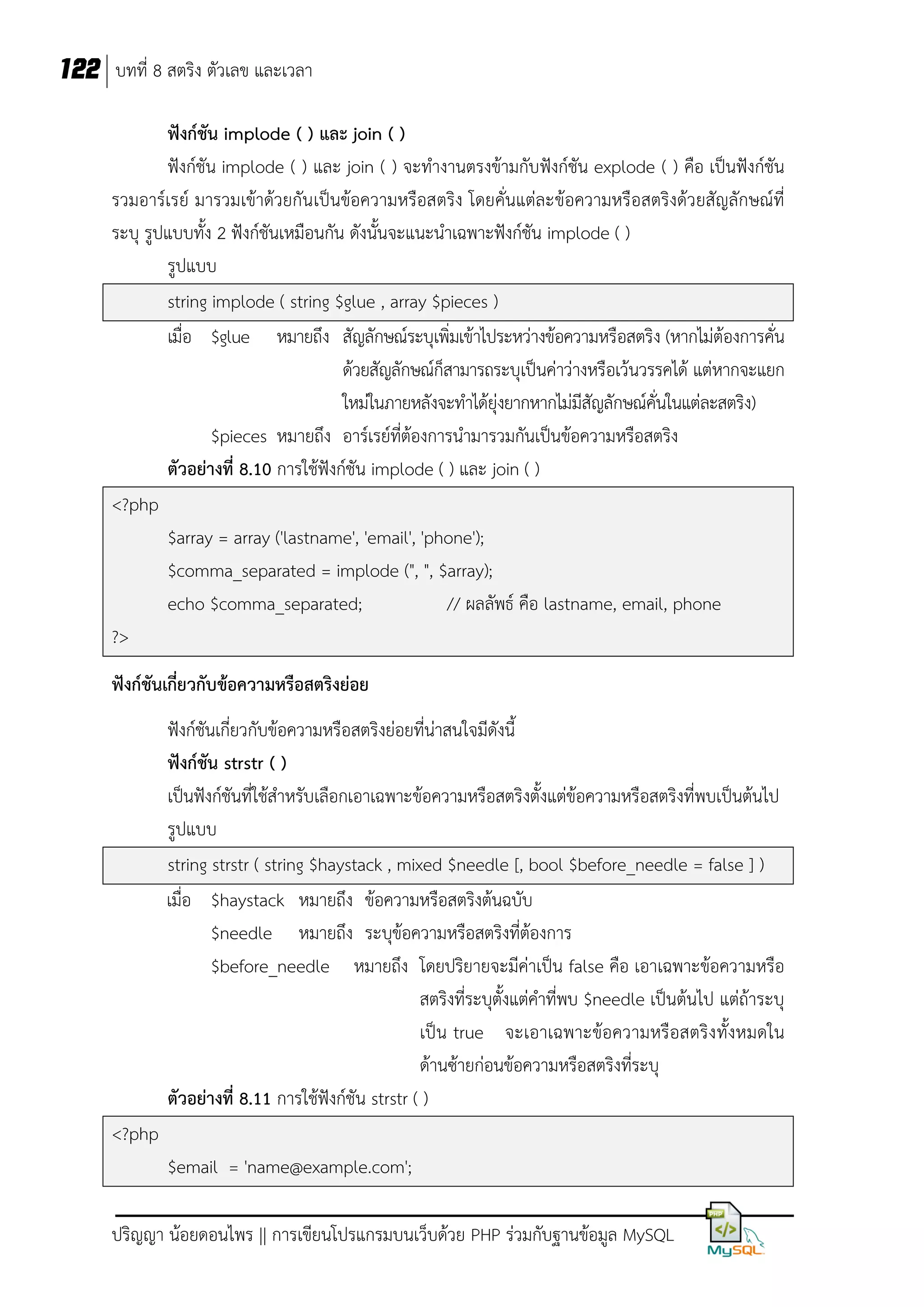 122 บทที่ 8 สตริง ตัวเลข และเวลา
ฟังก์ชัน implode ( ) และ join ( )
ฟังก์ชัน implode ( ) และ join ( ) จะทางานตรงข้ามกับฟังก์ชัน explode ( ) คือ เป็นฟังก์ชัน
รวมอาร์เรย์ มารวมเข้าด้วยกัน เป็นข้อความหรือสตริง โดยคั่นแต่ละข้อความหรือสตริงด้วยสัญลักษณ์ที่
ระบุ รูปแบบทั้ง 2 ฟังก์ชันเหมือนกัน ดังนั้นจะแนะนาเฉพาะฟังก์ชัน implode ( )
รูปแบบ
string implode ( string $glue , array $pieces )
เมื่อ $glue หมายถึง สัญลักษณ์ระบุเพิ่มเข้าไประหว่างข้อความหรือสตริง (หากไม่ต้องการคั่น
ด้วยสัญลักษณ์ก็สามารถระบุเป็นค่าว่างหรือเว้นวรรคได้ แต่หากจะแยก
ใหม่ในภายหลังจะทาได้ยุ่งยากหากไม่มีสัญลักษณ์คั่นในแต่ละสตริง)
$pieces หมายถึง อาร์เรย์ที่ต้องการนามารวมกันเป็นข้อความหรือสตริง
ตัวอย่างที่ 8.10 การใช้ฟังก์ชัน implode ( ) และ join ( )
<?php
$array = array ('lastname', 'email', 'phone');
$comma_separated = implode (", ", $array);
echo $comma_separated;
// ผลลัพธ์ คือ lastname, email, phone
?>
ฟังก์ชันเกี่ยวกับข้อความหรือสตริงย่อย
ฟังก์ชันเกี่ยวกับข้อความหรือสตริงย่อยที่น่าสนใจมีดังนี้
ฟังก์ชัน strstr ( )
เป็นฟังก์ชันที่ใช้สาหรับเลือกเอาเฉพาะข้อความหรือสตริงตั้งแต่ข้อความหรือสตริงที่พบเป็นต้นไป
รูปแบบ
string strstr ( string $haystack , mixed $needle [, bool $before_needle = false ] )
เมื่อ $haystack หมายถึง ข้อความหรือสตริงต้นฉบับ
$needle หมายถึง ระบุข้อความหรือสตริงที่ต้องการ
$before_needle หมายถึง โดยปริยายจะมีค่าเป็น false คือ เอาเฉพาะข้อความหรือ
สตริงที่ระบุตั้งแต่คาที่พบ $needle เป็นต้นไป แต่ถ้าระบุ
เป็น true จะเอาเฉพาะข้อความหรือสตริง ทั้งหมดใน
ด้านซ้ายก่อนข้อความหรือสตริงที่ระบุ
ตัวอย่างที่ 8.11 การใช้ฟังก์ชัน strstr ( )
<?php
$email = 'name@example.com';
ปริญญา น้อยดอนไพร || การเขียนโปรแกรมบนเว็บด้วย PHP ร่วมกับฐานข้อมูล MySQL

 