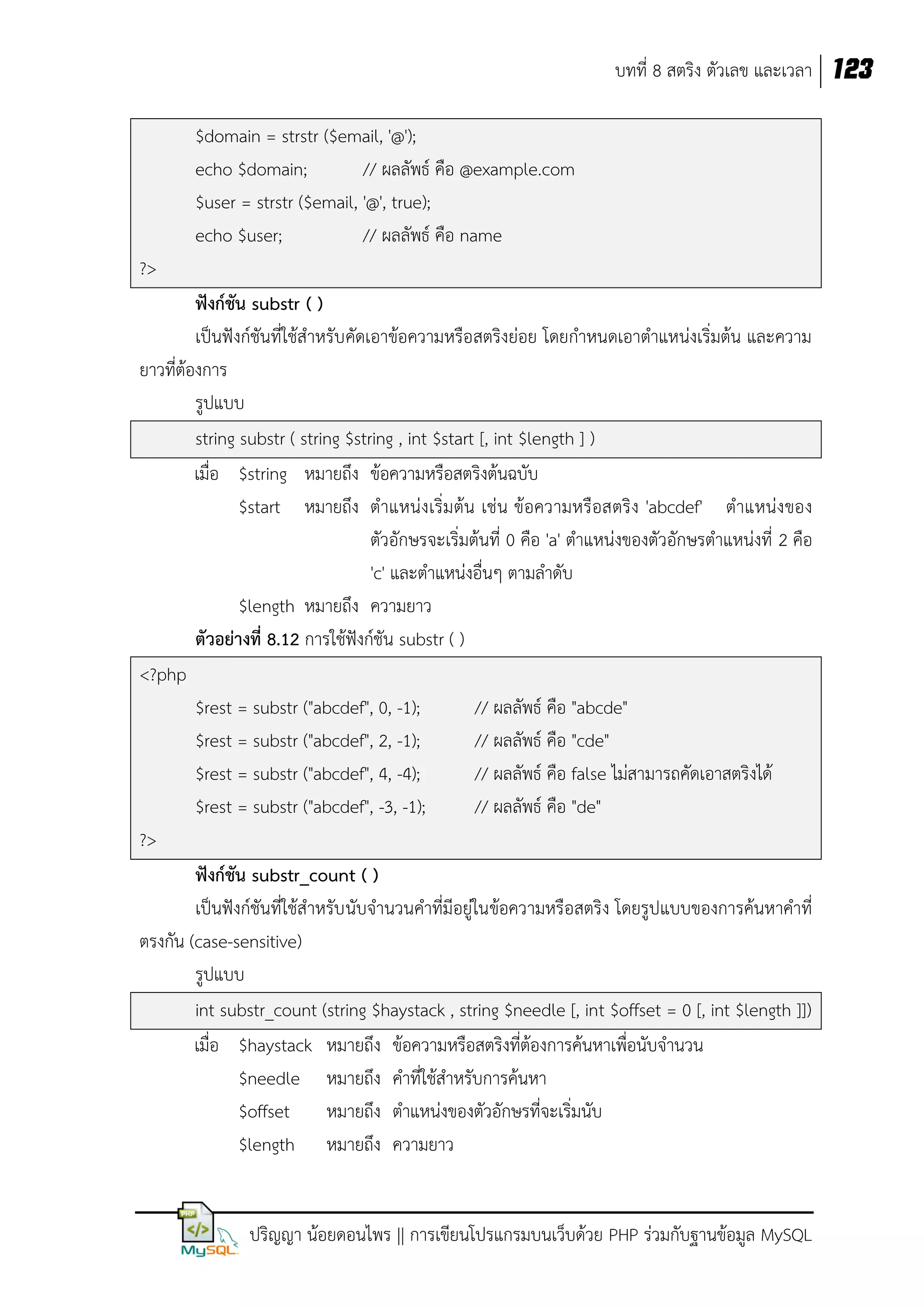 บทที่ 8 สตริง ตัวเลข และเวลา 123
$domain = strstr ($email, '@');
echo $domain;
// ผลลัพธ์ คือ @example.com
$user = strstr ($email, '@', true);
echo $user;
// ผลลัพธ์ คือ name
?>
ฟังก์ชัน substr ( )
เป็นฟังก์ชันที่ใช้สาหรับคัดเอาข้อความหรือสตริงย่อย โดยกาหนดเอาตาแหน่งเริ่มต้น และความ
ยาวที่ต้องการ
รูปแบบ
string substr ( string $string , int $start [, int $length ] )
เมื่อ $string หมายถึง ข้อความหรือสตริงต้นฉบับ
$start หมายถึง ตาแหน่งเริ่มต้น เช่น ข้อความหรือสตริง 'abcdef' ตาแหน่งของ
ตัวอักษรจะเริ่มต้นที่ 0 คือ 'a' ตาแหน่งของตัวอักษรตาแหน่งที่ 2 คือ
'c' และตาแหน่งอื่นๆ ตามลาดับ
$length หมายถึง ความยาว
ตัวอย่างที่ 8.12 การใช้ฟังก์ชัน substr ( )
<?php
$rest = substr ("abcdef", 0, -1);
// ผลลัพธ์ คือ "abcde"
$rest = substr ("abcdef", 2, -1);
// ผลลัพธ์ คือ "cde"
$rest = substr ("abcdef", 4, -4);
// ผลลัพธ์ คือ false ไม่สามารถคัดเอาสตริงได้
$rest = substr ("abcdef", -3, -1);
// ผลลัพธ์ คือ "de"
?>
ฟังก์ชัน substr_count ( )
เป็นฟังก์ชันที่ใช้สาหรับ นับจานวนคาที่มีอยู่ในข้อความหรือสตริง โดยรูปแบบของการค้นหาคาที่
ตรงกัน (case-sensitive)
รูปแบบ
int substr_count (string $haystack , string $needle [, int $offset = 0 [, int $length ]])
เมื่อ $haystack หมายถึง ข้อความหรือสตริงที่ต้องการค้นหาเพื่อนับจานวน
$needle หมายถึง คาที่ใช้สาหรับการค้นหา
$offset หมายถึง ตาแหน่งของตัวอักษรที่จะเริ่มนับ
$length หมายถึง ความยาว

ปริญญา น้อยดอนไพร || การเขียนโปรแกรมบนเว็บด้วย PHP ร่วมกับฐานข้อมูล MySQL

 