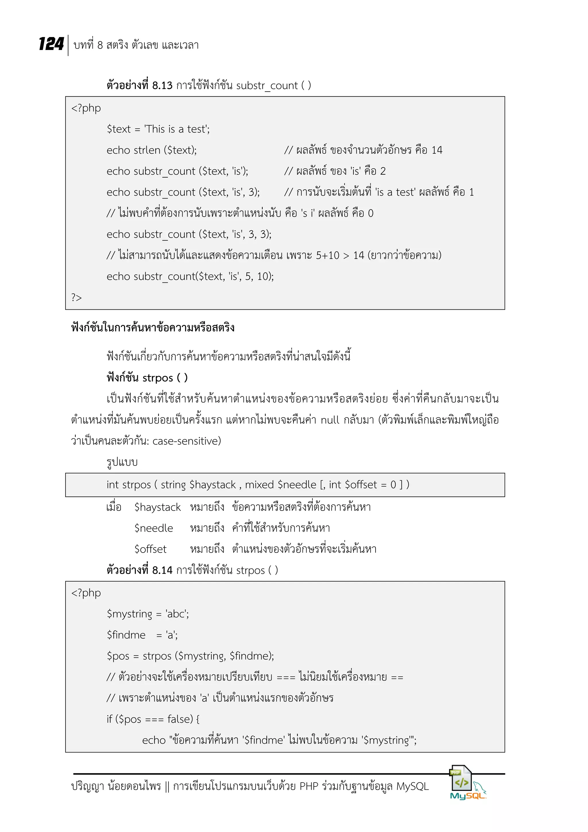 124 บทที่ 8 สตริง ตัวเลข และเวลา
ตัวอย่างที่ 8.13 การใช้ฟังก์ชัน substr_count ( )
<?php
$text = 'This is a test';
echo strlen ($text);
// ผลลัพธ์ ของจานวนตัวอักษร คือ 14
echo substr_count ($text, 'is');
// ผลลัพธ์ ของ 'is' คือ 2
echo substr_count ($text, 'is', 3);
// การนับจะเริ่มต้นที่ 'is a test' ผลลัพธ์ คือ 1
// ไม่พบคาที่ต้องการนับเพราะตาแหน่งนับ คือ 's i' ผลลัพธ์ คือ 0
echo substr_count ($text, 'is', 3, 3);
// ไม่สามารถนับได้และแสดงข้อความเตือน เพราะ 5+10 > 14 (ยาวกว่าข้อความ)
echo substr_count($text, 'is', 5, 10);
?>
ฟังก์ชันในการค้นหาข้อความหรือสตริง
ฟังก์ชันเกี่ยวกับการค้นหาข้อความหรือสตริงที่น่าสนใจมีดังนี้
ฟังก์ชัน strpos ( )
เป็ น ฟังก์ชัน ที่ใช้ส าหรับ ค้น หาตาแหน่งของข้อความหรือ สตริงย่อย ซึ่งค่าที่คืนกลั บมาจะเป็น
ตาแหน่งที่มันค้นพบย่อยเป็นครั้งแรก แต่หากไม่พบจะคืนค่า null กลับมา (ตัวพิมพ์เล็กและพิมพ์ใหญ่ถือ
ว่าเป็นคนละตัวกัน: case-sensitive)
รูปแบบ
int strpos ( string $haystack , mixed $needle [, int $offset = 0 ] )
เมื่อ $haystack หมายถึง ข้อความหรือสตริงที่ต้องการค้นหา
$needle หมายถึง คาที่ใช้สาหรับการค้นหา
$offset หมายถึง ตาแหน่งของตัวอักษรที่จะเริ่มค้นหา
ตัวอย่างที่ 8.14 การใช้ฟังก์ชัน strpos ( )
<?php
$mystring = 'abc';
$findme = 'a';
$pos = strpos ($mystring, $findme);
// ตัวอย่างจะใช้เครื่องหมายเปรียบเทียบ === ไม่นิยมใช้เครื่องหมาย ==
// เพราะตาแหน่งของ 'a' เป็นตาแหน่งแรกของตัวอักษร
if ($pos === false) {
echo "ข้อความที่ค้นหา '$findme' ไม่พบในข้อความ '$mystring'";
ปริญญา น้อยดอนไพร || การเขียนโปรแกรมบนเว็บด้วย PHP ร่วมกับฐานข้อมูล MySQL

 