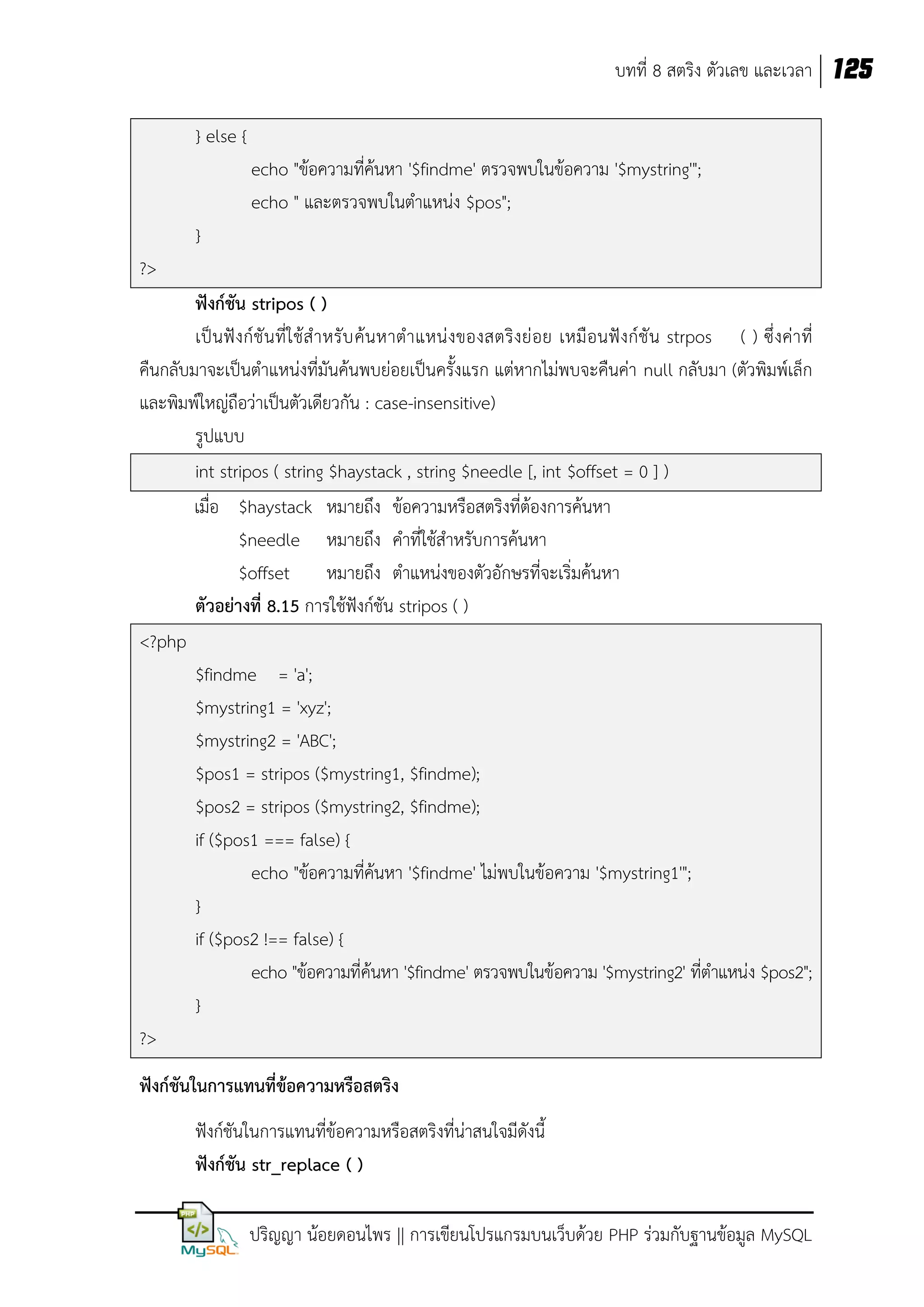 บทที่ 8 สตริง ตัวเลข และเวลา 125
} else {
echo "ข้อความที่ค้นหา '$findme' ตรวจพบในข้อความ '$mystring'";
echo " และตรวจพบในตาแหน่ง $pos";
}
?>
ฟังก์ชัน stripos ( )
เป็ น ฟั งก์ชั น ที่ใ ช้ส าหรั บ ค้น หาตาแหน่ งของสตริงย่ อย เหมื อนฟั งก์ชั น strpos ( ) ซึ่ งค่า ที่
คืนกลับมาจะเป็นตาแหน่งที่มันค้นพบย่อยเป็นครั้งแรก แต่หากไม่พบจะคืนค่า null กลับมา (ตัวพิมพ์เล็ก
และพิมพ์ใหญ่ถือว่าเป็นตัวเดียวกัน : case-insensitive)
รูปแบบ
int stripos ( string $haystack , string $needle [, int $offset = 0 ] )
เมื่อ $haystack หมายถึง ข้อความหรือสตริงที่ต้องการค้นหา
$needle หมายถึง คาที่ใช้สาหรับการค้นหา
$offset หมายถึง ตาแหน่งของตัวอักษรที่จะเริ่มค้นหา
ตัวอย่างที่ 8.15 การใช้ฟังก์ชัน stripos ( )
<?php
$findme = 'a';
$mystring1 = 'xyz';
$mystring2 = 'ABC';
$pos1 = stripos ($mystring1, $findme);
$pos2 = stripos ($mystring2, $findme);
if ($pos1 === false) {
echo "ข้อความที่ค้นหา '$findme' ไม่พบในข้อความ '$mystring1'";
}
if ($pos2 !== false) {
echo "ข้อความที่ค้นหา '$findme' ตรวจพบในข้อความ '$mystring2' ที่ตาแหน่ง $pos2";
}
?>
ฟังก์ชันในการแทนที่ข้อความหรือสตริง
ฟังก์ชันในการแทนที่ข้อความหรือสตริงที่น่าสนใจมีดังนี้
ฟังก์ชัน str_replace ( )
ปริญญา น้อยดอนไพร || การเขียนโปรแกรมบนเว็บด้วย PHP ร่วมกับฐานข้อมูล MySQL

 
