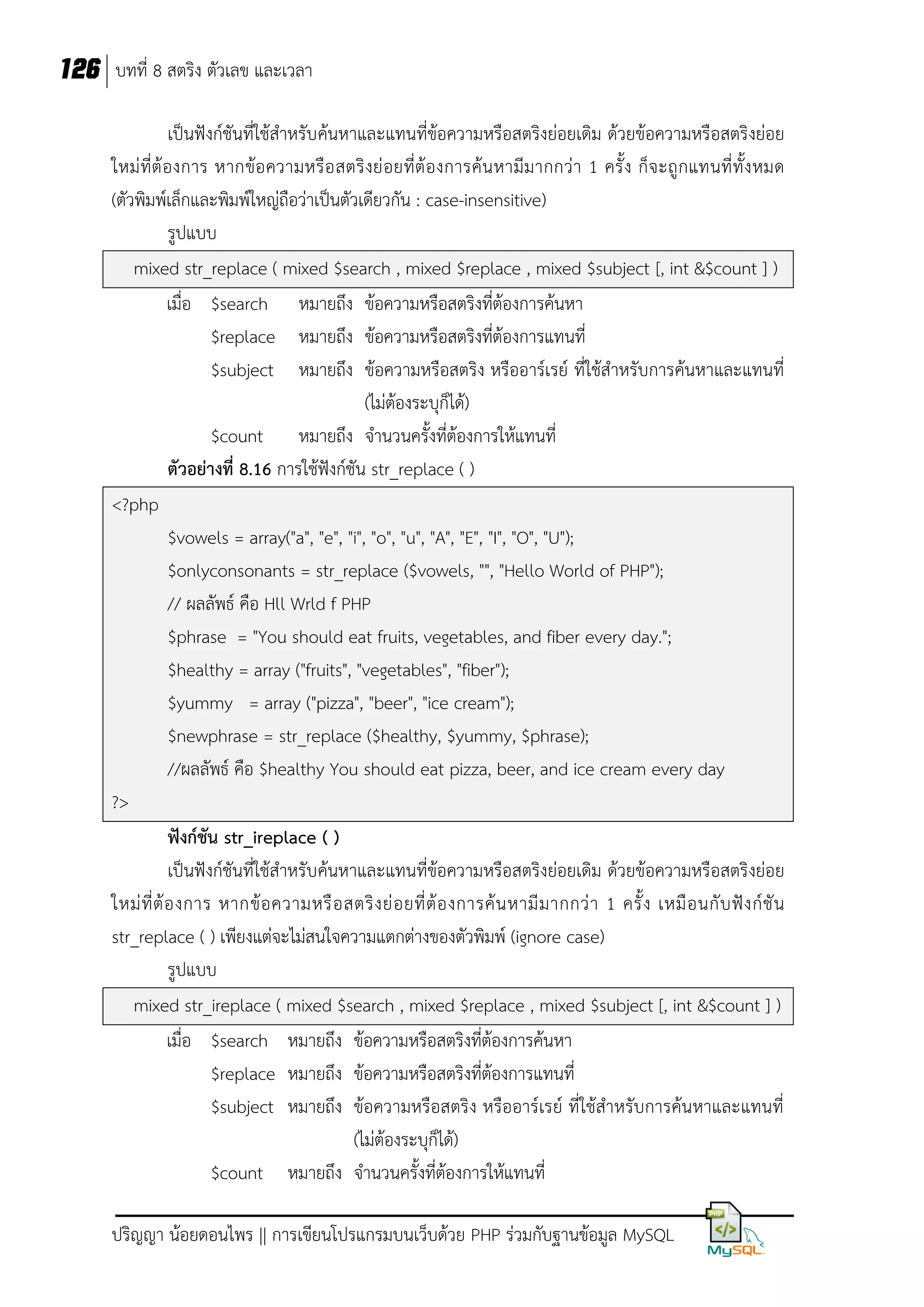 126 บทที่ 8 สตริง ตัวเลข และเวลา
เป็นฟังก์ชันที่ใช้สาหรับค้นหาและแทนที่ข้อความหรือสตริงย่อยเดิม ด้วยข้อความหรือสตริงย่อย
ใหม่ ที่ต้ องการ หากข้อ ความหรื อ สตริ งย่ อยที่ต้ องการค้น หามีมากกว่า 1 ครั้ ง ก็จ ะถู กแทนที่ ทั้ง หมด
(ตัวพิมพ์เล็กและพิมพ์ใหญ่ถือว่าเป็นตัวเดียวกัน : case-insensitive)
รูปแบบ
mixed str_replace ( mixed $search , mixed $replace , mixed $subject [, int &$count ] )
เมื่อ $search หมายถึง ข้อความหรือสตริงที่ต้องการค้นหา
$replace หมายถึง ข้อความหรือสตริงที่ต้องการแทนที่
$subject หมายถึง ข้อความหรือสตริง หรืออาร์เรย์ ที่ใช้สาหรับการค้นหาและแทนที่
(ไม่ต้องระบุก็ได้)
$count หมายถึง จานวนครั้งที่ต้องการให้แทนที่
ตัวอย่างที่ 8.16 การใช้ฟังก์ชัน str_replace ( )
<?php
$vowels = array("a", "e", "i", "o", "u", "A", "E", "I", "O", "U");
$onlyconsonants = str_replace ($vowels, "", "Hello World of PHP");
// ผลลัพธ์ คือ Hll Wrld f PHP
$phrase = "You should eat fruits, vegetables, and fiber every day.";
$healthy = array ("fruits", "vegetables", "fiber");
$yummy = array ("pizza", "beer", "ice cream");
$newphrase = str_replace ($healthy, $yummy, $phrase);
//ผลลัพธ์ คือ $healthy You should eat pizza, beer, and ice cream every day
?>
ฟังก์ชัน str_ireplace ( )
เป็นฟังก์ชันที่ใช้สาหรับค้นหาและแทนที่ข้อความหรือสตริงย่อยเดิม ด้วยข้อความหรือสตริงย่อย
ใหม่ ที่ ต้ อ งการ หากข้ อ ความหรื อ สตริ ง ย่ อ ยที่ ต้ อ งการค้ น หามี ม ากกว่ า 1 ครั้ ง เหมื อ นกั บ ฟั ง ก์ ชั น
str_replace ( ) เพียงแต่จะไม่สนใจความแตกต่างของตัวพิมพ์ (ignore case)
รูปแบบ
mixed str_ireplace ( mixed $search , mixed $replace , mixed $subject [, int &$count ] )
เมื่อ $search หมายถึง ข้อความหรือสตริงที่ต้องการค้นหา
$replace หมายถึง ข้อความหรือสตริงที่ต้องการแทนที่
$subject หมายถึง ข้อความหรือสตริง หรืออาร์เรย์ ที่ใช้สาหรับการค้นหาและแทนที่
(ไม่ต้องระบุก็ได้)
$count หมายถึง จานวนครั้งที่ต้องการให้แทนที่
ปริญญา น้อยดอนไพร || การเขียนโปรแกรมบนเว็บด้วย PHP ร่วมกับฐานข้อมูล MySQL

 