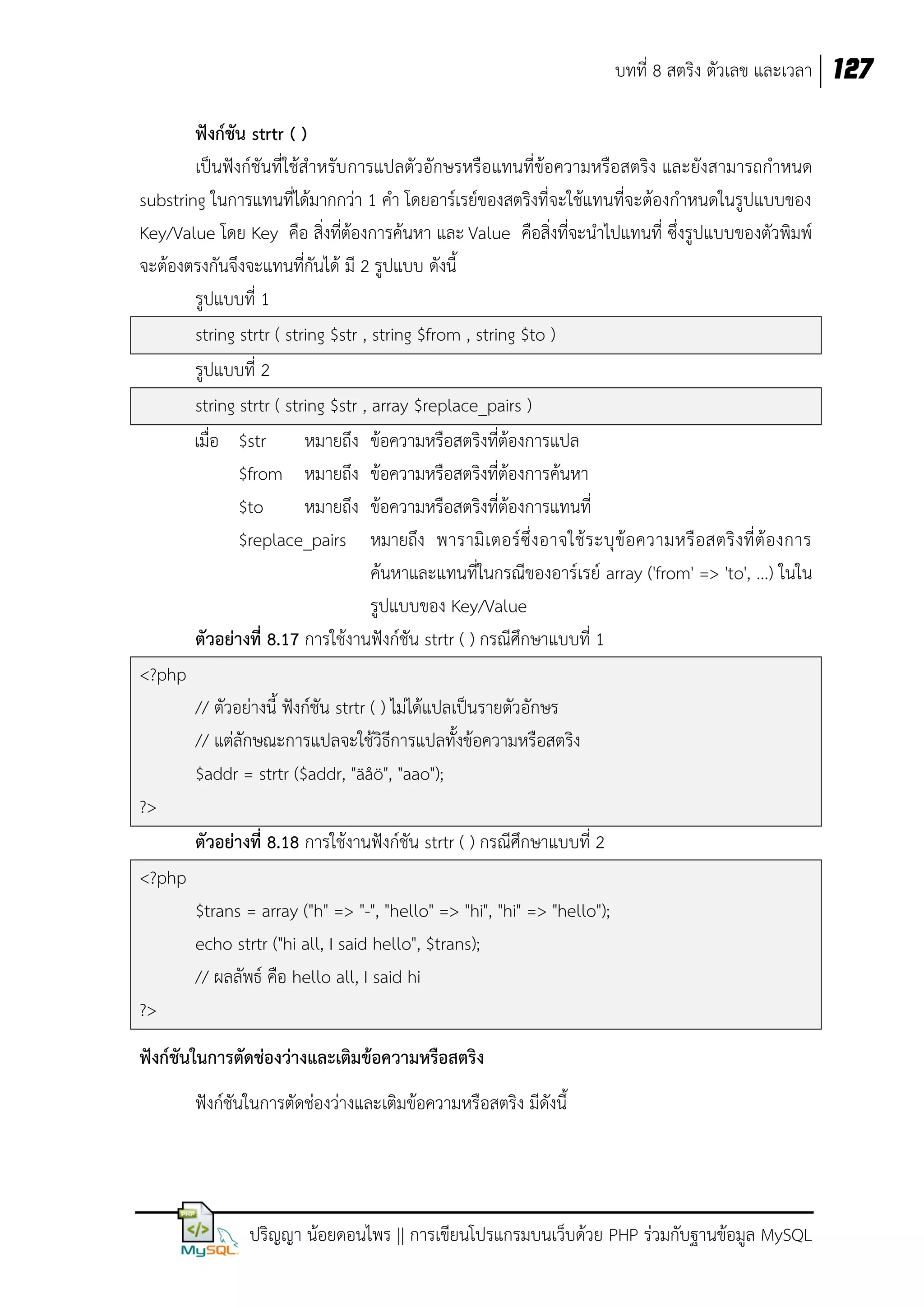 บทที่ 8 สตริง ตัวเลข และเวลา 127
ฟังก์ชัน strtr ( )
เป็นฟังก์ชันที่ใช้สาหรับ การแปลตัวอักษรหรือแทนที่ข้อความหรือสตริง และยังสามารถกาหนด
substring ในการแทนที่ได้มากกว่า 1 คา โดยอาร์เรย์ของสตริงที่จะใช้แทนที่จะต้องกาหนดในรูปแบบของ
Key/Value โดย Key คือ สิ่งที่ต้องการค้นหา และ Value คือสิ่งที่จะนาไปแทนที่ ซึ่งรูปแบบของตัวพิมพ์
จะต้องตรงกันจึงจะแทนที่กันได้ มี 2 รูปแบบ ดังนี้
รูปแบบที่ 1
string strtr ( string $str , string $from , string $to )
รูปแบบที่ 2
string strtr ( string $str , array $replace_pairs )
เมื่อ $str
หมายถึง ข้อความหรือสตริงที่ต้องการแปล
$from หมายถึง ข้อความหรือสตริงที่ต้องการค้นหา
$to
หมายถึง ข้อความหรือสตริงที่ต้องการแทนที่
$replace_pairs หมายถึง พารามิ เ ตอร์ ซึ่ งอาจใช้ ร ะบุ ข้ อความหรื อสตริ งที่ ต้ องการ
ค้นหาและแทนที่ในกรณีของอาร์เรย์ array ('from' => 'to', ...) ในใน
รูปแบบของ Key/Value
ตัวอย่างที่ 8.17 การใช้งานฟังก์ชัน strtr ( ) กรณีศึกษาแบบที่ 1
<?php
// ตัวอย่างนี้ ฟังก์ชัน strtr ( ) ไม่ได้แปลเป็นรายตัวอักษร
// แต่ลักษณะการแปลจะใช้วิธีการแปลทั้งข้อความหรือสตริง
$addr = strtr ($addr, "äåö", "aao");
?>
ตัวอย่างที่ 8.18 การใช้งานฟังก์ชัน strtr ( ) กรณีศึกษาแบบที่ 2
<?php
$trans = array ("h" => "-", "hello" => "hi", "hi" => "hello");
echo strtr ("hi all, I said hello", $trans);
// ผลลัพธ์ คือ hello all, I said hi
?>
ฟังก์ชันในการตัดช่องว่างและเติมข้อความหรือสตริง
ฟังก์ชันในการตัดช่องว่างและเติมข้อความหรือสตริง มีดังนี้

ปริญญา น้อยดอนไพร || การเขียนโปรแกรมบนเว็บด้วย PHP ร่วมกับฐานข้อมูล MySQL

 