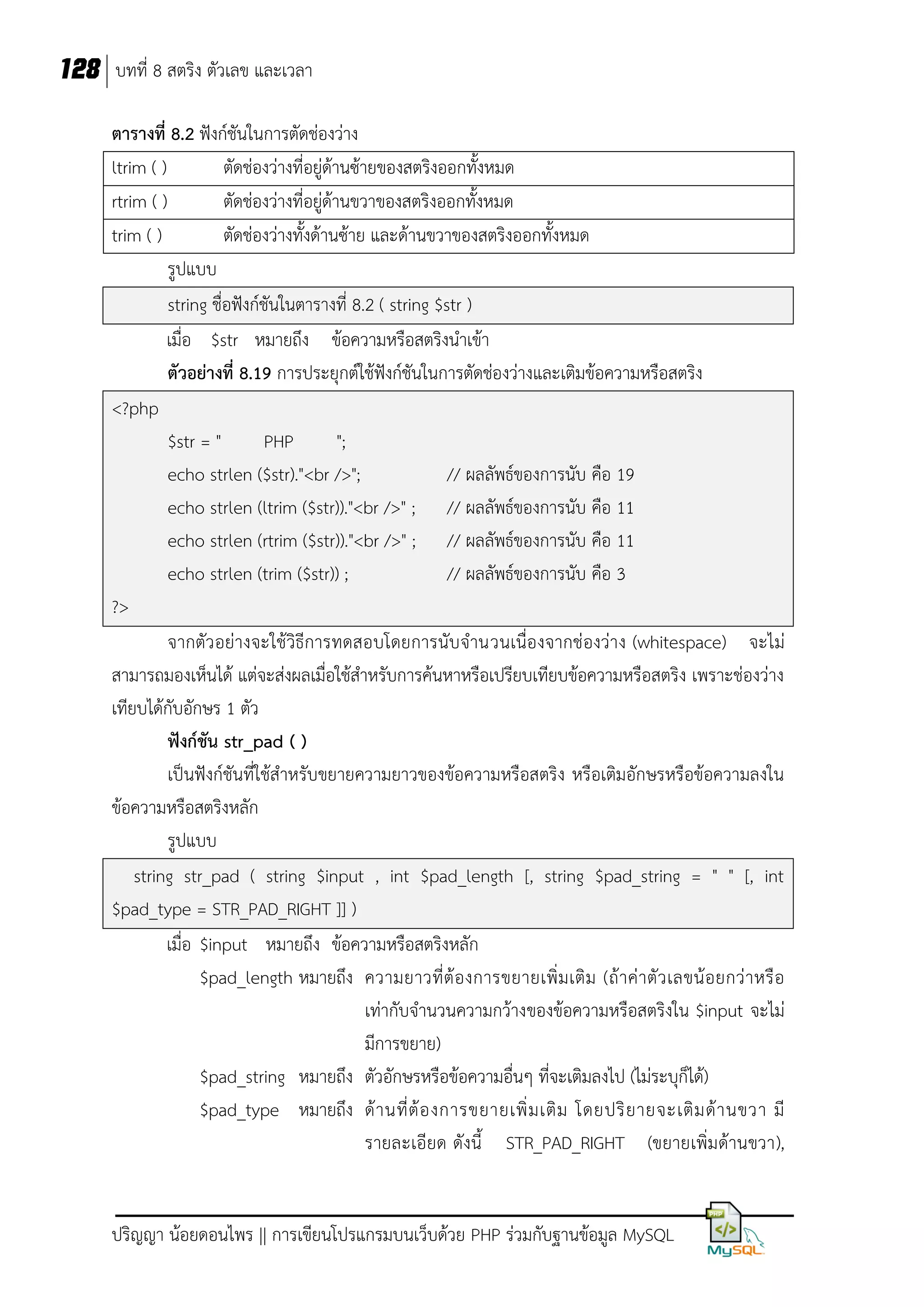 128 บทที่ 8 สตริง ตัวเลข และเวลา
ตารางที่ 8.2 ฟังก์ชันในการตัดช่องว่าง
ltrim ( )
ตัดช่องว่างที่อยู่ด้านซ้ายของสตริงออกทั้งหมด
rtrim ( )
ตัดช่องว่างที่อยู่ด้านขวาของสตริงออกทั้งหมด
trim ( )
ตัดช่องว่างทั้งด้านซ้าย และด้านขวาของสตริงออกทั้งหมด
รูปแบบ
string ชื่อฟังก์ชันในตารางที่ 8.2 ( string $str )
เมื่อ $str หมายถึง ข้อความหรือสตริงนาเข้า
ตัวอย่างที่ 8.19 การประยุกต์ใช้ฟังก์ชันในการตัดช่องว่างและเติมข้อความหรือสตริง
<?php
$str = "
PHP
";
echo strlen ($str)."<br />";
// ผลลัพธ์ของการนับ คือ 19
echo strlen (ltrim ($str))."<br />" ; // ผลลัพธ์ของการนับ คือ 11
echo strlen (rtrim ($str))."<br />" ; // ผลลัพธ์ของการนับ คือ 11
echo strlen (trim ($str)) ;
// ผลลัพธ์ของการนับ คือ 3
?>
จากตัว อย่างจะใช้วิธีการทดสอบโดยการนับจานวนเนื่องจากช่องว่าง (whitespace) จะไม่
สามารถมองเห็นได้ แต่จะส่งผลเมื่อใช้สาหรับการค้นหาหรือเปรียบเทียบข้อความหรือสตริง เพราะช่องว่าง
เทียบได้กับอักษร 1 ตัว
ฟังก์ชัน str_pad ( )
เป็นฟังก์ชันที่ใช้สาหรับขยายความยาวของข้อความหรือสตริง หรือเติมอักษรหรือข้อความลงใน
ข้อความหรือสตริงหลัก
รูปแบบ
string str_pad ( string $input , int $pad_length [, string $pad_string = " " [, int
$pad_type = STR_PAD_RIGHT ]] )
เมื่อ $input หมายถึง ข้อความหรือสตริงหลัก
$pad_length หมายถึง ความยาวที่ ต้ อ งการขยายเพิ่ ม เติ ม (ถ้ า ค่ า ตั ว เลขน้ อ ยกว่ า หรื อ
เท่ากับจานวนความกว้างของข้อความหรือสตริงใน $input จะไม่
มีการขยาย)
$pad_string หมายถึง ตัวอักษรหรือข้อความอื่นๆ ที่จะเติมลงไป (ไม่ระบุก็ได้)
$pad_type หมายถึง ด้ า นที่ ต้ อ งการขยายเพิ่ ม เติ ม โดยปริ ย ายจะเติ ม ด้ า นขวา มี
รายละเอียด ดังนี้ STR_PAD_RIGHT (ขยายเพิ่มด้านขวา),

ปริญญา น้อยดอนไพร || การเขียนโปรแกรมบนเว็บด้วย PHP ร่วมกับฐานข้อมูล MySQL

 