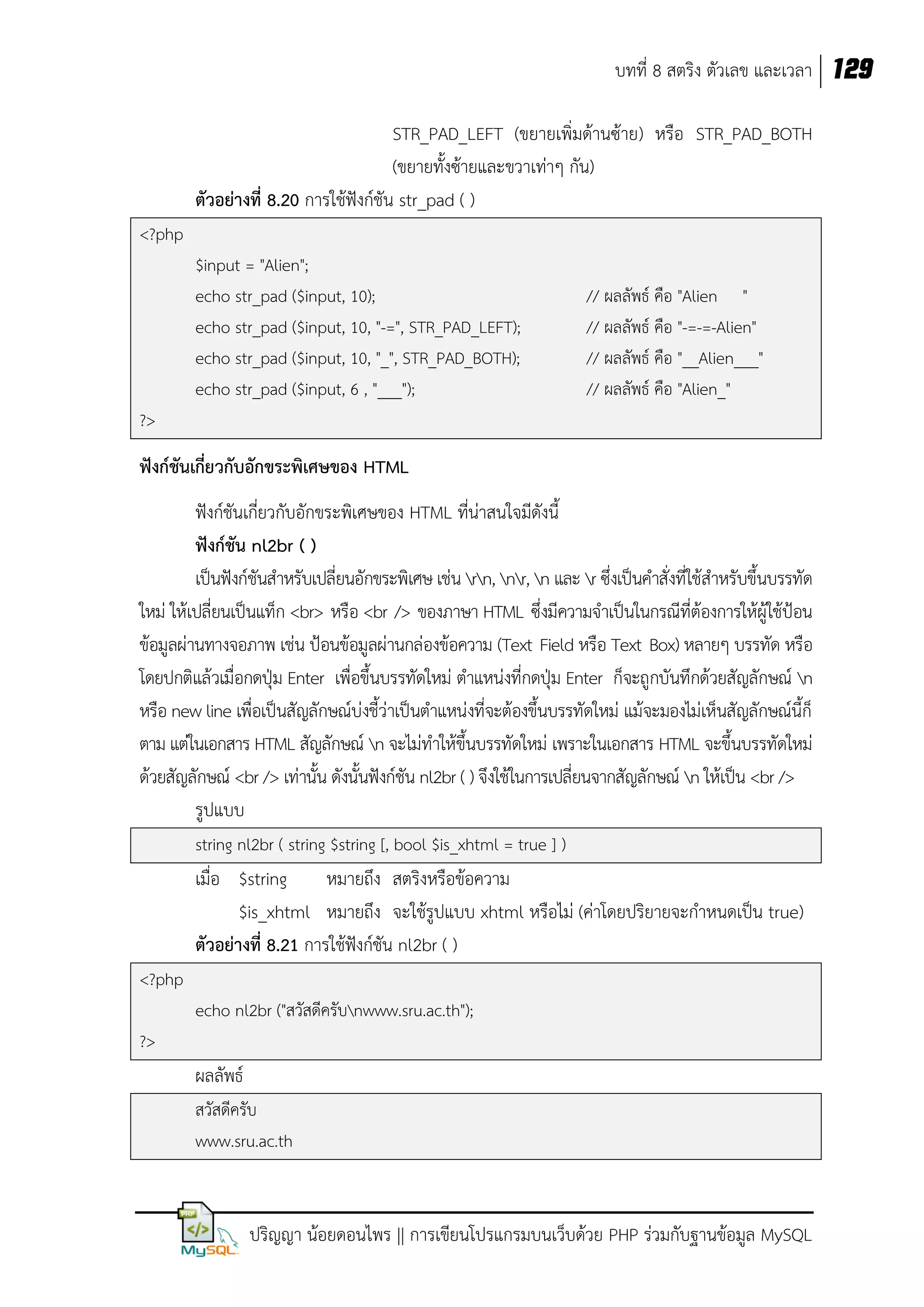 บทที่ 8 สตริง ตัวเลข และเวลา 129
STR_PAD_LEFT (ขยายเพิ่มด้านซ้าย) หรือ STR_PAD_BOTH
(ขยายทั้งซ้ายและขวาเท่าๆ กัน)
ตัวอย่างที่ 8.20 การใช้ฟังก์ชัน str_pad ( )
<?php
$input = "Alien";
echo str_pad ($input, 10);
echo str_pad ($input, 10, "-=", STR_PAD_LEFT);
echo str_pad ($input, 10, "_", STR_PAD_BOTH);
echo str_pad ($input, 6 , "___");

// ผลลัพธ์ คือ "Alien "
// ผลลัพธ์ คือ "-=-=-Alien"
// ผลลัพธ์ คือ "__Alien___"
// ผลลัพธ์ คือ "Alien_"

?>

ฟังก์ชันเกี่ยวกับอักขระพิเศษของ HTML
ฟังก์ชันเกี่ยวกับอักขระพิเศษของ HTML ที่น่าสนใจมีดังนี้
ฟังก์ชัน nl2br ( )
เป็นฟังก์ชันสาหรับเปลี่ยนอักขระพิเศษ เช่น rn, nr, n และ r ซึ่งเป็นคาสั่งที่ใช้สาหรับขึ้นบรรทัด
ใหม่ ให้เปลี่ยนเป็นแท็ก <br> หรือ <br /> ของภาษา HTML ซึ่งมีความจาเป็นในกรณีที่ต้องการให้ผู้ใช้ป้อน
ข้อมูลผ่านทางจอภาพ เช่น ป้อนข้อมูลผ่านกล่องข้อความ (Text Field หรือ Text Box) หลายๆ บรรทัด หรือ
โดยปกติแล้วเมื่อกดปุ่ม Enter เพื่อขึ้นบรรทัดใหม่ ตาแหน่งที่กดปุ่ม Enter ก็จะถูกบันทึกด้วยสัญลักษณ์ n
หรือ new line เพื่อเป็นสัญลักษณ์บ่งชี้ว่าเป็นตาแหน่งที่จะต้องขึ้นบรรทัดใหม่ แม้จะมองไม่เห็นสัญลักษณ์นี้ก็
ตาม แต่ในเอกสาร HTML สัญลักษณ์ n จะไม่ทาให้ขึ้นบรรทัดใหม่ เพราะในเอกสาร HTML จะขึ้นบรรทัดใหม่
ด้วยสัญลักษณ์ <br /> เท่านั้น ดังนั้นฟังก์ชัน nl2br ( ) จึงใช้ในการเปลี่ยนจากสัญลักษณ์ n ให้เป็น <br />
รูปแบบ
string nl2br ( string $string [, bool $is_xhtml = true ] )

เมื่อ $string
หมายถึง สตริงหรือข้อความ
$is_xhtml หมายถึง จะใช้รูปแบบ xhtml หรือไม่ (ค่าโดยปริยายจะกาหนดเป็น true)
ตัวอย่างที่ 8.21 การใช้ฟังก์ชัน nl2br ( )
<?php
echo nl2br ("สวัสดีครับnwww.sru.ac.th");
?>

ผลลัพธ์
สวัสดีครับ
www.sru.ac.th

ปริญญา น้อยดอนไพร || การเขียนโปรแกรมบนเว็บด้วย PHP ร่วมกับฐานข้อมูล MySQL

 