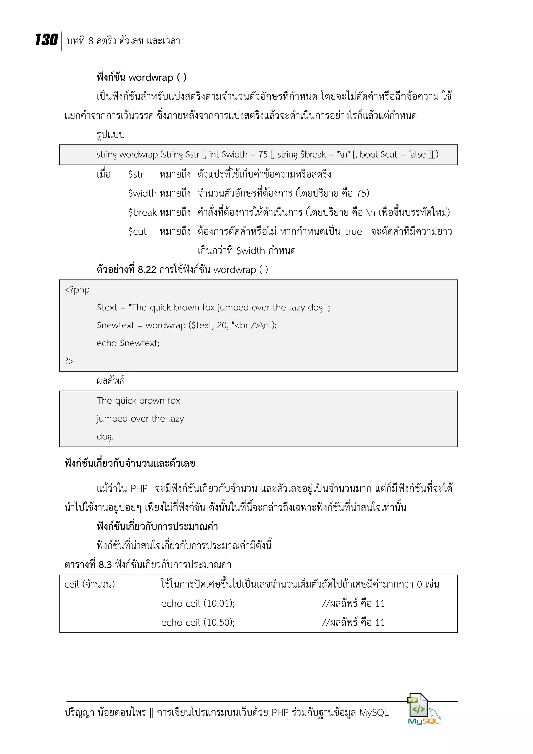 130 บทที่ 8 สตริง ตัวเลข และเวลา
ฟังก์ชัน wordwrap ( )
เป็นฟังก์ชันสาหรับแบ่งสตริงตามจานวนตัวอักษรที่กาหนด โดยจะไม่ตัดคาหรือฉีกข้อความ ใช้
แยกคาจากการเว้นวรรค ซึ่งภายหลังจากการแบ่งสตริงแล้วจะดาเนินการอย่างไรก็แล้วแต่กาหนด
รูปแบบ
string wordwrap (string $str [, int $width = 75 [, string $break = "n" [, bool $cut = false ]]])

เมื่อ

$str หมายถึง
$width หมายถึง
$break หมายถึง
$cut หมายถึง

ตัวแปรที่ใช้เก็บค่าข้อความหรือสตริง
จานวนตัวอักษรที่ต้องการ (โดยปริยาย คือ 75)
คาสั่งที่ต้องการให้ดาเนินการ (โดยปริยาย คือ n เพื่อขึ้นบรรทัดใหม่)
ต้องการตัดคาหรือไม่ หากกาหนดเป็น true จะตัดคาที่มีความยาว
เกินกว่าที่ $width กาหนด
ตัวอย่างที่ 8.22 การใช้ฟังก์ชัน wordwrap ( )
<?php
$text = "The quick brown fox jumped over the lazy dog.";
$newtext = wordwrap ($text, 20, "<br />n");
echo $newtext;
?>

ผลลัพธ์
The quick brown fox
jumped over the lazy
dog.

ฟังก์ชันเกี่ยวกับจานวนและตัวเลข
แม้ว่าใน PHP จะมีฟังก์ชันเกี่ยวกับจานวน และตัวเลขอยู่เป็นจานวนมาก แต่ก็มี ฟังก์ชันที่จะได้
นาไปใช้งานอยู่บ่อยๆ เพียงไม่กี่ฟังก์ชัน ดังนั้นในที่นี้จะกล่าวถึงเฉพาะฟังก์ชันที่น่าสนใจเท่านั้น
ฟังก์ชันเกี่ยวกับการประมาณค่า
ฟังก์ชันที่น่าสนใจเกี่ยวกับการประมาณค่ามีดังนี้
ตารางที่ 8.3 ฟังก์ชันเกี่ยวกับการประมาณค่า
ceil (จานวน)
ใช้ในการปัดเศษขึ้นไปเป็นเลขจานวนเต็มตัวถัดไปถ้าเศษมีค่ามากกว่า 0 เช่น
echo ceil (10.01);
//ผลลัพธ์ คือ 11
echo ceil (10.50);
//ผลลัพธ์ คือ 11

ปริญญา น้อยดอนไพร || การเขียนโปรแกรมบนเว็บด้วย PHP ร่วมกับฐานข้อมูล MySQL

 