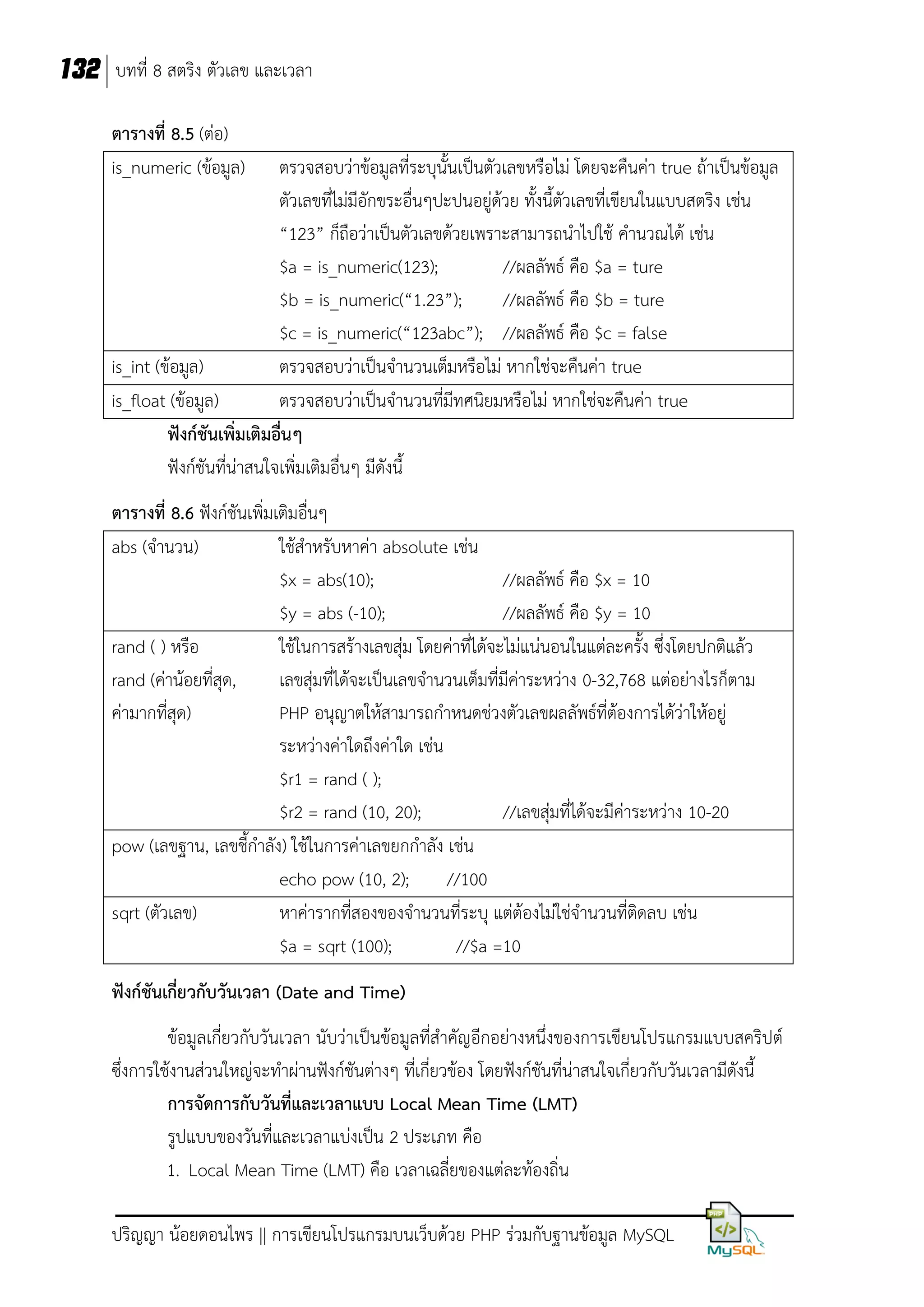 132 บทที่ 8 สตริง ตัวเลข และเวลา
ตารางที่ 8.5 (ต่อ)
is_numeric (ข้อมูล)

ตรวจสอบว่าข้อมูลที่ระบุนั้นเป็นตัวเลขหรือไม่ โดยจะคืนค่า true ถ้าเป็นข้อมูล
ตัวเลขที่ไม่มีอักขระอื่นๆปะปนอยู่ด้วย ทั้งนี้ตัวเลขที่เขียนในแบบสตริง เช่น
“123” ก็ถือว่าเป็นตัวเลขด้วยเพราะสามารถนาไปใช้ คานวณได้ เช่น
$a = is_numeric(123);
//ผลลัพธ์ คือ $a = ture
$b = is_numeric(“1.23”);
//ผลลัพธ์ คือ $b = ture
$c = is_numeric(“123abc”); //ผลลัพธ์ คือ $c = false
is_int (ข้อมูล)
ตรวจสอบว่าเป็นจานวนเต็มหรือไม่ หากใช่จะคืนค่า true
is_float (ข้อมูล)
ตรวจสอบว่าเป็นจานวนที่มีทศนิยมหรือไม่ หากใช่จะคืนค่า true
ฟังก์ชันเพิ่มเติมอื่นๆ
ฟังก์ชันที่น่าสนใจเพิ่มเติมอื่นๆ มีดังนี้
ตารางที่ 8.6 ฟังก์ชันเพิ่มเติมอื่นๆ
abs (จานวน)
ใช้สาหรับหาค่า absolute เช่น
$x = abs(10);
//ผลลัพธ์ คือ $x = 10
$y = abs (-10);
//ผลลัพธ์ คือ $y = 10
rand ( ) หรือ
ใช้ในการสร้างเลขสุ่ม โดยค่าที่ได้จะไม่แน่นอนในแต่ละครั้ง ซึ่งโดยปกติแล้ว
rand (ค่าน้อยที่สุด,
เลขสุ่มที่ได้จะเป็นเลขจานวนเต็มที่มีค่าระหว่าง 0-32,768 แต่อย่างไรก็ตาม
ค่ามากที่สุด)
PHP อนุญาตให้สามารถกาหนดช่วงตัวเลขผลลัพธ์ที่ต้องการได้ว่าให้อยู่
ระหว่างค่าใดถึงค่าใด เช่น
$r1 = rand ( );
$r2 = rand (10, 20);
//เลขสุ่มที่ได้จะมีค่าระหว่าง 10-20
pow (เลขฐาน, เลขชี้กาลัง) ใช้ในการค่าเลขยกกาลัง เช่น
echo pow (10, 2);
//100
sqrt (ตัวเลข)
หาค่ารากที่สองของจานวนที่ระบุ แต่ต้องไม่ใช่จานวนที่ติดลบ เช่น
$a = sqrt (100);
//$a =10
ฟังก์ชันเกี่ยวกับวันเวลา (Date and Time)
ข้อมูลเกี่ยวกับวันเวลา นับว่าเป็นข้อมูลที่สาคัญอีกอย่างหนึ่งของการเขียนโปรแกรมแบบสคริปต์
ซึ่งการใช้งานส่วนใหญ่จะทาผ่านฟังก์ชันต่างๆ ที่เกี่ยวข้อง โดยฟังก์ชันที่น่าสนใจเกี่ยวกับวันเวลามีดังนี้
การจัดการกับวันที่และเวลาแบบ Local Mean Time (LMT)
รูปแบบของวันที่และเวลาแบ่งเป็น 2 ประเภท คือ
1. Local Mean Time (LMT) คือ เวลาเฉลี่ยของแต่ละท้องถิ่น
ปริญญา น้อยดอนไพร || การเขียนโปรแกรมบนเว็บด้วย PHP ร่วมกับฐานข้อมูล MySQL

 