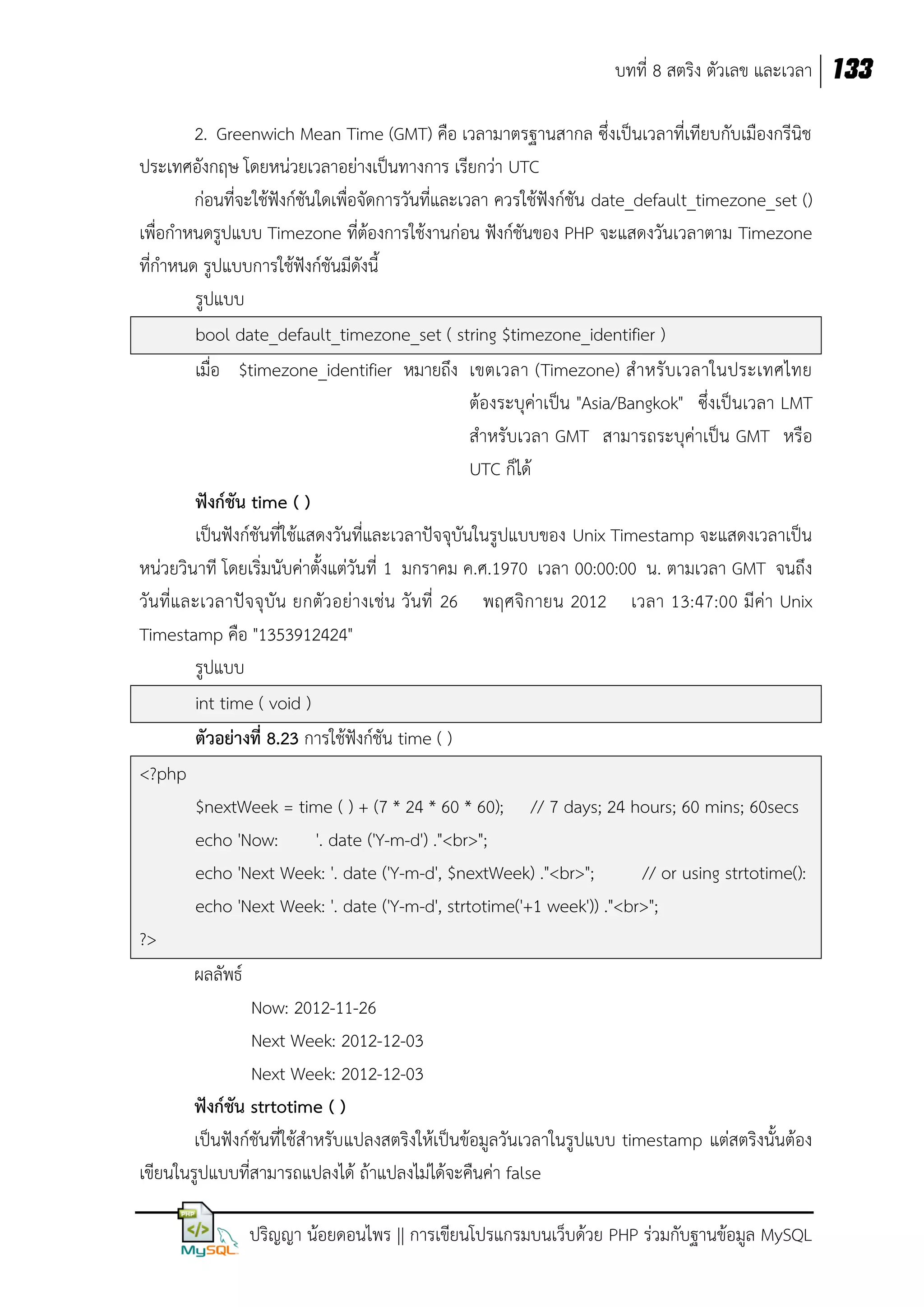 บทที่ 8 สตริง ตัวเลข และเวลา 133
2. Greenwich Mean Time (GMT) คือ เวลามาตรฐานสากล ซึ่งเป็นเวลาที่เทียบกับเมืองกรีนิช
ประเทศอังกฤษ โดยหน่วยเวลาอย่างเป็นทางการ เรียกว่า UTC
ก่อนที่จะใช้ฟังก์ชันใดเพื่อจัดการวันที่และเวลา ควรใช้ฟังก์ชัน date_default_timezone_set ()
เพื่อกาหนดรูปแบบ Timezone ที่ต้องการใช้งานก่อน ฟังก์ชันของ PHP จะแสดงวันเวลาตาม Timezone
ที่กาหนด รูปแบบการใช้ฟังก์ชันมีดังนี้
รูปแบบ
bool date_default_timezone_set ( string $timezone_identifier )
เมื่อ $timezone_identifier หมายถึง เขตเวลา (Timezone) ส าหรับเวลาในประเทศไทย
ต้องระบุค่าเป็น "Asia/Bangkok" ซึ่งเป็นเวลา LMT
สาหรับเวลา GMT สามารถระบุค่าเป็น GMT หรือ
UTC ก็ได้
ฟังก์ชัน time ( )
เป็นฟังก์ชันที่ใช้แสดงวันที่และเวลาปัจจุบันในรูปแบบของ Unix Timestamp จะแสดงเวลาเป็น
หน่วยวินาที โดยเริ่มนับค่าตั้งแต่วันที่ 1 มกราคม ค.ศ.1970 เวลา 00:00:00 น. ตามเวลา GMT จนถึง
วัน ที่และเวลาปัจ จุ บัน ยกตัว อย่างเช่น วันที่ 26 พฤศจิกายน 2012 เวลา 13:47:00 มีค่า Unix
Timestamp คือ "1353912424"
รูปแบบ
int time ( void )
ตัวอย่างที่ 8.23 การใช้ฟังก์ชัน time ( )
<?php
$nextWeek = time ( ) + (7 * 24 * 60 * 60); // 7 days; 24 hours; 60 mins; 60secs
echo 'Now:
'. date ('Y-m-d') ."<br>";
echo 'Next Week: '. date ('Y-m-d', $nextWeek) ."<br>";
// or using strtotime():
echo 'Next Week: '. date ('Y-m-d', strtotime('+1 week')) ."<br>";
?>
ผลลัพธ์
Now: 2012-11-26
Next Week: 2012-12-03
Next Week: 2012-12-03
ฟังก์ชัน strtotime ( )
เป็นฟังก์ชันที่ใช้สาหรับแปลงสตริงให้เป็นข้อมูลวันเวลาในรูปแบบ timestamp แต่สตริงนั้นต้อง
เขียนในรูปแบบที่สามารถแปลงได้ ถ้าแปลงไม่ได้จะคืนค่า false
ปริญญา น้อยดอนไพร || การเขียนโปรแกรมบนเว็บด้วย PHP ร่วมกับฐานข้อมูล MySQL

 