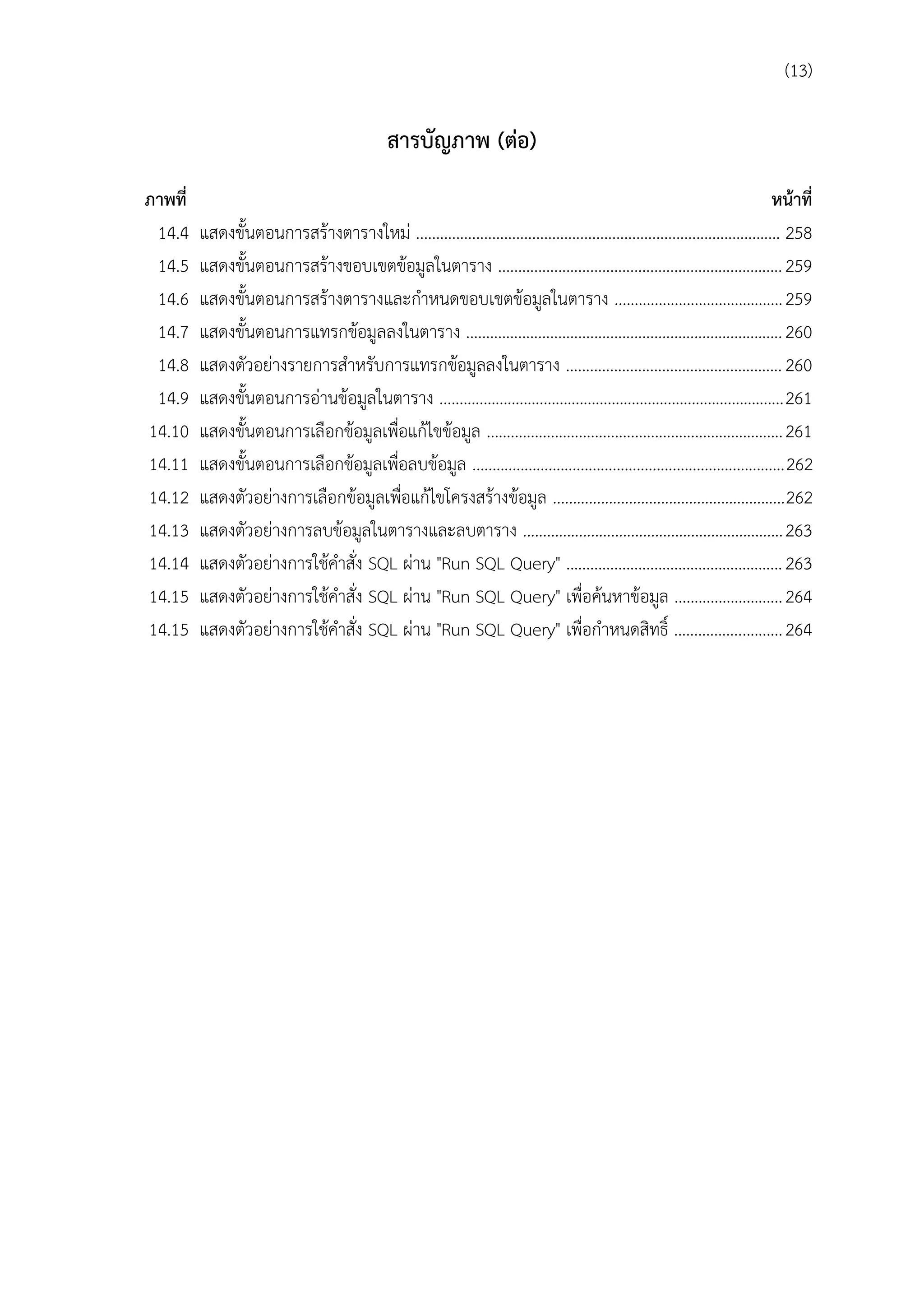 (13)

สำรบัญภำพ (ต่อ)
ภำพที่
14.4
14.5
14.6
14.7
14.8
14.9
14.10
14.11
14.12
14.13
14.14
14.15
14.15

หน้ำที่
แสดงขั้นตอนการสร้างตารางใหม่ ........................................................................................... 258
แสดงขั้นตอนการสร้างขอบเขตข้อมูลในตาราง ....................................................................... 259
แสดงขั้นตอนการสร้างตารางและกาหนดขอบเขตข้อมูลในตาราง .......................................... 259
แสดงขั้นตอนการแทรกข้อมูลลงในตาราง ............................................................................... 260
แสดงตัวอย่างรายการสาหรับการแทรกข้อมูลลงในตาราง ...................................................... 260
แสดงขั้นตอนการอ่านข้อมูลในตาราง ......................................................................................261
แสดงขั้นตอนการเลือกข้อมูลเพื่อแก้ไขข้อมูล .......................................................................... 261
แสดงขั้นตอนการเลือกข้อมูลเพื่อลบข้อมูล ..............................................................................262
แสดงตัวอย่างการเลือกข้อมูลเพื่อแก้ไขโครงสร้างข้อมูล ..........................................................262
แสดงตัวอย่างการลบข้อมูลในตารางและลบตาราง ................................................................. 263
แสดงตัวอย่างการใช้คาสั่ง SQL ผ่าน "Run SQL Query" ...................................................... 263
แสดงตัวอย่างการใช้คาสั่ง SQL ผ่าน "Run SQL Query" เพื่อค้นหาข้อมูล ........................... 264
แสดงตัวอย่างการใช้คาสั่ง SQL ผ่าน "Run SQL Query" เพื่อกาหนดสิทธิ์ ........................... 264

 