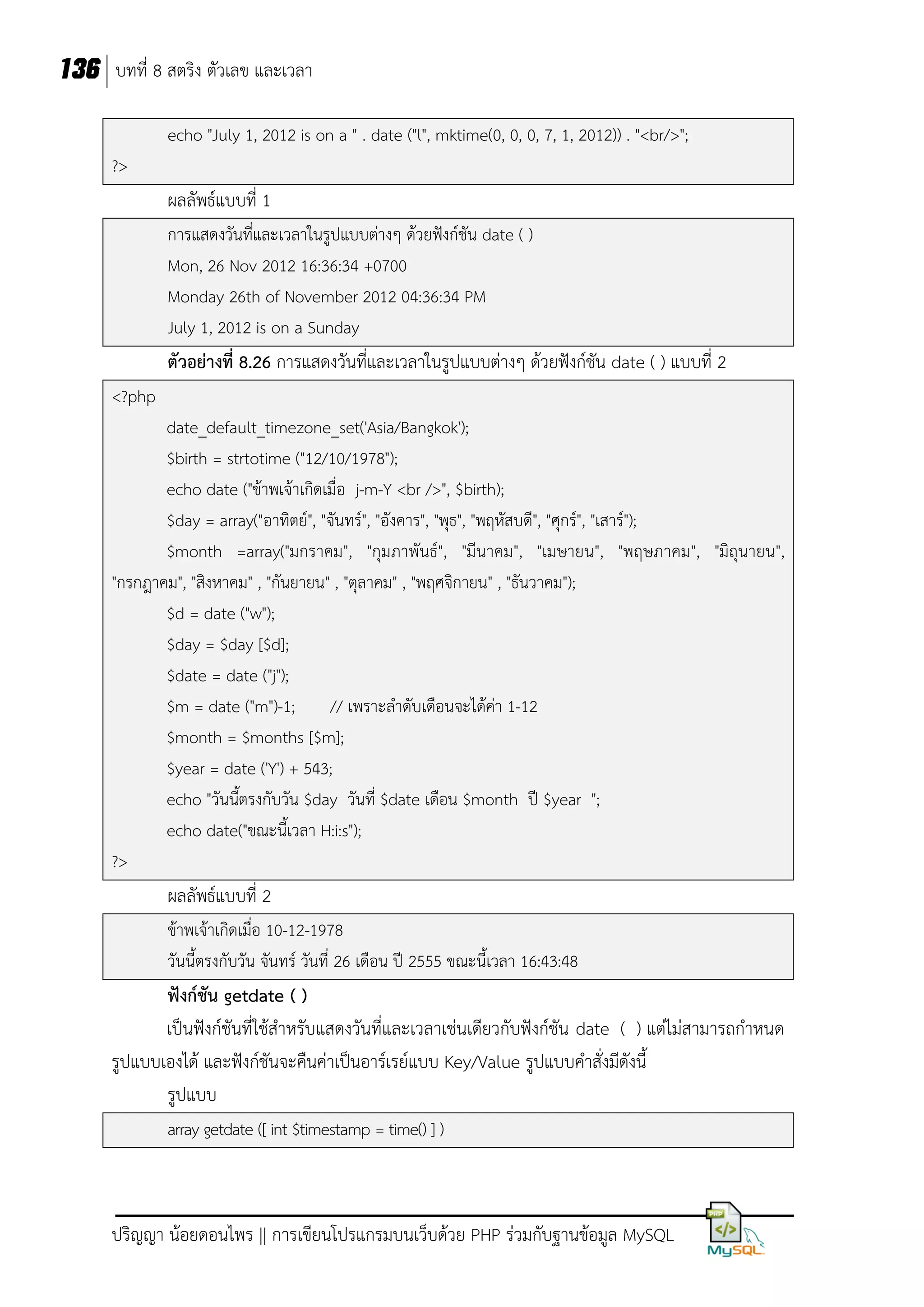 136 บทที่ 8 สตริง ตัวเลข และเวลา
echo "July 1, 2012 is on a " . date ("l", mktime(0, 0, 0, 7, 1, 2012)) . "<br/>";
?>

ผลลัพธ์แบบที่ 1
การแสดงวันที่และเวลาในรูปแบบต่างๆ ด้วยฟังก์ชัน date ( )
Mon, 26 Nov 2012 16:36:34 +0700
Monday 26th of November 2012 04:36:34 PM
July 1, 2012 is on a Sunday

ตัวอย่างที่ 8.26 การแสดงวันที่และเวลาในรูปแบบต่างๆ ด้วยฟังก์ชัน date ( ) แบบที่ 2
<?php
date_default_timezone_set('Asia/Bangkok');
$birth = strtotime ("12/10/1978");
echo date ("ข้าพเจ้าเกิดเมื่อ j-m-Y <br />", $birth);
$day = array("อาทิตย์", "จันทร์", "อังคาร", "พุธ", "พฤหัสบดี", "ศุกร์", "เสาร์");
$month =array("มกราคม", "กุมภาพันธ์", "มีนาคม", "เมษายน", "พฤษภาคม", "มิถุนายน",
"กรกฎาคม", "สิงหาคม" , "กันยายน" , "ตุลาคม" , "พฤศจิกายน" , "ธันวาคม");
$d = date ("w");
$day = $day [$d];
$date = date ("j");
$m = date ("m")-1;
// เพราะลาดับเดือนจะได้คา 1-12
่
$month = $months [$m];
$year = date ('Y') + 543;
echo "วันนีตรงกับวัน $day วันที่ $date เดือน $month ปี $year ";
้
echo date("ขณะนี้เวลา H:i:s");
?>

ผลลัพธ์แบบที่ 2
ข้าพเจ้าเกิดเมื่อ 10-12-1978
วันนี้ตรงกับวัน จันทร์ วันที่ 26 เดือน ปี 2555 ขณะนี้เวลา 16:43:48

ฟังก์ชัน getdate ( )
เป็นฟังก์ชันที่ใช้สาหรับแสดงวันที่และเวลาเช่นเดียวกับฟังก์ชัน date ( ) แต่ไม่สามารถกาหนด
รูปแบบเองได้ และฟังก์ชันจะคืนค่าเป็นอาร์เรย์แบบ Key/Value รูปแบบคาสั่งมีดังนี้
รูปแบบ
array getdate ([ int $timestamp = time() ] )

ปริญญา น้อยดอนไพร || การเขียนโปรแกรมบนเว็บด้วย PHP ร่วมกับฐานข้อมูล MySQL

 