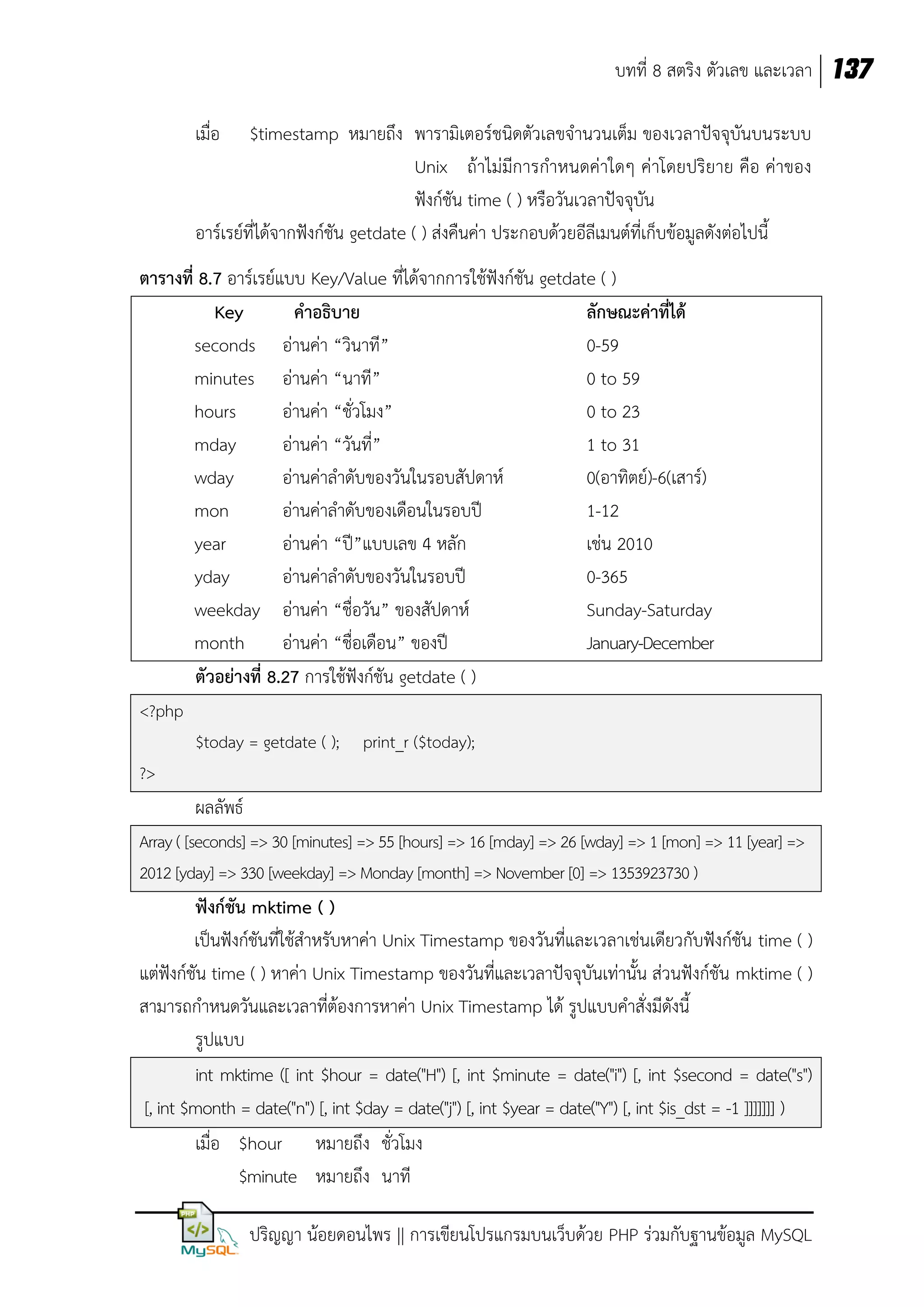 บทที่ 8 สตริง ตัวเลข และเวลา 137
เมื่อ

$timestamp หมายถึง พารามิเตอร์ชนิดตัวเลขจานวนเต็ม ของเวลาปัจจุบันบนระบบ
Unix ถ้าไม่มีการกาหนดค่าใดๆ ค่าโดยปริยาย คือ ค่าของ
ฟังก์ชัน time ( ) หรือวันเวลาปัจจุบัน
อาร์เรย์ที่ได้จากฟังก์ชัน getdate ( ) ส่งคืนค่า ประกอบด้วยอีลีเมนต์ที่เก็บข้อมูลดังต่อไปนี้
ตารางที่ 8.7 อาร์เรย์แบบ Key/Value ที่ได้จากการใช้ฟังก์ชัน getdate ( )
Key
คาอธิบาย
ลักษณะค่าที่ได้
seconds อ่านค่า “วินาที”
0-59
minutes อ่านค่า “นาที”
0 to 59
hours
อ่านค่า “ชั่วโมง”
0 to 23
mday
อ่านค่า “วันที่”
1 to 31
wday
อ่านค่าลาดับของวันในรอบสัปดาห์
0(อาทิตย์)-6(เสาร์)
mon
อ่านค่าลาดับของเดือนในรอบปี
1-12
year
อ่านค่า “ปี”แบบเลข 4 หลัก
เช่น 2010
yday
อ่านค่าลาดับของวันในรอบปี
0-365
weekday อ่านค่า “ชื่อวัน” ของสัปดาห์
Sunday-Saturday
month
อ่านค่า “ชื่อเดือน” ของปี
January-December
ตัวอย่างที่ 8.27 การใช้ฟังก์ชัน getdate ( )
<?php
$today = getdate ( );

print_r ($today);

?>

ผลลัพธ์
Array ( [seconds] => 30 [minutes] => 55 [hours] => 16 [mday] => 26 [wday] => 1 [mon] => 11 [year] =>
2012 [yday] => 330 [weekday] => Monday [month] => November [0] => 1353923730 )

ฟังก์ชัน mktime ( )
เป็นฟังก์ชันที่ใช้สาหรับหาค่า Unix Timestamp ของวันที่และเวลาเช่นเดียวกับฟังก์ชัน time ( )
แต่ฟังก์ชัน time ( ) หาค่า Unix Timestamp ของวันที่และเวลาปัจจุบันเท่านั้น ส่วนฟังก์ชัน mktime ( )
สามารถกาหนดวันและเวลาที่ต้องการหาค่า Unix Timestamp ได้ รูปแบบคาสั่งมีดังนี้
รูปแบบ
int mktime ([ int $hour = date("H") [, int $minute = date("i") [, int $second = date("s")
[, int $month = date("n") [, int $day = date("j") [, int $year = date("Y") [, int $is_dst = -1 ]]]]]]] )
เมื่อ $hour หมายถึง ชั่วโมง
$minute หมายถึง นาที
ปริญญา น้อยดอนไพร || การเขียนโปรแกรมบนเว็บด้วย PHP ร่วมกับฐานข้อมูล MySQL

 