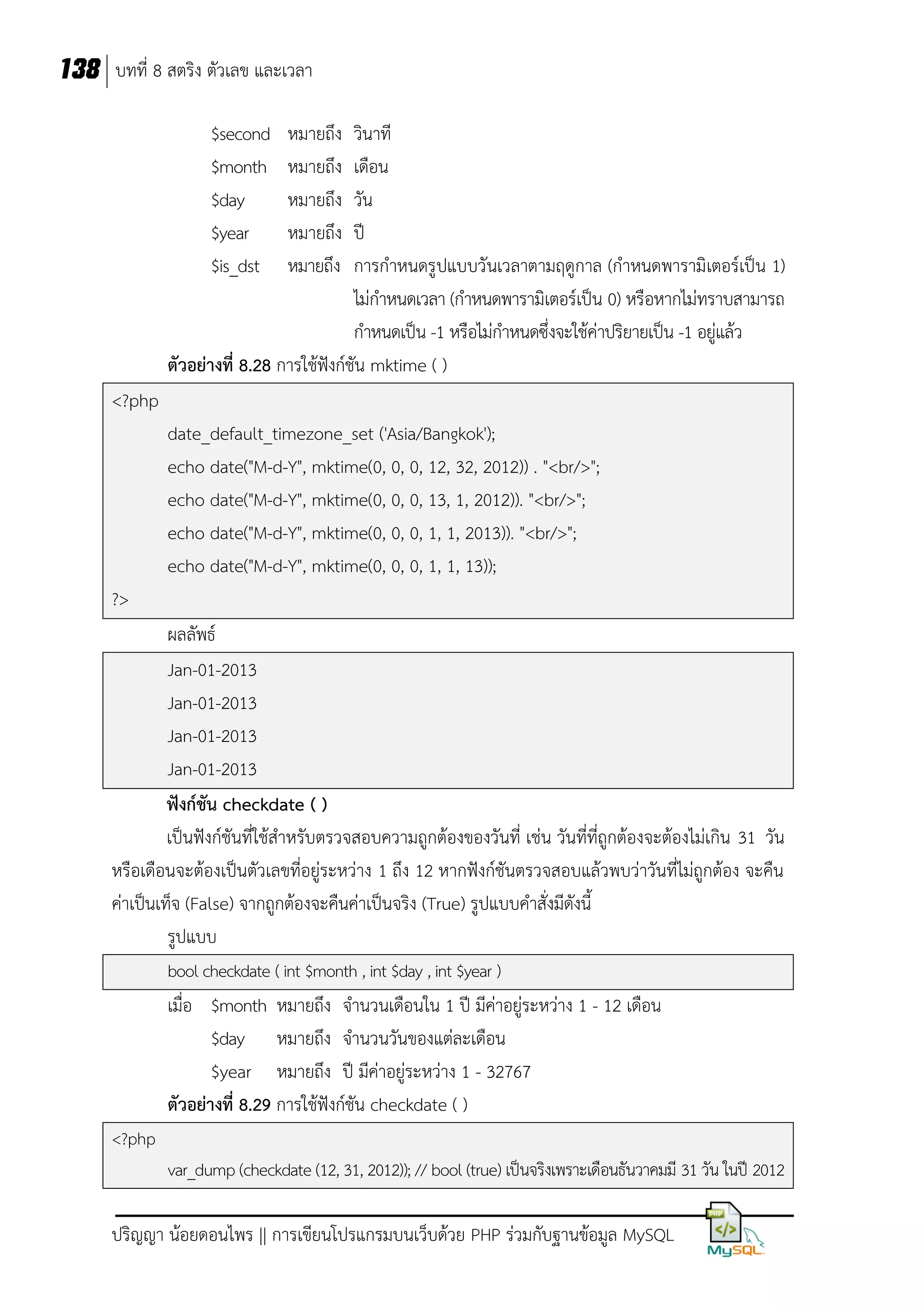 138 บทที่ 8 สตริง ตัวเลข และเวลา
$second
$month
$day
$year
$is_dst

หมายถึง
หมายถึง
หมายถึง
หมายถึง
หมายถึง

วินาที
เดือน
วัน
ปี
การกาหนดรูปแบบวันเวลาตามฤดูกาล (กาหนดพารามิเตอร์เป็น 1)
ไม่กาหนดเวลา (กาหนดพารามิเตอร์เป็น 0) หรือหากไม่ทราบสามารถ
กาหนดเป็น -1 หรือไม่กาหนดซึ่งจะใช้ค่าปริยายเป็น -1 อยู่แล้ว
ตัวอย่างที่ 8.28 การใช้ฟังก์ชัน mktime ( )
<?php
date_default_timezone_set ('Asia/Bangkok');
echo date("M-d-Y", mktime(0, 0, 0, 12, 32, 2012)) . "<br/>";
echo date("M-d-Y", mktime(0, 0, 0, 13, 1, 2012)). "<br/>";
echo date("M-d-Y", mktime(0, 0, 0, 1, 1, 2013)). "<br/>";
echo date("M-d-Y", mktime(0, 0, 0, 1, 1, 13));
?>
ผลลัพธ์
Jan-01-2013
Jan-01-2013
Jan-01-2013
Jan-01-2013
ฟังก์ชัน checkdate ( )
เป็นฟังก์ชันที่ใช้สาหรับตรวจสอบความถูกต้องของวันที่ เช่น วันที่ที่ถูกต้องจะต้องไม่เกิน 31 วัน
หรือเดือนจะต้องเป็นตัวเลขที่อยู่ระหว่าง 1 ถึง 12 หากฟังก์ชันตรวจสอบแล้วพบว่าวันที่ไม่ถูกต้อง จะคืน
ค่าเป็นเท็จ (False) จากถูกต้องจะคืนค่าเป็นจริง (True) รูปแบบคาสั่งมีดังนี้
รูปแบบ
bool checkdate ( int $month , int $day , int $year )

เมื่อ $month หมายถึง จานวนเดือนใน 1 ปี มีค่าอยู่ระหว่าง 1 - 12 เดือน
$day หมายถึง จานวนวันของแต่ละเดือน
$year หมายถึง ปี มีค่าอยู่ระหว่าง 1 - 32767
ตัวอย่างที่ 8.29 การใช้ฟังก์ชัน checkdate ( )
<?php
var_dump (checkdate (12, 31, 2012)); // bool (true) เป็นจริงเพราะเดือนธันวาคมมี 31 วัน ในปี 2012

ปริญญา น้อยดอนไพร || การเขียนโปรแกรมบนเว็บด้วย PHP ร่วมกับฐานข้อมูล MySQL

 