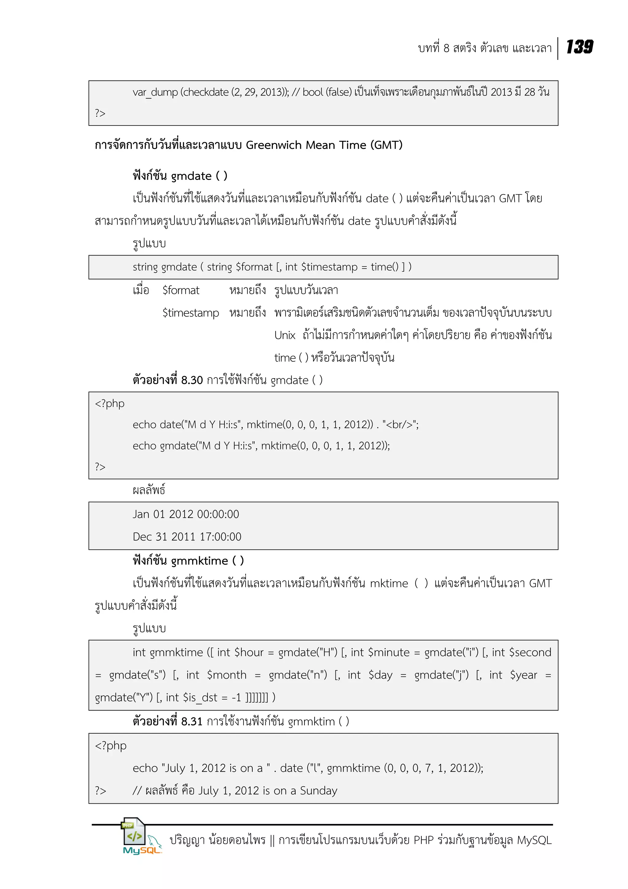 บทที่ 8 สตริง ตัวเลข และเวลา 139
var_dump (checkdate (2, 29, 2013)); // bool (false) เป็นเท็จเพราะเดือนกุมภาพันธ์ในปี 2013 มี 28 วัน
?>

การจัดการกับวันที่และเวลาแบบ Greenwich Mean Time (GMT)
ฟังก์ชัน gmdate ( )
เป็นฟังก์ชันที่ใช้แสดงวันที่และเวลาเหมือนกับฟังก์ชัน date ( ) แต่จะคืนค่าเป็นเวลา GMT โดย
สามารถกาหนดรูปแบบวันที่และเวลาได้เหมือนกับฟังก์ชัน date รูปแบบคาสั่งมีดังนี้
รูปแบบ
string gmdate ( string $format [, int $timestamp = time() ] )

เมื่อ $format
หมายถึง รูปแบบวันเวลา
$timestamp หมายถึง พารามิเตอร์เสริมชนิดตัวเลขจานวนเต็ม ของเวลาปัจจุบันบนระบบ
Unix ถ้าไม่มีการกาหนดค่าใดๆ ค่าโดยปริยาย คือ ค่าของฟังก์ชัน
time ( ) หรือวันเวลาปัจจุบัน
ตัวอย่างที่ 8.30 การใช้ฟังก์ชัน gmdate ( )
<?php
echo date("M d Y H:i:s", mktime(0, 0, 0, 1, 1, 2012)) . "<br/>";
echo gmdate("M d Y H:i:s", mktime(0, 0, 0, 1, 1, 2012));
?>

ผลลัพธ์
Jan 01 2012 00:00:00
Dec 31 2011 17:00:00
ฟังก์ชัน gmmktime ( )
เป็นฟังก์ชันที่ใช้แสดงวันที่และเวลาเหมือนกับฟังก์ชัน mktime ( ) แต่จะคืนค่าเป็นเวลา GMT
รูปแบบคาสั่งมีดังนี้
รูปแบบ
int gmmktime ([ int $hour = gmdate("H") [, int $minute = gmdate("i") [, int $second
= gmdate("s") [, int $month = gmdate("n") [, int $day = gmdate("j") [, int $year =
gmdate("Y") [, int $is_dst = -1 ]]]]]]] )
ตัวอย่างที่ 8.31 การใช้งานฟังก์ชัน gmmktim ( )
<?php
echo "July 1, 2012 is on a " . date ("l", gmmktime (0, 0, 0, 7, 1, 2012));
?>
// ผลลัพธ์ คือ July 1, 2012 is on a Sunday
ปริญญา น้อยดอนไพร || การเขียนโปรแกรมบนเว็บด้วย PHP ร่วมกับฐานข้อมูล MySQL

 