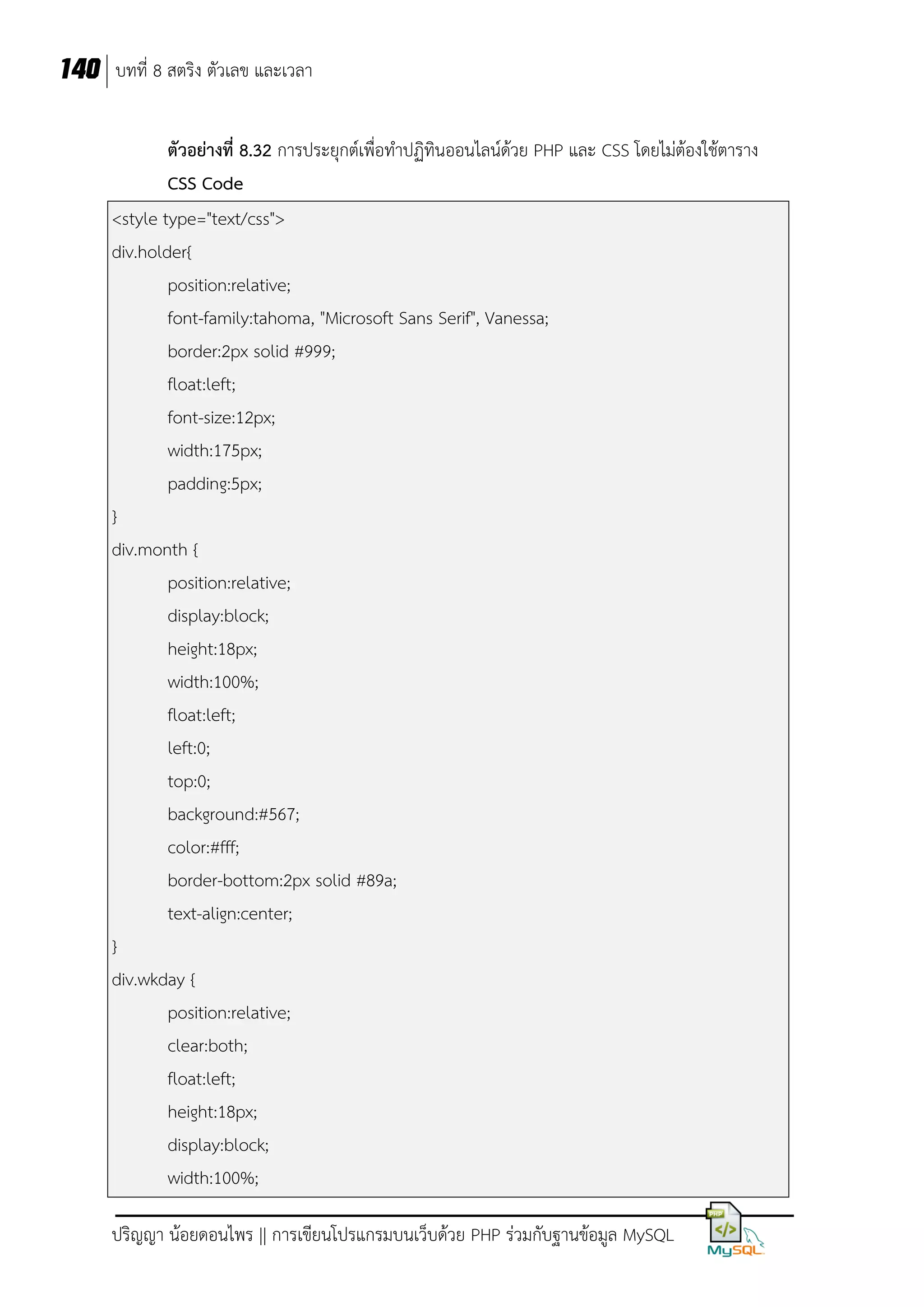 140 บทที่ 8 สตริง ตัวเลข และเวลา
ตัวอย่างที่ 8.32 การประยุกต์เพื่อทาปฏิทินออนไลน์ด้วย PHP และ CSS โดยไม่ต้องใช้ตาราง
CSS Code
<style type="text/css">
div.holder{
position:relative;
font-family:tahoma, "Microsoft Sans Serif", Vanessa;
border:2px solid #999;
float:left;
font-size:12px;
width:175px;
padding:5px;
}
div.month {
position:relative;
display:block;
height:18px;
width:100%;
float:left;
left:0;
top:0;
background:#567;
color:#fff;
border-bottom:2px solid #89a;
text-align:center;
}
div.wkday {
position:relative;
clear:both;
float:left;
height:18px;
display:block;
width:100%;
ปริญญา น้อยดอนไพร || การเขียนโปรแกรมบนเว็บด้วย PHP ร่วมกับฐานข้อมูล MySQL

 