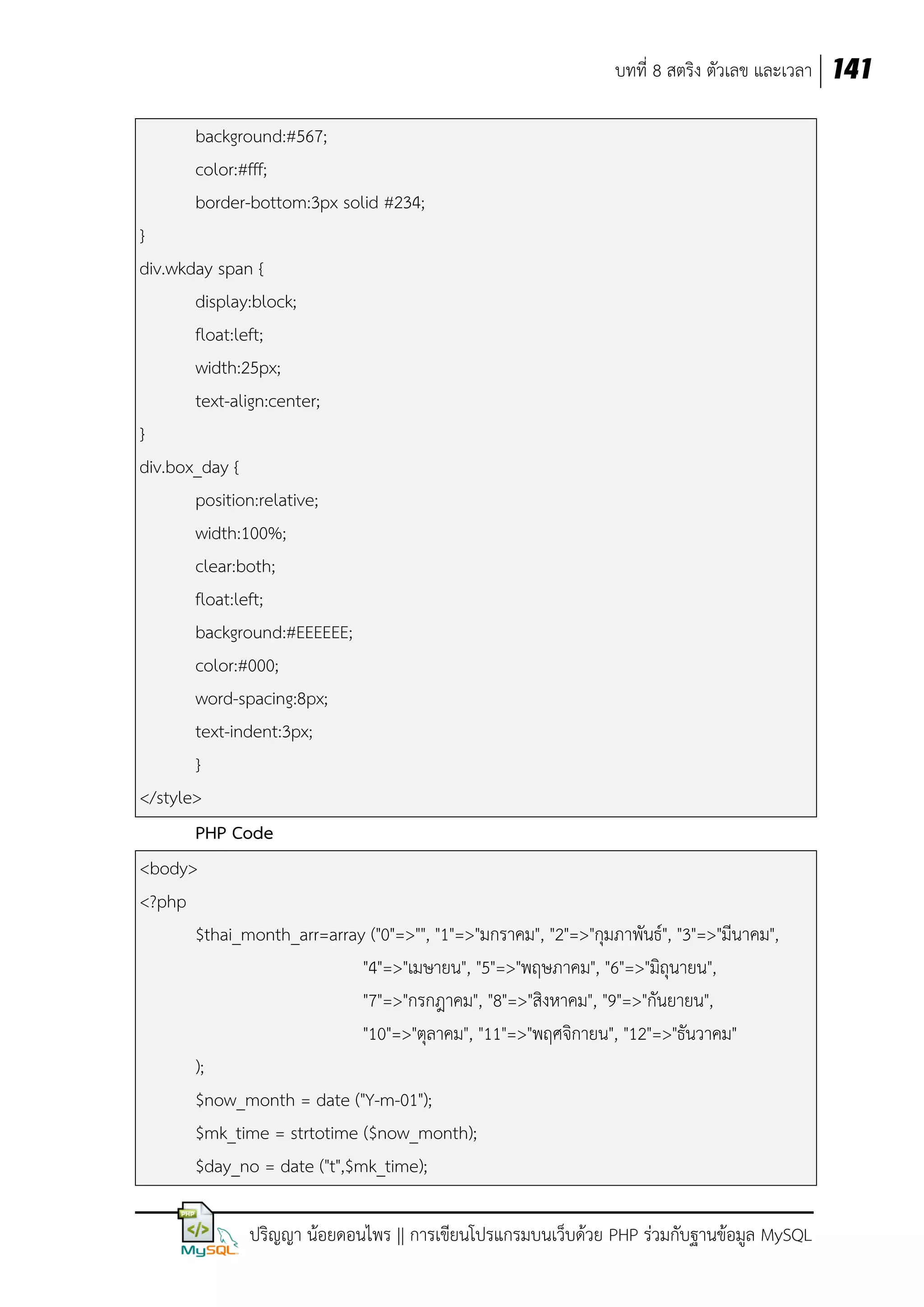 บทที่ 8 สตริง ตัวเลข และเวลา 141
background:#567;
color:#fff;
border-bottom:3px solid #234;
}
div.wkday span {
display:block;
float:left;
width:25px;
text-align:center;
}
div.box_day {
position:relative;
width:100%;
clear:both;
float:left;
background:#EEEEEE;
color:#000;
word-spacing:8px;
text-indent:3px;
}
</style>
PHP Code
<body>
<?php
$thai_month_arr=array ("0"=>"", "1"=>"มกราคม", "2"=>"กุมภาพันธ์", "3"=>"มีนาคม",
"4"=>"เมษายน", "5"=>"พฤษภาคม", "6"=>"มิถุนายน",
"7"=>"กรกฎาคม", "8"=>"สิงหาคม", "9"=>"กันยายน",
"10"=>"ตุลาคม", "11"=>"พฤศจิกายน", "12"=>"ธันวาคม"
);
$now_month = date ("Y-m-01");
$mk_time = strtotime ($now_month);
$day_no = date ("t",$mk_time);
ปริญญา น้อยดอนไพร || การเขียนโปรแกรมบนเว็บด้วย PHP ร่วมกับฐานข้อมูล MySQL

 