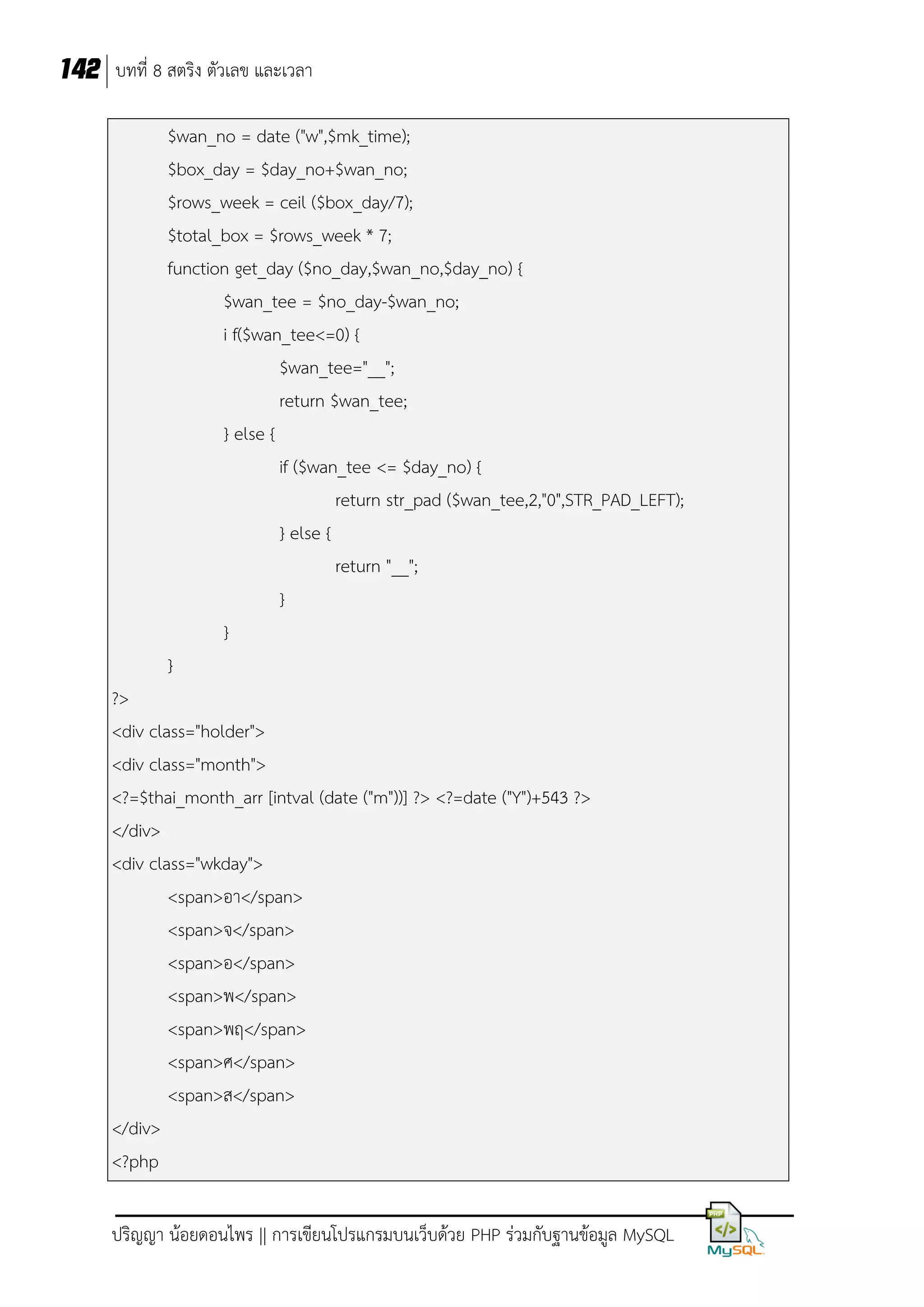 142 บทที่ 8 สตริง ตัวเลข และเวลา
$wan_no = date ("w",$mk_time);
$box_day = $day_no+$wan_no;
$rows_week = ceil ($box_day/7);
$total_box = $rows_week * 7;
function get_day ($no_day,$wan_no,$day_no) {
$wan_tee = $no_day-$wan_no;
i f($wan_tee<=0) {
$wan_tee="__";
return $wan_tee;
} else {
if ($wan_tee <= $day_no) {
return str_pad ($wan_tee,2,"0",STR_PAD_LEFT);
} else {
return "__";
}
}
}
?>
<div class="holder">
<div class="month">
<?=$thai_month_arr [intval (date ("m"))] ?> <?=date ("Y")+543 ?>
</div>
<div class="wkday">
<span>อา</span>
<span>จ</span>
<span>อ</span>
<span>พ</span>
<span>พฤ</span>
<span>ศ</span>
<span>ส</span>
</div>
<?php
ปริญญา น้อยดอนไพร || การเขียนโปรแกรมบนเว็บด้วย PHP ร่วมกับฐานข้อมูล MySQL

 