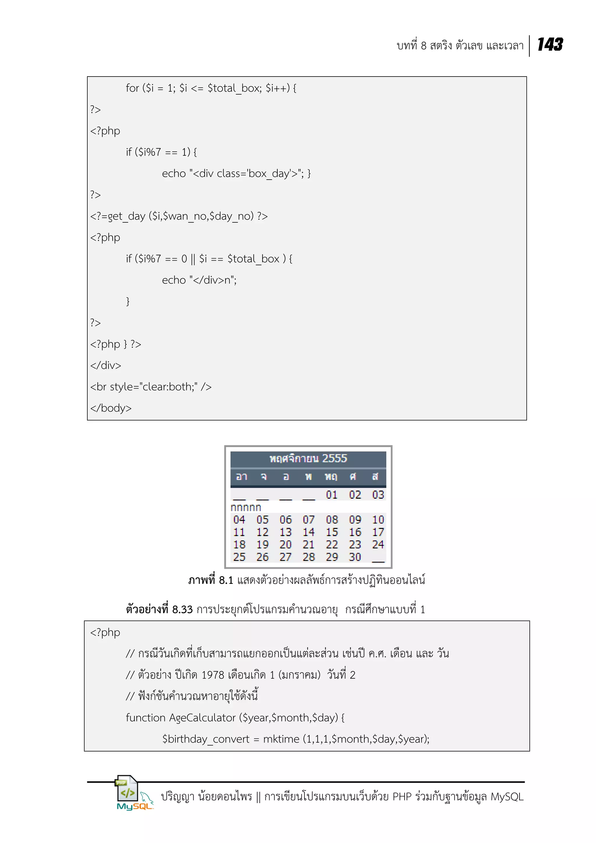 บทที่ 8 สตริง ตัวเลข และเวลา 143
for ($i = 1; $i <= $total_box; $i++) {
?>
<?php
if ($i%7 == 1) {
echo "<div class='box_day'>"; }
?>
<?=get_day ($i,$wan_no,$day_no) ?>
<?php
if ($i%7 == 0 || $i == $total_box ) {
echo "</div>n";
}
?>
<?php } ?>
</div>
<br style="clear:both;" />
</body>

ภาพที่ 8.1 แสดงตัวอย่างผลลัพธ์การสร้างปฏิทินออนไลน์
ตัวอย่างที่ 8.33 การประยุกต์โปรแกรมคานวณอายุ กรณีศึกษาแบบที่ 1
<?php
// กรณีวันเกิดที่เก็บสามารถแยกออกเป็นแต่ละส่วน เช่นปี ค.ศ. เดือน และ วัน
// ตัวอย่าง ปีเกิด 1978 เดือนเกิด 1 (มกราคม) วันที่ 2
// ฟังก์ชันคานวณหาอายุใช้ดังนี้
function AgeCalculator ($year,$month,$day) {
$birthday_convert = mktime (1,1,1,$month,$day,$year);

ปริญญา น้อยดอนไพร || การเขียนโปรแกรมบนเว็บด้วย PHP ร่วมกับฐานข้อมูล MySQL

 