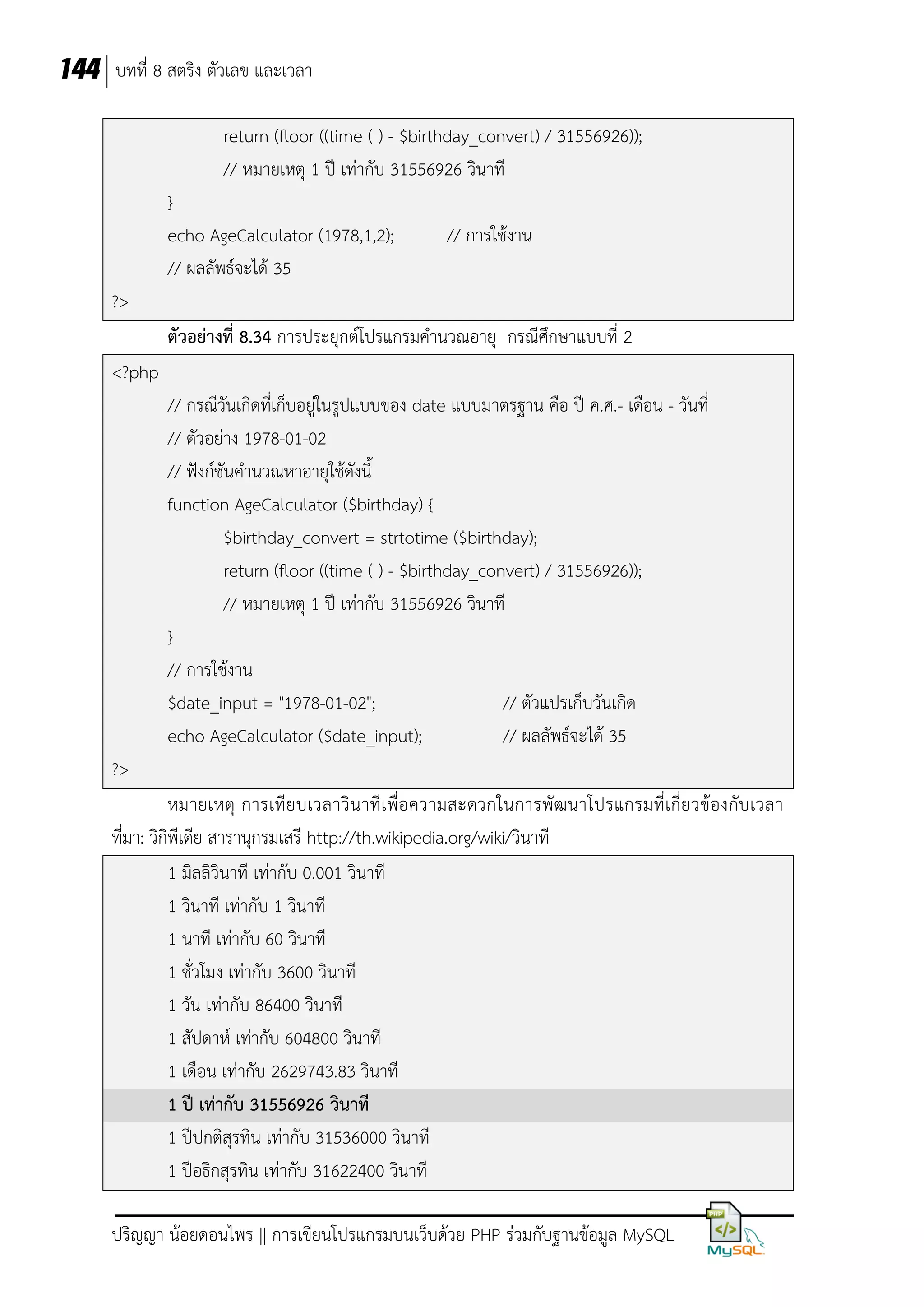 144 บทที่ 8 สตริง ตัวเลข และเวลา
return (floor ((time ( ) - $birthday_convert) / 31556926));
// หมายเหตุ 1 ปี เท่ากับ 31556926 วินาที
}
echo AgeCalculator (1978,1,2);
// ผลลัพธ์จะได้ 35

// การใช้งาน

?>
ตัวอย่างที่ 8.34 การประยุกต์โปรแกรมคานวณอายุ กรณีศึกษาแบบที่ 2
<?php
// กรณีวันเกิดที่เก็บอยู่ในรูปแบบของ date แบบมาตรฐาน คือ ปี ค.ศ.- เดือน - วันที่
// ตัวอย่าง 1978-01-02
// ฟังก์ชันคานวณหาอายุใช้ดังนี้
function AgeCalculator ($birthday) {
$birthday_convert = strtotime ($birthday);
return (floor ((time ( ) - $birthday_convert) / 31556926));
// หมายเหตุ 1 ปี เท่ากับ 31556926 วินาที
}
// การใช้งาน
$date_input = "1978-01-02";
// ตัวแปรเก็บวันเกิด
echo AgeCalculator ($date_input);
// ผลลัพธ์จะได้ 35
?>
หมายเหตุ การเทีย บเวลาวิน าทีเพื่อความสะดวกในการพัฒ นาโปรแกรมที่เกี่ยวข้องกับเวลา
ที่มา: วิกิพีเดีย สารานุกรมเสรี http://th.wikipedia.org/wiki/วินาที
1 มิลลิวินาที เท่ากับ 0.001 วินาที
1 วินาที เท่ากับ 1 วินาที
1 นาที เท่ากับ 60 วินาที
1 ชั่วโมง เท่ากับ 3600 วินาที
1 วัน เท่ากับ 86400 วินาที
1 สัปดาห์ เท่ากับ 604800 วินาที
1 เดือน เท่ากับ 2629743.83 วินาที
1 ปี เท่ากับ 31556926 วินาที
1 ปีปกติสุรทิน เท่ากับ 31536000 วินาที
1 ปีอธิกสุรทิน เท่ากับ 31622400 วินาที
ปริญญา น้อยดอนไพร || การเขียนโปรแกรมบนเว็บด้วย PHP ร่วมกับฐานข้อมูล MySQL

 