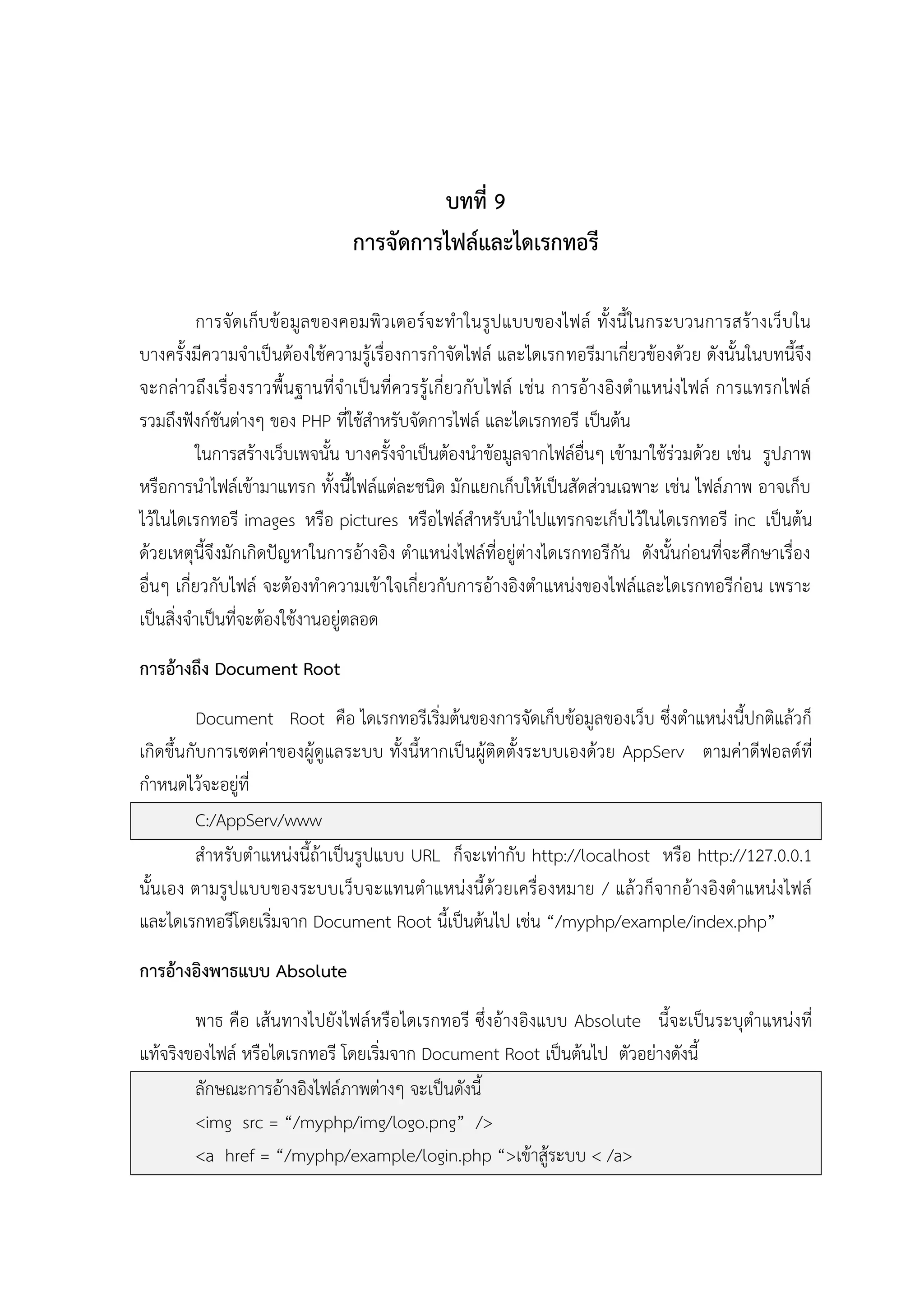 บทที่ 9
การจัดการไฟล์และไดเรกทอรี
การจัดเก็บ ข้อมูล ของคอมพิว เตอร์จะทาในรูปแบบของไฟล์ ทั้งนี้ในกระบวนการสร้างเว็บใน
บางครั้งมีความจาเป็นต้องใช้ความรู้เรื่องการกาจัดไฟล์ และไดเรกทอรีมาเกี่ยวข้องด้วย ดังนั้นในบทนี้จึง
จะกล่าวถึงเรื่องราวพื้น ฐานที่จาเป็ นที่ควรรู้เกี่ยวกับไฟล์ เช่น การอ้างอิงตาแหน่งไฟล์ การแทรกไฟล์
รวมถึงฟังก์ชันต่างๆ ของ PHP ที่ใช้สาหรับจัดการไฟล์ และไดเรกทอรี เป็นต้น
ในการสร้างเว็บเพจนั้น บางครั้งจาเป็นต้องนาข้อมูลจากไฟล์อื่นๆ เข้ามาใช้ร่วมด้วย เช่น รูปภาพ
หรือการนาไฟล์เข้ามาแทรก ทั้งนี้ไฟล์แต่ละชนิด มักแยกเก็บให้เป็นสัดส่วนเฉพาะ เช่น ไฟล์ภาพ อาจเก็บ
ไว้ในไดเรกทอรี images หรือ pictures หรือไฟล์สาหรับนาไปแทรกจะเก็บไว้ในไดเรกทอรี inc เป็นต้น
ด้วยเหตุนี้จึงมักเกิดปัญหาในการอ้างอิง ตาแหน่งไฟล์ที่อยู่ต่างไดเรกทอรีกัน ดังนั้นก่อนที่จะศึกษาเรื่อง
อื่นๆ เกี่ยวกับไฟล์ จะต้องทาความเข้าใจเกี่ยวกับการอ้างอิงตาแหน่งของไฟล์และไดเรกทอรีก่อน เพราะ
เป็นสิ่งจาเป็นที่จะต้องใช้งานอยู่ตลอด
การอ้างถึง Document Root
Document Root คือ ไดเรกทอรีเริ่มต้นของการจัดเก็บข้อมูลของเว็บ ซึ่งตาแหน่งนี้ปกติแล้วก็
เกิดขึ้นกับการเซตค่าของผู้ดูแลระบบ ทั้งนี้หากเป็นผู้ติดตั้งระบบเองด้วย AppServ ตามค่าดีฟอลต์ที่
กาหนดไว้จะอยู่ที่
C:/AppServ/www
สาหรับตาแหน่งนี้ถ้าเป็นรูปแบบ URL ก็จะเท่ากับ http://localhost หรือ http://127.0.0.1
นั้นเอง ตามรูปแบบของระบบเว็บจะแทนตาแหน่งนี้ด้วยเครื่องหมาย / แล้วก็จากอ้างอิงตาแหน่งไฟล์
และไดเรกทอรีโดยเริ่มจาก Document Root นี้เป็นต้นไป เช่น “/myphp/example/index.php”
การอ้างอิงพาธแบบ Absolute
พาธ คือ เส้นทางไปยังไฟล์ หรือไดเรกทอรี ซึ่งอ้างอิงแบบ Absolute นี้จะเป็นระบุตาแหน่งที่
แท้จริงของไฟล์ หรือไดเรกทอรี โดยเริ่มจาก Document Root เป็นต้นไป ตัวอย่างดังนี้
ลักษณะการอ้างอิงไฟล์ภาพต่างๆ จะเป็นดังนี้
<img src = “/myphp/img/logo.png” />
<a href = “/myphp/example/login.php “>เข้าสู้ระบบ < /a>

 