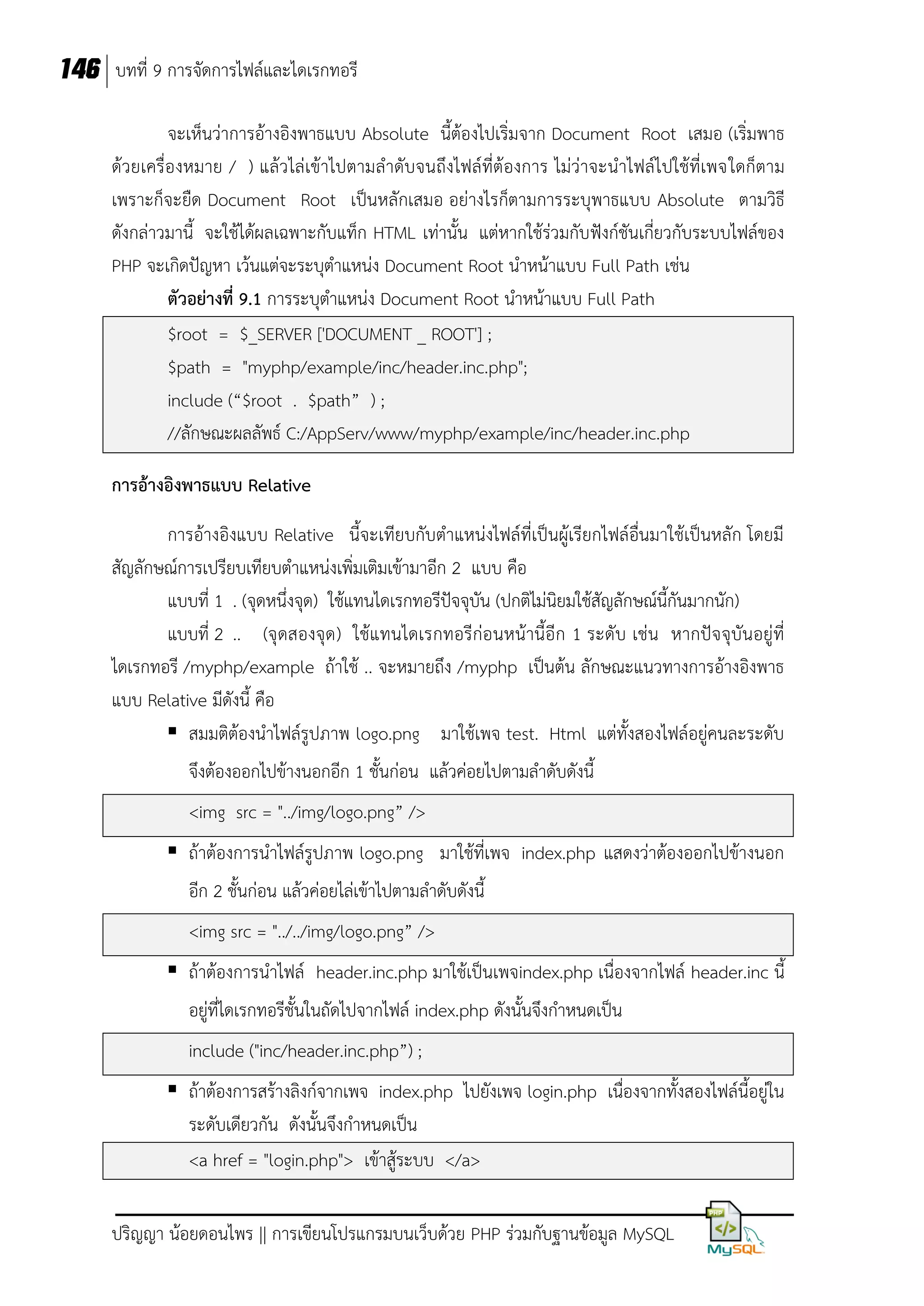 146 บทที่ 9 การจัดการไฟล์และไดเรกทอรี
จะเห็นว่าการอ้างอิงพาธแบบ Absolute นี้ต้องไปเริ่มจาก Document Root เสมอ (เริ่มพาธ
ด้วยเครื่องหมาย / ) แล้วไล่เข้าไปตามลาดับจนถึงไฟล์ที่ต้องการ ไม่ว่าจะนาไฟล์ไปใช้ที่เพจใดก็ตาม
เพราะก็จะยืด Document Root เป็นหลักเสมอ อย่างไรก็ตามการระบุพาธแบบ Absolute ตามวิธี
ดังกล่าวมานี้ จะใช้ได้ผลเฉพาะกับแท็ก HTML เท่านั้น แต่หากใช้ร่วมกับฟังก์ชันเกี่ยวกับระบบไฟล์ของ
PHP จะเกิดปัญหา เว้นแต่จะระบุตาแหน่ง Document Root นาหน้าแบบ Full Path เช่น
ตัวอย่างที่ 9.1 การระบุตาแหน่ง Document Root นาหน้าแบบ Full Path
$root = $_SERVER ['DOCUMENT _ ROOT'] ;
$path = "myphp/example/inc/header.inc.php";
include (“$root . $path” ) ;
//ลักษณะผลลัพธ์ C:/AppServ/www/myphp/example/inc/header.inc.php
การอ้างอิงพาธแบบ Relative
การอ้างอิงแบบ Relative นี้จะเทียบกับตาแหน่งไฟล์ที่เป็นผู้เรียกไฟล์อื่นมาใช้เป็นหลัก โดยมี
สัญลักษณ์การเปรียบเทียบตาแหน่งเพิ่มเติมเข้ามาอีก 2 แบบ คือ
แบบที่ 1 . (จุดหนึ่งจุด) ใช้แทนไดเรกทอรีปัจจุบัน (ปกติไม่นิยมใช้สัญลักษณ์นี้กันมากนัก)
แบบที่ 2 .. (จุ ดสองจุด ) ใช้แทนไดเรกทอรีก่อนหน้านี้อีก 1 ระดับ เช่น หากปัจจุบันอยู่ที่
ไดเรกทอรี /myphp/example ถ้าใช้ .. จะหมายถึง /myphp เป็นต้น ลักษณะแนวทางการอ้างอิงพาธ
แบบ Relative มีดังนี้ คือ
 สมมติต้องนาไฟล์รูปภาพ logo.png มาใช้เพจ test. Html แต่ทั้งสองไฟล์อยู่คนละระดับ
จึงต้องออกไปข้างนอกอีก 1 ชั้นก่อน แล้วค่อยไปตามลาดับดังนี้
<img src = "../img/logo.png” />
 ถ้าต้องการนาไฟล์รูปภาพ logo.png มาใช้ที่เพจ index.php แสดงว่าต้องออกไปข้างนอก
อีก 2 ชั้นก่อน แล้วค่อยไล่เข้าไปตามลาดับดังนี้
<img src = "../../img/logo.png” />
 ถ้าต้องการนาไฟล์ header.inc.php มาใช้เป็นเพจindex.php เนื่องจากไฟล์ header.inc นี้
อยู่ที่ไดเรกทอรีชั้นในถัดไปจากไฟล์ index.php ดังนั้นจึงกาหนดเป็น
include ("inc/header.inc.php”) ;
 ถ้าต้องการสร้างลิงก์จากเพจ index.php ไปยังเพจ login.php เนื่องจากทั้งสองไฟล์นี้อยู่ใน
ระดับเดียวกัน ดังนั้นจึงกาหนดเป็น
<a href = "login.php"> เข้าสู้ระบบ </a>
ปริญญา น้อยดอนไพร || การเขียนโปรแกรมบนเว็บด้วย PHP ร่วมกับฐานข้อมูล MySQL

 