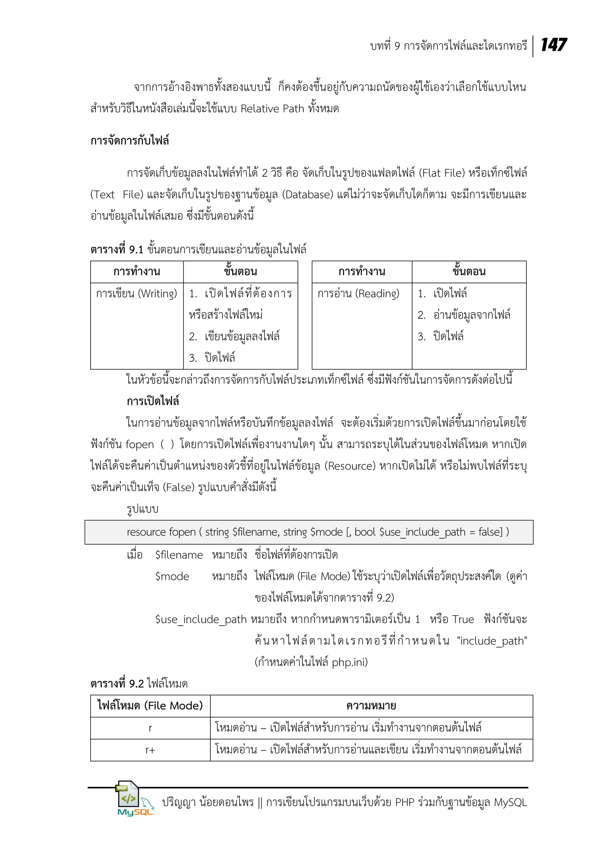 บทที่ 9 การจัดการไฟล์และไดเรกทอรี 147
จากการอ้างอิงพาธทั้งสองแบบนี้ ก็คงต้องขึ้นอยู่กับความถนัดของผู้ใช้เองว่าเลือกใช้แบบไหน
สาหรับวิธีในหนังสือเล่มนี้จะใช้แบบ Relative Path ทั้งหมด
การจัดการกับไฟล์
การจัดเก็บข้อมูลลงในไฟล์ทาได้ 2 วิธี คือ จัดเก็บในรูปของแฟลตไฟล์ (Flat File) หรือเท็กซ์ไฟล์
(Text File) และจัดเก็บในรูปของฐานข้อมูล (Database) แต่ไม่ว่าจะจัดเก็บใดก็ตาม จะมีการเขียนและ
อ่านข้อมูลในไฟล์เสมอ ซึ่งมีขั้นตอนดังนี้
ตารางที่ 9.1 ขั้นตอนการเขียนและอ่านข้อมูลในไฟล์
การทางาน
ขั้นตอน
การทางาน
ขั้นตอน
การเขียน (Writing) 1. เปิ ด ไฟล์ ที่ ต้ อ งการ
การอ่าน (Reading) 1. เปิดไฟล์
หรือสร้างไฟล์ใหม่
2. อ่านข้อมูลจากไฟล์
2. เขียนข้อมูลลงไฟล์
3. ปิดไฟล์
3. ปิดไฟล์
ในหัวข้อนี้จะกล่าวถึงการจัดการกับไฟล์ประเภทเท็กซ์ไฟล์ ซึ่งมีฟังก์ชันในการจัดการดังต่อไปนี้
การเปิดไฟล์
ในการอ่านข้อมูลจากไฟล์หรือบันทึกข้อมูลลงไฟล์ จะต้องเริ่มด้วยการเปิดไฟล์ขึ้นมาก่อนโดยใช้
ฟังก์ชัน fopen ( ) โดยการเปิดไฟล์เพื่องานงานใดๆ นั้น สามารถระบุได้ในส่วนของไฟล์โหมด หากเปิด
ไฟล์ได้จะคืนค่าเป็นตาแหน่งของตัวชี้ที่อยู่ในไฟล์ข้อมูล (Resource) หากเปิดไม่ได้ หรือไม่พบไฟล์ที่ระบุ
จะคืนค่าเป็นเท็จ (False) รูปแบบคาสั่งมีดังนี้
รูปแบบ
resource fopen ( string $filename, string $mode [, bool $use_include_path = false] )
เมื่อ $filename หมายถึง ชื่อไฟล์ที่ต้องการเปิด
$mode หมายถึง ไฟล์โหมด (File Mode) ใช้ระบุว่าเปิดไฟล์เพื่อวัตถุประสงค์ใด (ดูค่า
ของไฟล์โหมดได้จากตารางที่ 9.2)
$use_include_path หมายถึง หากกาหนดพารามิเตอร์เป็น 1 หรือ True ฟังก์ชันจะ
ค้ น ห า ไ ฟ ล์ ต า ม ไ ด เ ร ก ท อ รี ที่ ก า ห น ด ใ น "include_path"
(กาหนดค่าในไฟล์ php.ini)
ตารางที่ 9.2 ไฟล์โหมด
ไฟล์โหมด (File Mode)
ความหมาย
r
โหมดอ่าน – เปิดไฟล์สาหรับการอ่าน เริ่มทางานจากตอนต้นไฟล์
r+
โหมดอ่าน – เปิดไฟล์สาหรับการอ่านและเขียน เริ่มทางานจากตอนต้นไฟล์
ปริญญา น้อยดอนไพร || การเขียนโปรแกรมบนเว็บด้วย PHP ร่วมกับฐานข้อมูล MySQL

 