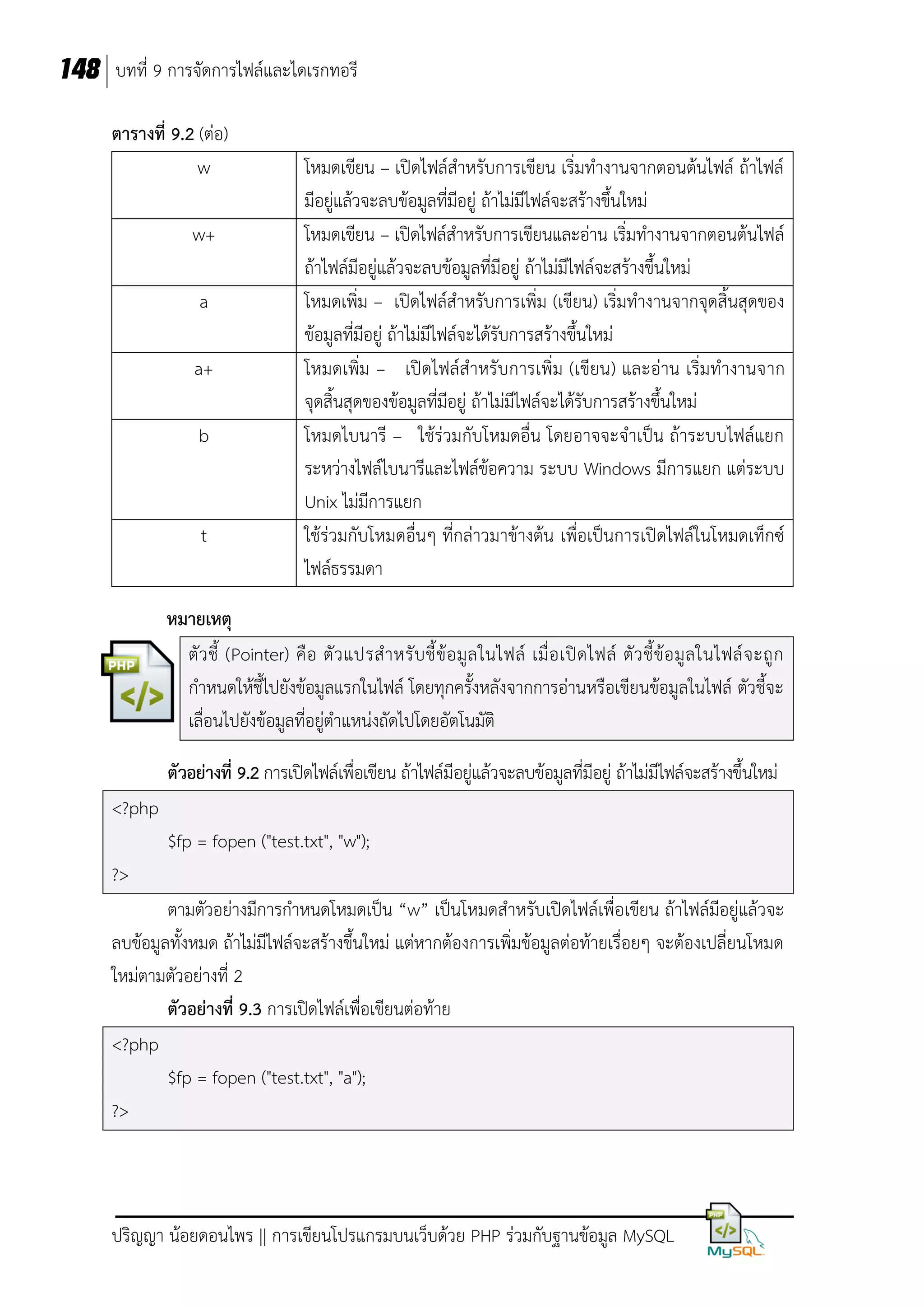 148 บทที่ 9 การจัดการไฟล์และไดเรกทอรี
ตารางที่ 9.2 (ต่อ)
w
w+
a
a+
b

t

โหมดเขียน – เปิดไฟล์สาหรับการเขียน เริ่มทางานจากตอนต้นไฟล์ ถ้าไฟล์
มีอยู่แล้วจะลบข้อมูลที่มีอยู่ ถ้าไม่มีไฟล์จะสร้างขึ้นใหม่
โหมดเขียน – เปิดไฟล์สาหรับการเขียนและอ่าน เริ่มทางานจากตอนต้นไฟล์
ถ้าไฟล์มีอยู่แล้วจะลบข้อมูลที่มีอยู่ ถ้าไม่มีไฟล์จะสร้างขึ้นใหม่
โหมดเพิ่ม – เปิดไฟล์สาหรับการเพิ่ม (เขียน) เริ่มทางานจากจุดสิ้นสุดของ
ข้อมูลที่มีอยู่ ถ้าไม่มีไฟล์จะได้รับการสร้างขึ้นใหม่
โหมดเพิ่ม – เปิดไฟล์สาหรับการเพิ่ม (เขียน) และอ่าน เริ่มทางานจาก
จุดสิ้นสุดของข้อมูลที่มีอยู่ ถ้าไม่มีไฟล์จะได้รับการสร้างขึ้นใหม่
โหมดไบนารี – ใช้ร่วมกับโหมดอื่น โดยอาจจะจาเป็น ถ้าระบบไฟล์แยก
ระหว่างไฟล์ไบนารีและไฟล์ข้อความ ระบบ Windows มีการแยก แต่ระบบ
Unix ไม่มีการแยก
ใช้ร่วมกับโหมดอื่นๆ ที่กล่าวมาข้างต้น เพื่อเป็นการเปิดไฟล์ในโหมดเท็กซ์
ไฟล์ธรรมดา

หมายเหตุ
ตั ว ชี้ (Pointer) คื อ ตั ว แปรส าหรั บ ชี้ ข้ อ มู ล ในไฟล์ เมื่ อ เปิ ด ไฟล์ ตั ว ชี้ ข้ อ มู ล ในไฟล์ จ ะถู ก
กาหนดให้ชี้ไปยังข้อมูลแรกในไฟล์ โดยทุกครั้งหลังจากการอ่านหรือเขียนข้อมูลในไฟล์ ตัวชี้จะ
เลื่อนไปยังข้อมูลที่อยู่ตาแหน่งถัดไปโดยอัตโนมัติ
ตัวอย่างที่ 9.2 การเปิดไฟล์เพื่อเขียน ถ้าไฟล์มีอยู่แล้วจะลบข้อมูลที่มีอยู่ ถ้าไม่มีไฟล์จะสร้างขึ้นใหม่
<?php
$fp = fopen ("test.txt", "w");
?>
ตามตัวอย่างมีการกาหนดโหมดเป็น “w” เป็นโหมดสาหรับเปิดไฟล์เพื่อเขียน ถ้าไฟล์มีอยู่แล้วจะ
ลบข้อมูลทั้งหมด ถ้าไม่มีไฟล์จะสร้างขึ้นใหม่ แต่หากต้องการเพิ่มข้อมูลต่อท้ายเรื่อยๆ จะต้องเปลี่ยนโหมด
ใหม่ตามตัวอย่างที่ 2
ตัวอย่างที่ 9.3 การเปิดไฟล์เพื่อเขียนต่อท้าย
<?php
$fp = fopen ("test.txt", "a");
?>

ปริญญา น้อยดอนไพร || การเขียนโปรแกรมบนเว็บด้วย PHP ร่วมกับฐานข้อมูล MySQL

 