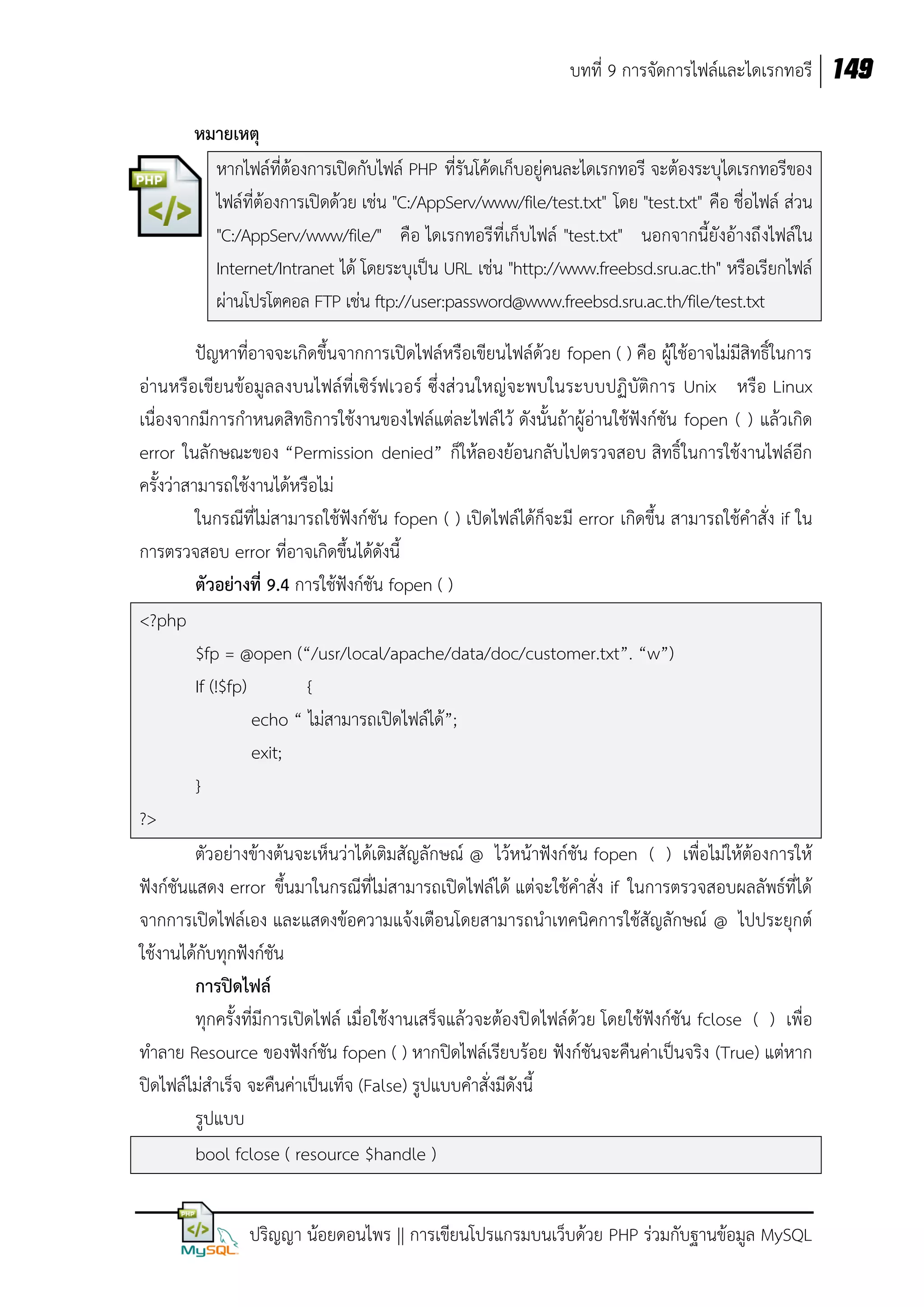 บทที่ 9 การจัดการไฟล์และไดเรกทอรี 149
หมายเหตุ
หากไฟล์ที่ต้องการเปิดกับไฟล์ PHP ที่รันโค้ดเก็บอยู่คนละไดเรกทอรี จะต้องระบุไดเรกทอรีของ
ไฟล์ที่ต้องการเปิดด้วย เช่น "C:/AppServ/www/file/test.txt" โดย "test.txt" คือ ชื่อไฟล์ ส่วน
"C:/AppServ/www/file/" คือ ไดเรกทอรีที่เก็บไฟล์ "test.txt" นอกจากนี้ยังอ้างถึ งไฟล์ใน
Internet/Intranet ได้ โดยระบุเป็น URL เช่น "http://www.freebsd.sru.ac.th" หรือเรียกไฟล์
ผ่านโปรโตคอล FTP เช่น ftp://user:password@www.freebsd.sru.ac.th/file/test.txt
ปัญหาที่อาจจะเกิดขึ้นจากการเปิดไฟล์หรือเขียนไฟล์ด้วย fopen ( ) คือ ผู้ใช้อาจไม่มีสิทธิ์ในการ
อ่านหรือเขียนข้อมูลลงบนไฟล์ที่เซิร์ฟเวอร์ ซึ่งส่วนใหญ่จะพบในระบบปฏิบัติการ Unix หรือ Linux
เนื่องจากมีการกาหนดสิทธิการใช้งานของไฟล์แต่ละไฟล์ไว้ ดังนั้นถ้าผู้อ่านใช้ฟังก์ชัน fopen ( ) แล้วเกิด
error ในลักษณะของ “Permission denied” ก็ให้ลองย้อนกลับไปตรวจสอบ สิทธิ์ ในการใช้งานไฟล์อีก
ครั้งว่าสามารถใช้งานได้หรือไม่
ในกรณีที่ไม่สามารถใช้ฟังก์ชัน fopen ( ) เปิดไฟล์ได้ก็จะมี error เกิดขึ้น สามารถใช้คาสั่ง if ใน
การตรวจสอบ error ที่อาจเกิดขึ้นได้ดังนี้
ตัวอย่างที่ 9.4 การใช้ฟังก์ชัน fopen ( )
<?php
$fp = @open (“/usr/local/apache/data/doc/customer.txt”. “w”)
If (!$fp)
{
echo “ ไม่สามารถเปิดไฟล์ได้”;
exit;
}
?>
ตัวอย่างข้างต้นจะเห็นว่าได้เติมสัญลักษณ์ @ ไว้หน้าฟังก์ชัน fopen ( ) เพื่อไม่ให้ต้องการให้
ฟังก์ชันแสดง error ขึ้นมาในกรณีที่ไม่สามารถเปิดไฟล์ได้ แต่จะใช้คาสั่ง if ในการตรวจสอบผลลัพธ์ที่ได้
จากการเปิดไฟล์เอง และแสดงข้อความแจ้งเตือนโดยสามารถนาเทคนิคการใช้สัญลักษณ์ @ ไปประยุกต์
ใช้งานได้กับทุกฟังก์ชัน
การปิดไฟล์
ทุกครั้งที่มีการเปิดไฟล์ เมื่อใช้งานเสร็จแล้วจะต้องปิ ดไฟล์ด้วย โดยใช้ฟังก์ชัน fclose ( ) เพื่อ
ทาลาย Resource ของฟังก์ชัน fopen ( ) หากปิดไฟล์เรียบร้อย ฟังก์ชันจะคืนค่าเป็นจริง (True) แต่หาก
ปิดไฟล์ไม่สาเร็จ จะคืนค่าเป็นเท็จ (False) รูปแบบคาสั่งมีดังนี้
รูปแบบ
bool fclose ( resource $handle )
ปริญญา น้อยดอนไพร || การเขียนโปรแกรมบนเว็บด้วย PHP ร่วมกับฐานข้อมูล MySQL

 