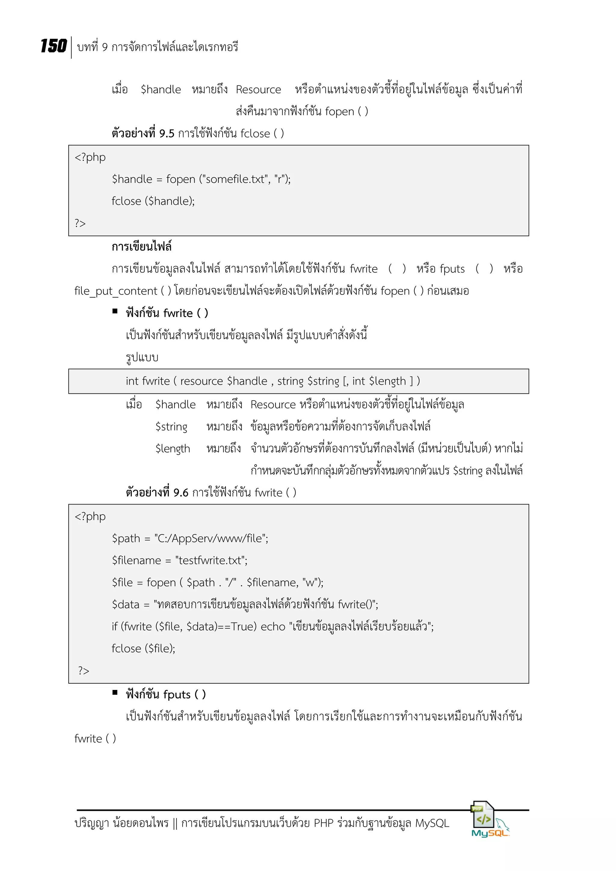 150 บทที่ 9 การจัดการไฟล์และไดเรกทอรี
เมื่อ $handle หมายถึง Resource หรือตาแหน่งของตัวชี้ที่อยู่ในไฟล์ข้อมูล ซึ่งเป็นค่าที่
ส่งคืนมาจากฟังก์ชัน fopen ( )
ตัวอย่างที่ 9.5 การใช้ฟังก์ชัน fclose ( )
<?php
$handle = fopen ("somefile.txt", "r");
fclose ($handle);
?>
การเขียนไฟล์
การเขียนข้อมูลลงในไฟล์ สามารถทาได้โดยใช้ฟังก์ชัน fwrite ( ) หรือ fputs ( ) หรือ
file_put_content ( ) โดยก่อนจะเขียนไฟล์จะต้องเปิดไฟล์ด้วยฟังก์ชัน fopen ( ) ก่อนเสมอ
 ฟังก์ชัน fwrite ( )
เป็นฟังก์ชันสาหรับเขียนข้อมูลลงไฟล์ มีรูปแบบคาสั่งดังนี้
รูปแบบ
int fwrite ( resource $handle , string $string [, int $length ] )
เมื่อ $handle หมายถึง Resource หรือตาแหน่งของตัวชี้ที่อยู่ในไฟล์ข้อมูล
$string หมายถึง ข้อมูลหรือข้อความที่ต้องการจัดเก็บลงไฟล์
$length หมายถึง จานวนตัวอักษรที่ต้องการบันทึกลงไฟล์ (มีหน่วยเป็นไบต์) หากไม่
กาหนดจะบันทึกกลุ่มตัวอักษรทั้งหมดจากตัวแปร $string ลงในไฟล์
ตัวอย่างที่ 9.6 การใช้ฟังก์ชัน fwrite ( )
<?php
$path = "C:/AppServ/www/file";
$filename = "testfwrite.txt";
$file = fopen ( $path . "/" . $filename, "w");
$data = "ทดสอบการเขียนข้อมูลลงไฟล์ด้วยฟังก์ชัน fwrite()";
if (fwrite ($file, $data)==True) echo "เขียนข้อมูลลงไฟล์เรียบร้อยแล้ว";
fclose ($file);
?>
 ฟังก์ชัน fputs ( )
เป็นฟังก์ชันสาหรับเขียนข้อมูลลงไฟล์ โดยการเรียกใช้และการทางานจะเหมือนกับฟังก์ชัน
fwrite ( )

ปริญญา น้อยดอนไพร || การเขียนโปรแกรมบนเว็บด้วย PHP ร่วมกับฐานข้อมูล MySQL

 