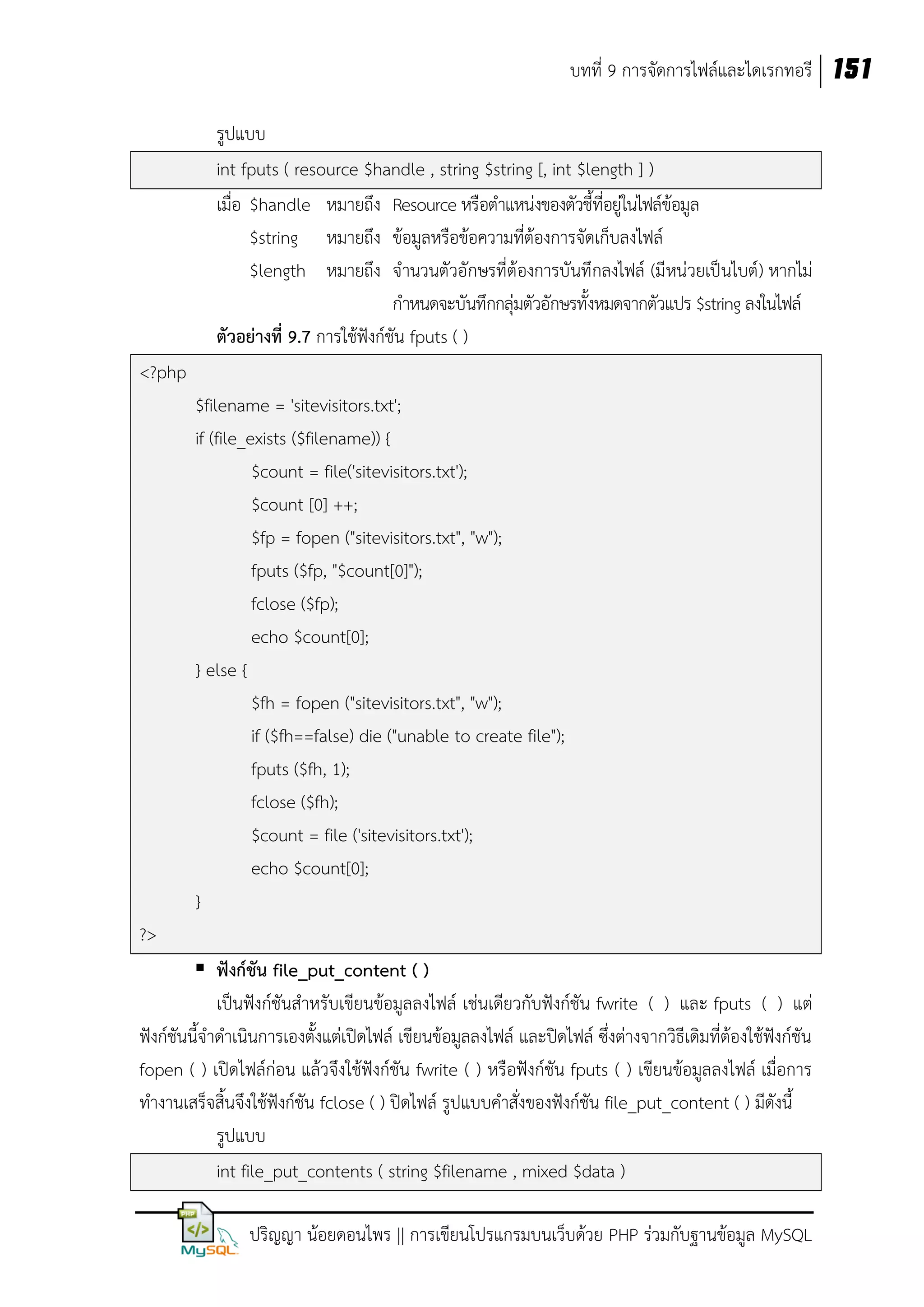 บทที่ 9 การจัดการไฟล์และไดเรกทอรี 151
รูปแบบ
int fputs ( resource $handle , string $string [, int $length ] )
เมื่อ $handle หมายถึง Resource หรือตาแหน่งของตัวชี้ที่อยู่ในไฟล์ข้อมูล
$string หมายถึง ข้อมูลหรือข้อความที่ต้องการจัดเก็บลงไฟล์
$length หมายถึง จานวนตัวอักษรที่ต้องการบันทึกลงไฟล์ (มีหน่วยเป็นไบต์) หากไม่
กาหนดจะบันทึกกลุ่มตัวอักษรทั้งหมดจากตัวแปร $string ลงในไฟล์
ตัวอย่างที่ 9.7 การใช้ฟังก์ชัน fputs ( )
<?php
$filename = 'sitevisitors.txt';
if (file_exists ($filename)) {
$count = file('sitevisitors.txt');
$count [0] ++;
$fp = fopen ("sitevisitors.txt", "w");
fputs ($fp, "$count[0]");
fclose ($fp);
echo $count[0];
} else {
$fh = fopen ("sitevisitors.txt", "w");
if ($fh==false) die ("unable to create file");
fputs ($fh, 1);
fclose ($fh);
$count = file ('sitevisitors.txt');
echo $count[0];
}
?>
 ฟังก์ชัน file_put_content ( )
เป็นฟังก์ชันสาหรับเขียนข้อมูลลงไฟล์ เช่นเดียวกับฟังก์ชัน fwrite ( ) และ fputs ( ) แต่
ฟังก์ชันนี้จาดาเนินการเองตั้งแต่เปิดไฟล์ เขียนข้อมูลลงไฟล์ และปิดไฟล์ ซึ่งต่างจากวิธีเดิมที่ต้องใช้ฟังก์ชัน
fopen ( ) เปิดไฟล์ก่อน แล้วจึงใช้ฟังก์ชัน fwrite ( ) หรือฟังก์ชัน fputs ( ) เขียนข้อมูลลงไฟล์ เมื่อการ
ทางานเสร็จสิ้นจึงใช้ฟังก์ชัน fclose ( ) ปิดไฟล์ รูปแบบคาสั่งของฟังก์ชัน file_put_content ( ) มีดังนี้
รูปแบบ
int file_put_contents ( string $filename , mixed $data )
ปริญญา น้อยดอนไพร || การเขียนโปรแกรมบนเว็บด้วย PHP ร่วมกับฐานข้อมูล MySQL

 