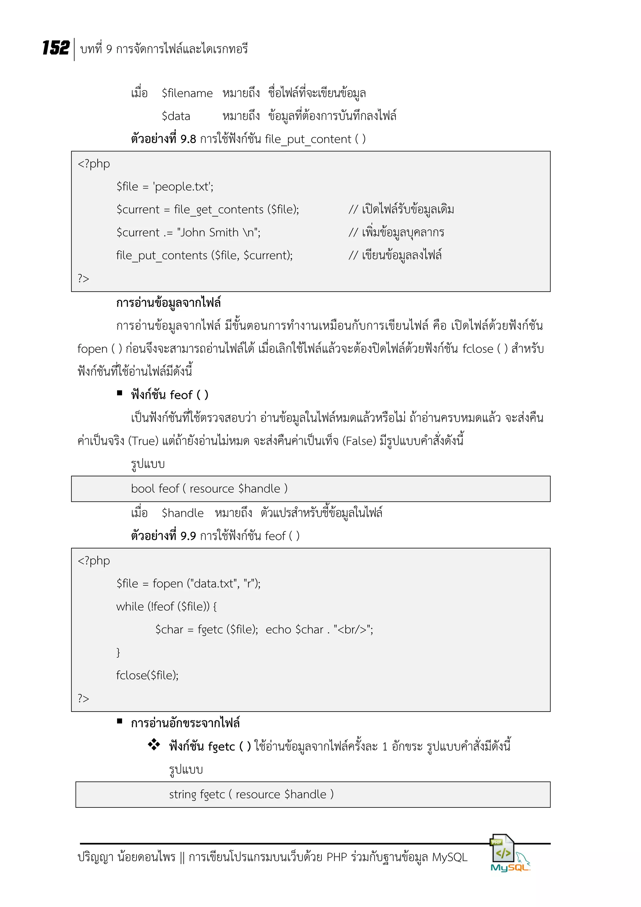 152 บทที่ 9 การจัดการไฟล์และไดเรกทอรี
เมื่อ $filename หมายถึง ชื่อไฟล์ที่จะเขียนข้อมูล
$data
หมายถึง ข้อมูลที่ต้องการบันทึกลงไฟล์
ตัวอย่างที่ 9.8 การใช้ฟังก์ชัน file_put_content ( )
<?php
$file = 'people.txt';
$current = file_get_contents ($file);
$current .= "John Smith n";
file_put_contents ($file, $current);

// เปิดไฟล์รับข้อมูลเดิม
// เพิ่มข้อมูลบุคลากร
// เขียนข้อมูลลงไฟล์

?>
การอ่านข้อมูลจากไฟล์
การอ่านข้อมูลจากไฟล์ มีขั้นตอนการทางานเหมือนกับการเขียนไฟล์ คือ เปิดไฟล์ด้วยฟังก์ชัน
fopen ( ) ก่อนจึงจะสามารถอ่านไฟล์ได้ เมื่อเลิกใช้ไฟล์แล้วจะต้องปิดไฟล์ด้วยฟังก์ชัน fclose ( ) สาหรับ
ฟังก์ชันที่ใช้อ่านไฟล์มีดังนี้
 ฟังก์ชัน feof ( )
เป็นฟังก์ชันที่ใช้ตรวจสอบว่า อ่านข้อมูลในไฟล์หมดแล้วหรือไม่ ถ้าอ่านครบหมดแล้ว จะส่งคืน
ค่าเป็นจริง (True) แต่ถ้ายังอ่านไม่หมด จะส่งคืนค่าเป็นเท็จ (False) มีรูปแบบคาสั่งดังนี้
รูปแบบ
bool feof ( resource $handle )
เมื่อ $handle หมายถึง ตัวแปรสาหรับชี้ข้อมูลในไฟล์
ตัวอย่างที่ 9.9 การใช้ฟังก์ชัน feof ( )
<?php
$file = fopen ("data.txt", "r");
while (!feof ($file)) {
$char = fgetc ($file); echo $char . "<br/>";
}
fclose($file);
?>
 การอ่านอักขระจากไฟล์
 ฟังก์ชัน fgetc ( ) ใช้อ่านข้อมูลจากไฟล์ครั้งละ 1 อักขระ รูปแบบคาสั่งมีดังนี้
รูปแบบ
string fgetc ( resource $handle )

ปริญญา น้อยดอนไพร || การเขียนโปรแกรมบนเว็บด้วย PHP ร่วมกับฐานข้อมูล MySQL

 