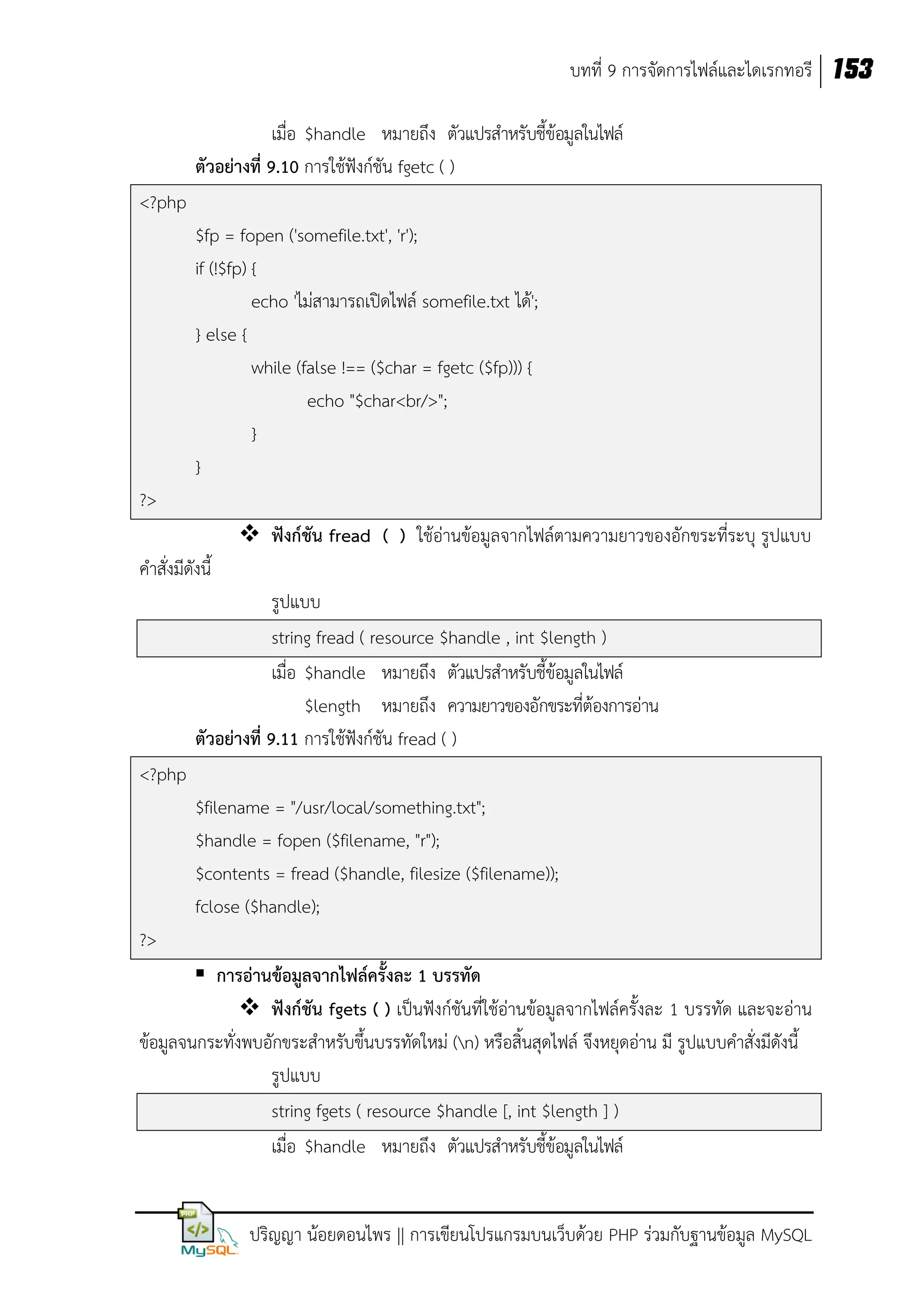 บทที่ 9 การจัดการไฟล์และไดเรกทอรี 153
เมื่อ $handle หมายถึง ตัวแปรสาหรับชี้ข้อมูลในไฟล์
ตัวอย่างที่ 9.10 การใช้ฟังก์ชัน fgetc ( )
<?php
$fp = fopen ('somefile.txt', 'r');
if (!$fp) {
echo 'ไม่สามารถเปิดไฟล์ somefile.txt ได้';
} else {
while (false !== ($char = fgetc ($fp))) {
echo "$char<br/>";
}
}
?>
 ฟังก์ชัน fread ( ) ใช้อ่านข้อมูลจากไฟล์ตามความยาวของอักขระที่ระบุ รูปแบบ
คาสั่งมีดังนี้
รูปแบบ
string fread ( resource $handle , int $length )
เมื่อ $handle หมายถึง ตัวแปรสาหรับชี้ข้อมูลในไฟล์
$length หมายถึง ความยาวของอักขระที่ต้องการอ่าน
ตัวอย่างที่ 9.11 การใช้ฟังก์ชัน fread ( )
<?php
$filename = "/usr/local/something.txt";
$handle = fopen ($filename, "r");
$contents = fread ($handle, filesize ($filename));
fclose ($handle);
?>
 การอ่านข้อมูลจากไฟล์ครั้งละ 1 บรรทัด
 ฟังก์ชัน fgets ( ) เป็นฟังก์ชันที่ใช้อ่านข้อมูลจากไฟล์ครั้งละ 1 บรรทัด และจะอ่าน
ข้อมูลจนกระทั่งพบอักขระสาหรับขึ้นบรรทัดใหม่ (n) หรือสิ้นสุดไฟล์ จึงหยุดอ่าน มี รูปแบบคาสั่งมีดังนี้
รูปแบบ
string fgets ( resource $handle [, int $length ] )
เมื่อ $handle หมายถึง ตัวแปรสาหรับชี้ข้อมูลในไฟล์
ปริญญา น้อยดอนไพร || การเขียนโปรแกรมบนเว็บด้วย PHP ร่วมกับฐานข้อมูล MySQL

 