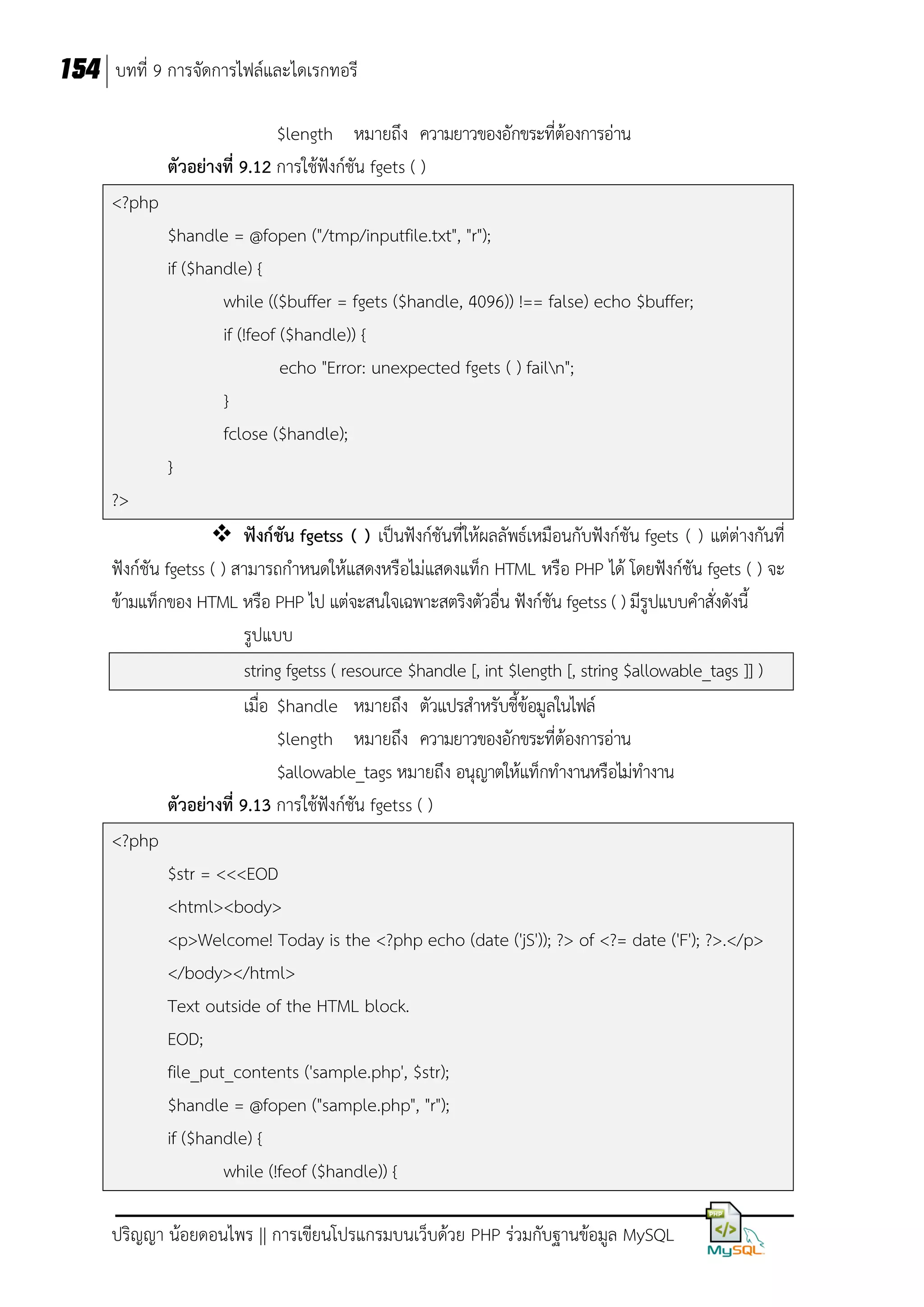 154 บทที่ 9 การจัดการไฟล์และไดเรกทอรี
$length หมายถึง ความยาวของอักขระที่ต้องการอ่าน
ตัวอย่างที่ 9.12 การใช้ฟังก์ชัน fgets ( )
<?php
$handle = @fopen ("/tmp/inputfile.txt", "r");
if ($handle) {
while (($buffer = fgets ($handle, 4096)) !== false) echo $buffer;
if (!feof ($handle)) {
echo "Error: unexpected fgets ( ) failn";
}
fclose ($handle);
}
?>
 ฟังก์ชัน fgetss ( ) เป็นฟังก์ชันที่ให้ผลลัพธ์เหมือนกับฟังก์ชัน fgets ( ) แต่ต่างกันที่
ฟังก์ชัน fgetss ( ) สามารถกาหนดให้แสดงหรือไม่แสดงแท็ก HTML หรือ PHP ได้ โดยฟังก์ชัน fgets ( ) จะ
ข้ามแท็กของ HTML หรือ PHP ไป แต่จะสนใจเฉพาะสตริงตัวอื่น ฟังก์ชัน fgetss ( ) มีรูปแบบคาสั่งดังนี้
รูปแบบ
string fgetss ( resource $handle [, int $length [, string $allowable_tags ]] )
เมื่อ $handle หมายถึง ตัวแปรสาหรับชี้ข้อมูลในไฟล์
$length หมายถึง ความยาวของอักขระที่ต้องการอ่าน
$allowable_tags หมายถึง อนุญาตให้แท็กทางานหรือไม่ทางาน
ตัวอย่างที่ 9.13 การใช้ฟังก์ชัน fgetss ( )
<?php
$str = <<<EOD
<html><body>
<p>Welcome! Today is the <?php echo (date ('jS')); ?> of <?= date ('F'); ?>.</p>
</body></html>
Text outside of the HTML block.
EOD;
file_put_contents ('sample.php', $str);
$handle = @fopen ("sample.php", "r");
if ($handle) {
while (!feof ($handle)) {
ปริญญา น้อยดอนไพร || การเขียนโปรแกรมบนเว็บด้วย PHP ร่วมกับฐานข้อมูล MySQL

 