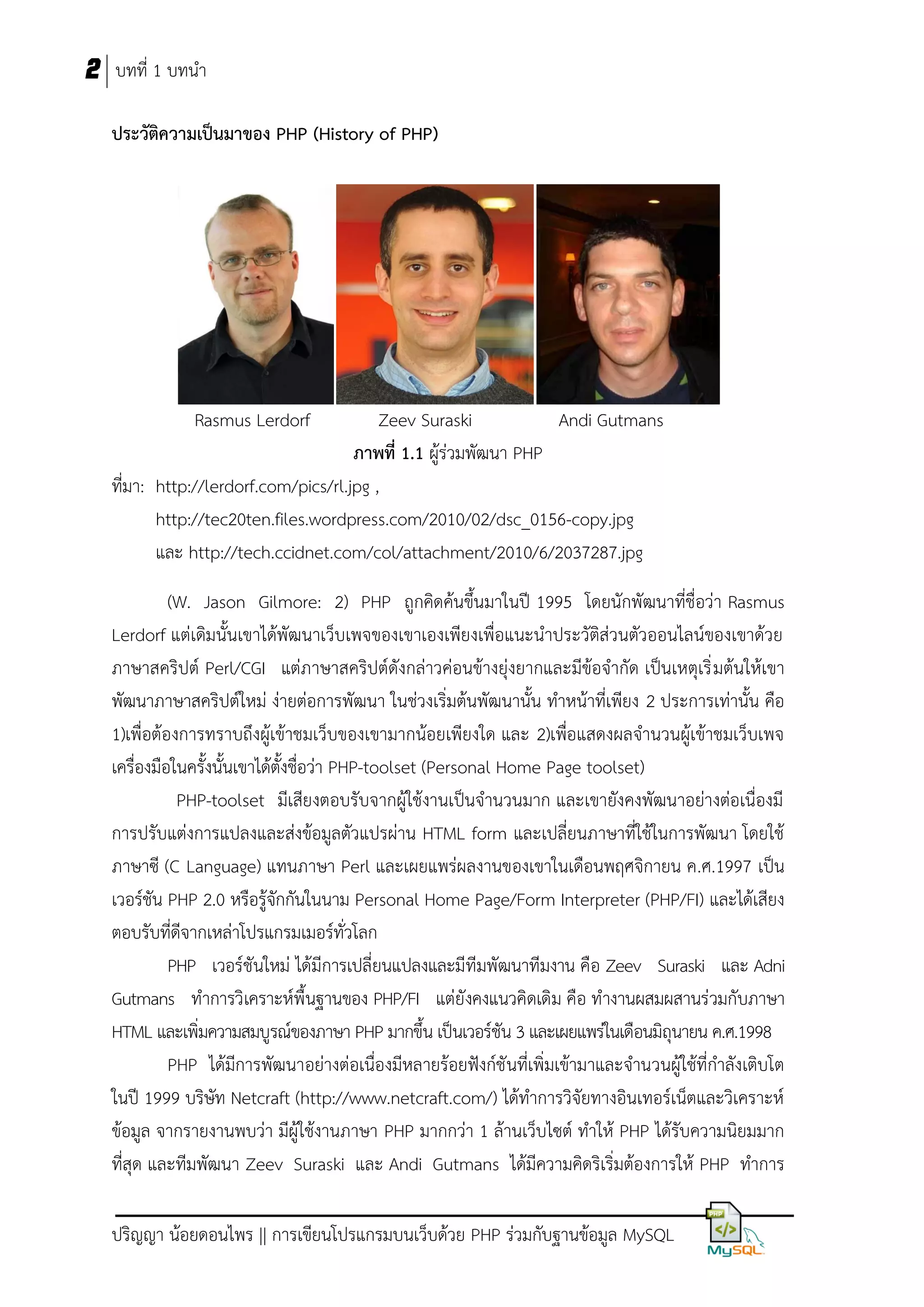 2 บทที่ 1 บทนา
ประวัติควำมเป็นมำของ PHP (History of PHP)

Rasmus Lerdorf

Zeev Suraski
Andi Gutmans
ภำพที่ 1.1 ผู้ร่วมพัฒนา PHP
ที่มา: http://lerdorf.com/pics/rl.jpg ,
http://tec20ten.files.wordpress.com/2010/02/dsc_0156-copy.jpg
และ http://tech.ccidnet.com/col/attachment/2010/6/2037287.jpg
(W. Jason Gilmore: 2) PHP ถูกคิดค้นขึ้นมาในปี 1995 โดยนักพัฒนาที่ชื่อว่า Rasmus
Lerdorf แต่เดิมนั้นเขาได้พัฒนาเว็บเพจของเขาเองเพียงเพื่อแนะนาประวัติส่วนตัวออนไลน์ของเขาด้วย
ภาษาสคริปต์ Perl/CGI แต่ภาษาสคริปต์ดังกล่าวค่อนข้างยุ่งยากและมีข้อจากัด เป็นเหตุเริ่ มต้นให้เขา
พัฒนาภาษาสคริปต์ใหม่ ง่ายต่อการพัฒนา ในช่วงเริ่มต้นพัฒนานั้น ทาหน้าที่เพียง 2 ประการเท่านั้น คือ
1)เพื่อต้องการทราบถึงผู้เข้าชมเว็บของเขามากน้อยเพียงใด และ 2)เพื่อแสดงผลจานวนผู้เข้าชมเว็บเพจ
เครื่องมือในครั้งนั้นเขาได้ตั้งชื่อว่า PHP-toolset (Personal Home Page toolset)
PHP-toolset มีเสียงตอบรับจากผู้ใช้งานเป็นจานวนมาก และเขายังคงพัฒนาอย่างต่อเนื่องมี
การปรับแต่งการแปลงและส่งข้อมูลตัวแปรผ่าน HTML form และเปลี่ยนภาษาที่ใช้ในการพัฒนา โดยใช้
ภาษาซี (C Language) แทนภาษา Perl และเผยแพร่ผลงานของเขาในเดือนพฤศจิกายน ค.ศ.1997 เป็น
เวอร์ชัน PHP 2.0 หรือรู้จักกันในนาม Personal Home Page/Form Interpreter (PHP/FI) และได้เสียง
ตอบรับที่ดีจากเหล่าโปรแกรมเมอร์ทั่วโลก
PHP เวอร์ชันใหม่ ได้มีการเปลี่ยนแปลงและมีทีมพัฒนาทีมงาน คือ Zeev Suraski และ Adni
Gutmans ทาการวิเคราะห์พื้นฐานของ PHP/FI แต่ยังคงแนวคิดเดิม คือ ทางานผสมผสานร่วมกับภาษา
HTML และเพิ่มความสมบูรณ์ของภาษา PHP มากขึ้น เป็นเวอร์ชัน 3 และเผยแพร่ในเดือนมิถุนายน ค.ศ.1998
PHP ได้มีการพัฒนาอย่างต่อเนื่องมีหลายร้อยฟังก์ชั นที่เพิ่มเข้ามาและจานวนผู้ใช้ที่กาลังเติบโต
ในปี 1999 บริษัท Netcraft (http://www.netcraft.com/) ได้ทาการวิจัยทางอินเทอร์เน็ตและวิเคราะห์
ข้อมูล จากรายงานพบว่า มีผู้ใช้งานภาษา PHP มากกว่า 1 ล้านเว็บไซต์ ทาให้ PHP ได้รับความนิยมมาก
ที่สุด และทีมพัฒนา Zeev Suraski และ Andi Gutmans ได้มีความคิดริเริ่มต้องการให้ PHP ทาการ
ปริญญา น้อยดอนไพร || การเขียนโปรแกรมบนเว็บด้วย PHP ร่วมกับฐานข้อมูล MySQL

 