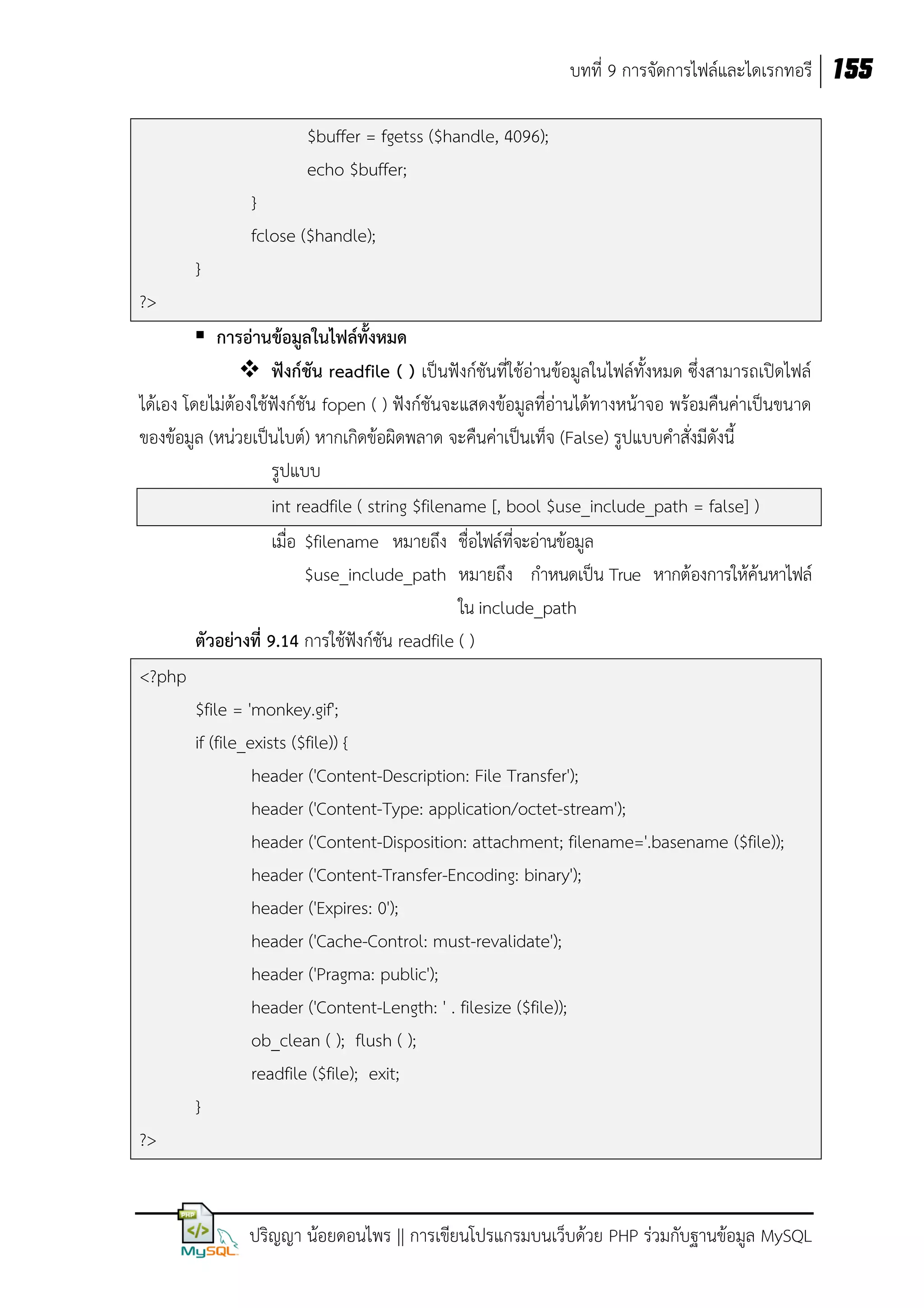 บทที่ 9 การจัดการไฟล์และไดเรกทอรี 155
$buffer = fgetss ($handle, 4096);
echo $buffer;
}
fclose ($handle);
}
?>
 การอ่านข้อมูลในไฟล์ทั้งหมด
 ฟังก์ชัน readfile ( ) เป็นฟังก์ชันที่ใช้อ่านข้อมูลในไฟล์ทั้งหมด ซึ่งสามารถเปิดไฟล์
ได้เอง โดยไม่ต้องใช้ฟังก์ชัน fopen ( ) ฟังก์ชันจะแสดงข้อมูลที่อ่านได้ทางหน้าจอ พร้อมคืนค่าเป็นขนาด
ของข้อมูล (หน่วยเป็นไบต์) หากเกิดข้อผิดพลาด จะคืนค่าเป็นเท็จ (False) รูปแบบคาสั่งมีดังนี้
รูปแบบ
int readfile ( string $filename [, bool $use_include_path = false] )
เมื่อ $filename หมายถึง ชื่อไฟล์ที่จะอ่านข้อมูล
$use_include_path หมายถึง กาหนดเป็น True หากต้องการให้ค้นหาไฟล์
ใน include_path
ตัวอย่างที่ 9.14 การใช้ฟังก์ชัน readfile ( )
<?php
$file = 'monkey.gif';
if (file_exists ($file)) {
header ('Content-Description: File Transfer');
header ('Content-Type: application/octet-stream');
header ('Content-Disposition: attachment; filename='.basename ($file));
header ('Content-Transfer-Encoding: binary');
header ('Expires: 0');
header ('Cache-Control: must-revalidate');
header ('Pragma: public');
header ('Content-Length: ' . filesize ($file));
ob_clean ( ); flush ( );
readfile ($file); exit;
}
?>

ปริญญา น้อยดอนไพร || การเขียนโปรแกรมบนเว็บด้วย PHP ร่วมกับฐานข้อมูล MySQL

 