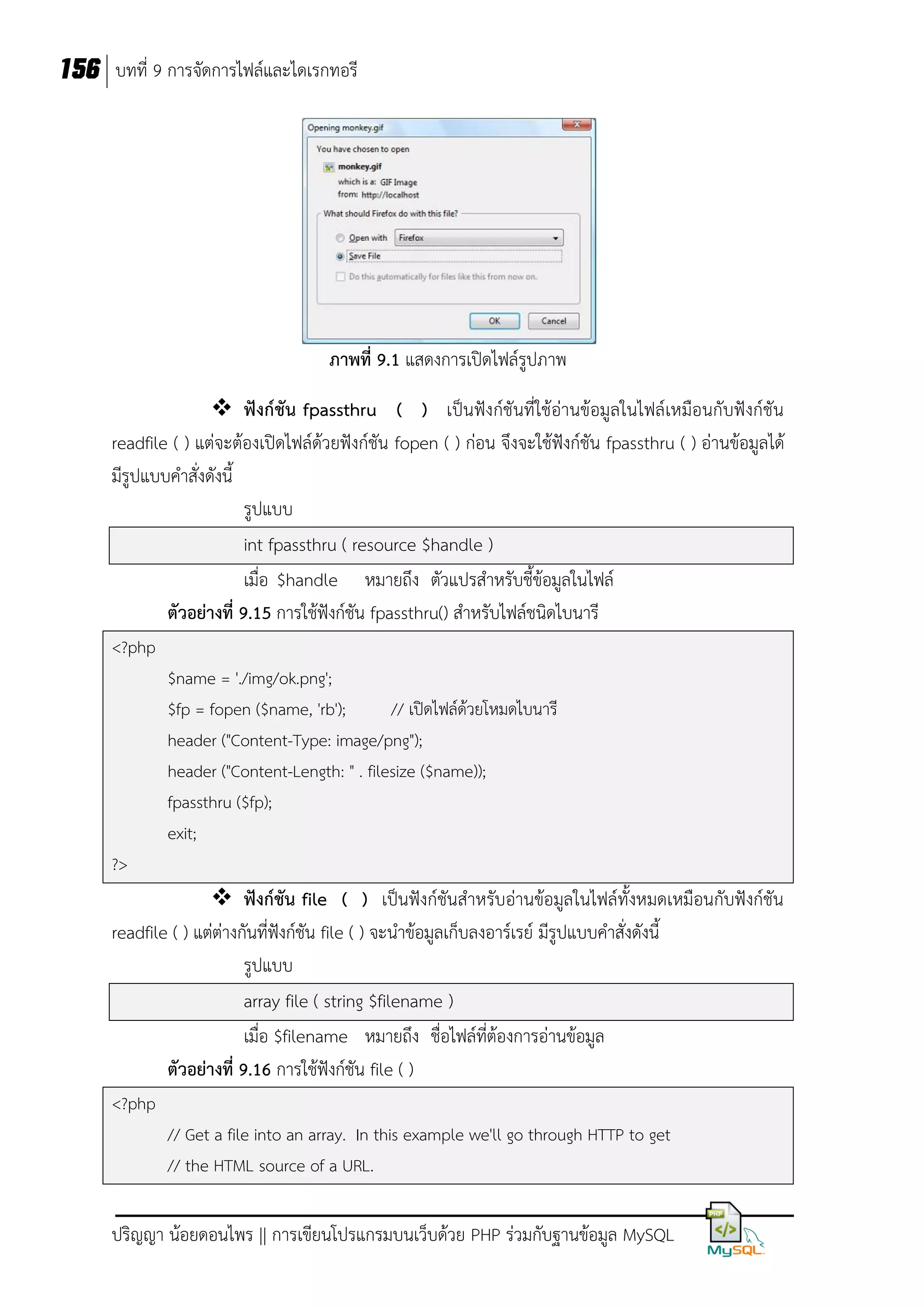 156 บทที่ 9 การจัดการไฟล์และไดเรกทอรี

ภาพที่ 9.1 แสดงการเปิดไฟล์รูปภาพ
 ฟังก์ชัน fpassthru ( ) เป็นฟังก์ชันที่ใช้อ่านข้อมูลในไฟล์เหมือนกับฟังก์ชัน
readfile ( ) แต่จะต้องเปิดไฟล์ด้วยฟังก์ชัน fopen ( ) ก่อน จึงจะใช้ฟังก์ชัน fpassthru ( ) อ่านข้อมูลได้
มีรูปแบบคาสั่งดังนี้
รูปแบบ
int fpassthru ( resource $handle )
เมื่อ $handle หมายถึง ตัวแปรสาหรับชี้ข้อมูลในไฟล์
ตัวอย่างที่ 9.15 การใช้ฟังก์ชัน fpassthru() สาหรับไฟล์ชนิดไบนารี
<?php
$name = './img/ok.png';
$fp = fopen ($name, 'rb');
// เปิดไฟล์ด้วยโหมดไบนารี
header ("Content-Type: image/png");
header ("Content-Length: " . filesize ($name));
fpassthru ($fp);
exit;
?>

 ฟังก์ชัน file ( ) เป็นฟังก์ชันสาหรับอ่านข้อมูลในไฟล์ทั้งหมดเหมือนกับฟังก์ชัน
readfile ( ) แต่ต่างกันที่ฟังก์ชัน file ( ) จะนาข้อมูลเก็บลงอาร์เรย์ มีรูปแบบคาสั่งดังนี้
รูปแบบ
array file ( string $filename )
เมื่อ $filename หมายถึง ชื่อไฟล์ที่ต้องการอ่านข้อมูล
ตัวอย่างที่ 9.16 การใช้ฟังก์ชัน file ( )
<?php
// Get a file into an array. In this example we'll go through HTTP to get
// the HTML source of a URL.

ปริญญา น้อยดอนไพร || การเขียนโปรแกรมบนเว็บด้วย PHP ร่วมกับฐานข้อมูล MySQL

 