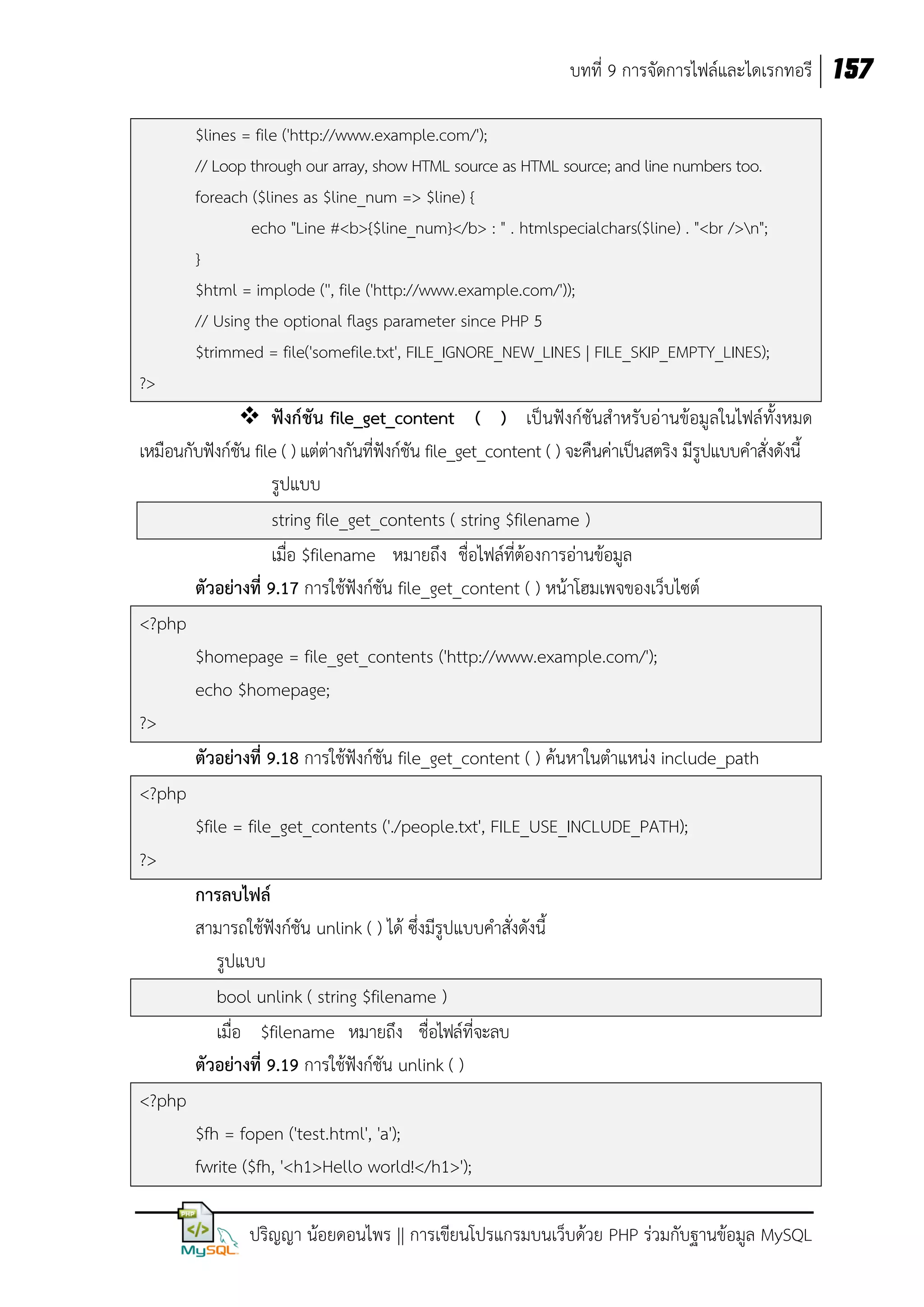 บทที่ 9 การจัดการไฟล์และไดเรกทอรี 157
$lines = file ('http://www.example.com/');
// Loop through our array, show HTML source as HTML source; and line numbers too.
foreach ($lines as $line_num => $line) {
echo "Line #<b>{$line_num}</b> : " . htmlspecialchars($line) . "<br />n";
}
$html = implode ('', file ('http://www.example.com/'));
// Using the optional flags parameter since PHP 5
$trimmed = file('somefile.txt', FILE_IGNORE_NEW_LINES | FILE_SKIP_EMPTY_LINES);
?>

 ฟังก์ชัน file_get_content ( ) เป็นฟังก์ชันสาหรับอ่ านข้อมูลในไฟล์ทั้งหมด
เหมือนกับฟังก์ชัน file ( ) แต่ต่างกันที่ฟังก์ชัน file_get_content ( ) จะคืนค่าเป็นสตริง มีรูปแบบคาสั่งดังนี้
รูปแบบ
string file_get_contents ( string $filename )
เมื่อ $filename หมายถึง ชื่อไฟล์ที่ต้องการอ่านข้อมูล
ตัวอย่างที่ 9.17 การใช้ฟังก์ชัน file_get_content ( ) หน้าโฮมเพจของเว็บไซต์
<?php
$homepage = file_get_contents ('http://www.example.com/');
echo $homepage;
?>
ตัวอย่างที่ 9.18 การใช้ฟังก์ชัน file_get_content ( ) ค้นหาในตาแหน่ง include_path
<?php
$file = file_get_contents ('./people.txt', FILE_USE_INCLUDE_PATH);
?>
การลบไฟล์
สามารถใช้ฟังก์ชัน unlink ( ) ได้ ซึ่งมีรูปแบบคาสั่งดังนี้
รูปแบบ
bool unlink ( string $filename )
เมื่อ $filename หมายถึง ชื่อไฟล์ที่จะลบ
ตัวอย่างที่ 9.19 การใช้ฟังก์ชัน unlink ( )
<?php
$fh = fopen ('test.html', 'a');
fwrite ($fh, '<h1>Hello world!</h1>');
ปริญญา น้อยดอนไพร || การเขียนโปรแกรมบนเว็บด้วย PHP ร่วมกับฐานข้อมูล MySQL

 