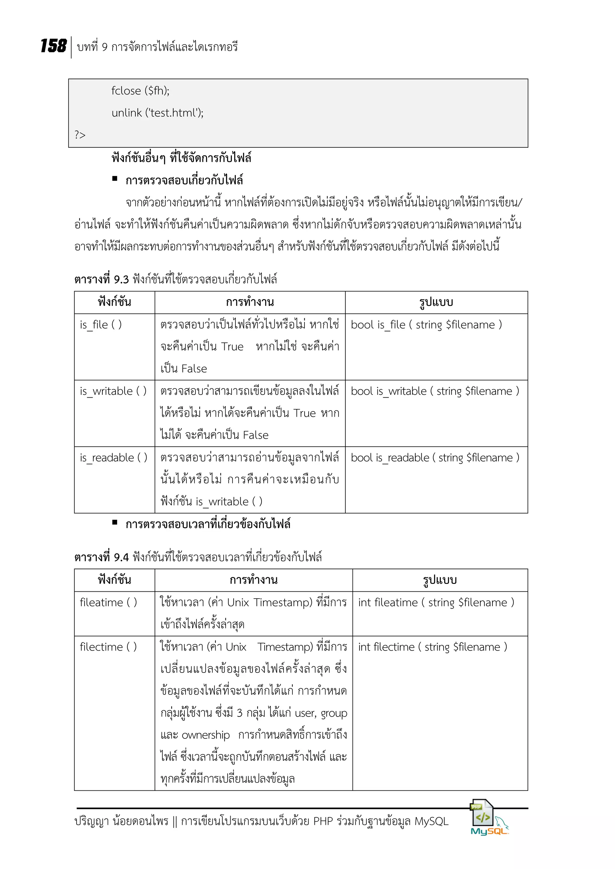 158 บทที่ 9 การจัดการไฟล์และไดเรกทอรี
fclose ($fh);
unlink ('test.html');
?>
ฟังก์ชันอื่นๆ ที่ใช้จัดการกับไฟล์
 การตรวจสอบเกี่ยวกับไฟล์
จากตัวอย่างก่อนหน้านี้ หากไฟล์ที่ต้องการเปิดไม่มีอยู่จริง หรือไฟล์นั้นไม่อนุญาตให้มีการเขียน/
อ่านไฟล์ จะทาให้ฟังก์ชันคืนค่าเป็นความผิดพลาด ซึ่งหากไม่ดักจับหรือตรวจสอบความผิดพลาดเหล่านั้น
อาจทาให้มีผลกระทบต่อการทางานของส่วนอื่นๆ สาหรับฟังก์ชันที่ใช้ตรวจสอบเกี่ยวกับไฟล์ มีดังต่อไปนี้
ตารางที่ 9.3 ฟังก์ชันที่ใช้ตรวจสอบเกี่ยวกับไฟล์
ฟังก์ชัน
การทางาน
รูปแบบ
is_file ( )
ตรวจสอบว่าเป็นไฟล์ทั่วไปหรือไม่ หากใช่ bool is_file ( string $filename )
จะคืนค่าเป็น True หากไม่ใช่ จะคืนค่า
เป็น False
is_writable ( ) ตรวจสอบว่าสามารถเขียนข้อมูลลงในไฟล์ bool is_writable ( string $filename )
ได้หรือไม่ หากได้จะคืนค่าเป็น True หาก
ไม่ได้ จะคืนค่าเป็น False
is_readable ( ) ตรวจสอบว่าสามารถอ่านข้อมูล จากไฟล์ bool is_readable ( string $filename )
นั้ น ได้ ห รื อ ไม่ การคื น ค่ า จะเหมื อ นกั บ
ฟังก์ชัน is_writable ( )
 การตรวจสอบเวลาที่เกี่ยวข้องกับไฟล์
ตารางที่ 9.4 ฟังก์ชันที่ใช้ตรวจสอบเวลาที่เกี่ยวข้องกับไฟล์
ฟังก์ชัน
การทางาน
รูปแบบ
fileatime ( ) ใช้หาเวลา (ค่า Unix Timestamp) ที่มีการ int fileatime ( string $filename )
เข้าถึงไฟล์ครั้งล่าสุด
filectime ( ) ใช้หาเวลา (ค่า Unix Timestamp) ที่มีการ int filectime ( string $filename )
เปลี่ ย นแปลงข้ อมู ล ของไฟล์ ครั้ งล่ าสุ ด ซึ่ ง
ข้อมูลของไฟล์ ที่จะบันทึกได้แก่ การกาหนด
กลุ่มผู้ใช้งาน ซึ่งมี 3 กลุ่ม ได้แก่ user, group
และ ownership การกาหนดสิทธิ์การเข้าถึง
ไฟล์ ซึ่งเวลานี้จะถูกบันทึกตอนสร้างไฟล์ และ
ทุกครั้งที่มีการเปลี่ยนแปลงข้อมูล
ปริญญา น้อยดอนไพร || การเขียนโปรแกรมบนเว็บด้วย PHP ร่วมกับฐานข้อมูล MySQL

 
