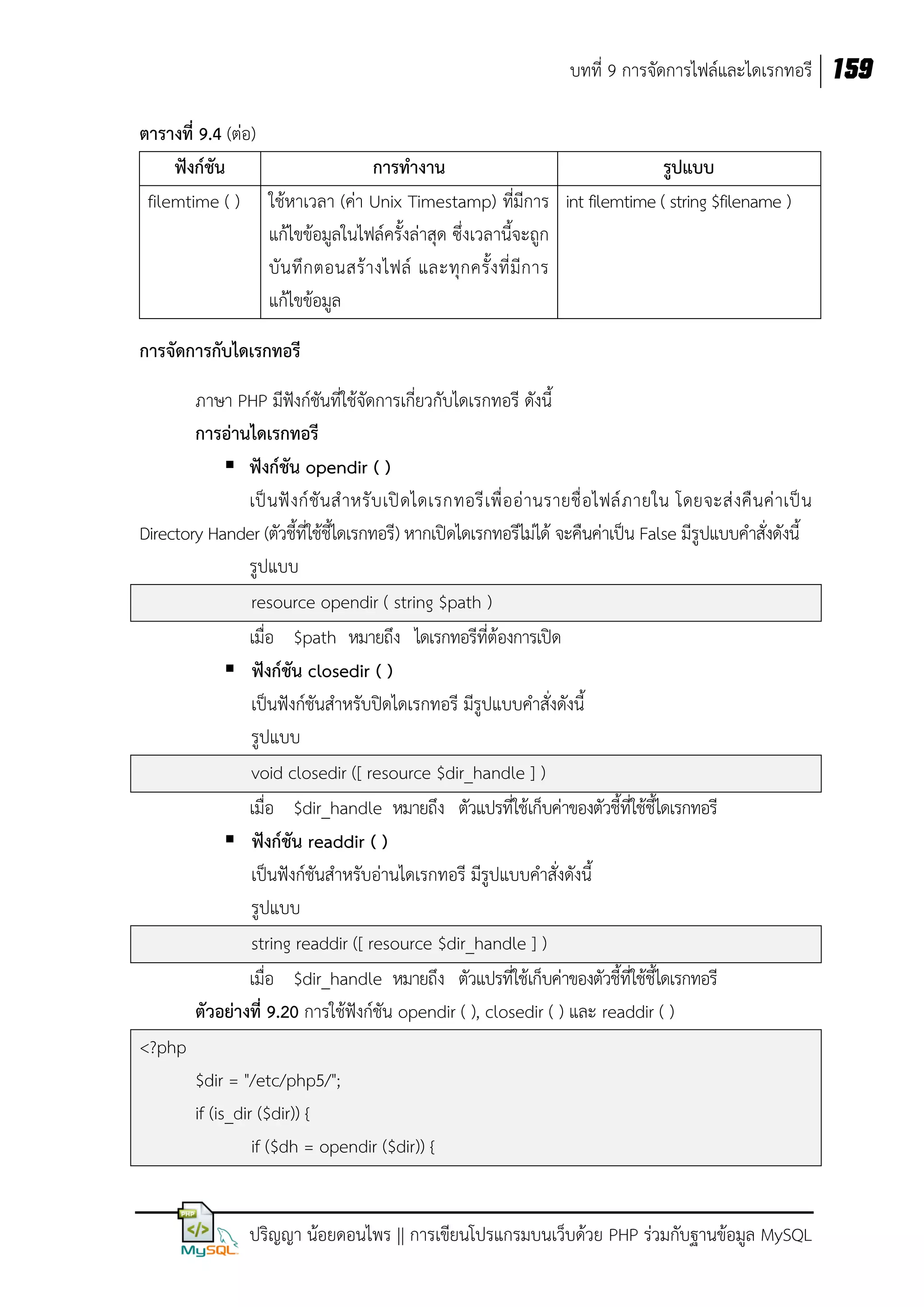 บทที่ 9 การจัดการไฟล์และไดเรกทอรี 159
ตารางที่ 9.4 (ต่อ)
ฟังก์ชัน
การทางาน
รูปแบบ
filemtime ( ) ใช้หาเวลา (ค่า Unix Timestamp) ที่มีการ int filemtime ( string $filename )
แก้ไขข้อมูลในไฟล์ครั้งล่าสุด ซึ่งเวลานี้จะถูก
บั น ทึ ก ตอนสร้ า งไฟล์ และทุ ก ครั้ ง ที่ มี ก าร
แก้ไขข้อมูล
การจัดการกับไดเรกทอรี
ภาษา PHP มีฟังก์ชันที่ใช้จัดการเกี่ยวกับไดเรกทอรี ดังนี้
การอ่านไดเรกทอรี
 ฟังก์ชัน opendir ( )
เป็ น ฟั งก์ ชั น ส าหรั บ เปิ ดไดเรกทอรี เ พื่ อ อ่ า นรายชื่ อไฟล์ ภ ายใน โดยจะส่ งคื นค่ าเป็ น
Directory Hander (ตัวชี้ที่ใช้ชี้ไดเรกทอรี) หากเปิดไดเรกทอรีไม่ได้ จะคืนค่าเป็น False มีรูปแบบคาสั่งดังนี้
รูปแบบ
resource opendir ( string $path )
เมื่อ $path หมายถึง ไดเรกทอรีที่ต้องการเปิด
 ฟังก์ชัน closedir ( )
เป็นฟังก์ชันสาหรับปิดไดเรกทอรี มีรูปแบบคาสั่งดังนี้
รูปแบบ
void closedir ([ resource $dir_handle ] )
เมื่อ $dir_handle หมายถึง ตัวแปรที่ใช้เก็บค่าของตัวชี้ที่ใช้ชี้ไดเรกทอรี
 ฟังก์ชัน readdir ( )
เป็นฟังก์ชันสาหรับอ่านไดเรกทอรี มีรูปแบบคาสั่งดังนี้
รูปแบบ
string readdir ([ resource $dir_handle ] )
เมื่อ $dir_handle หมายถึง ตัวแปรที่ใช้เก็บค่าของตัวชี้ที่ใช้ชี้ไดเรกทอรี
ตัวอย่างที่ 9.20 การใช้ฟังก์ชัน opendir ( ), closedir ( ) และ readdir ( )
<?php
$dir = "/etc/php5/";
if (is_dir ($dir)) {
if ($dh = opendir ($dir)) {
ปริญญา น้อยดอนไพร || การเขียนโปรแกรมบนเว็บด้วย PHP ร่วมกับฐานข้อมูล MySQL

 